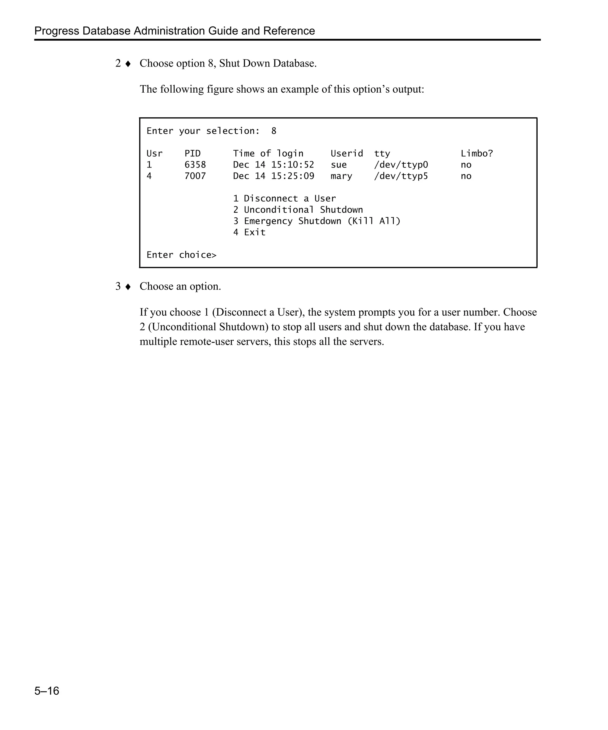 Progress Database Administration Guide and Reference 5–16 2 ♦ Choose option 8, Shut Down Database. The following figure shows an example of this option’s output: 3 ♦ Choose an option. If you choose 1 (Disconnect a User), the system prompts you for a user number. Choose 2 (Unconditional Shutdown) to stop all users and shut down the database. If you have multiple remote-user servers, this stops all the servers. Enter your selection: 8 Usr PID Time of login Userid tty Limbo? 1 6358 Dec 14 15:10:52 sue /dev/ttyp0 no 4 7007 Dec 14 15:25:09 mary /dev/ttyp5 no 1 Disconnect a User 2 Unconditional Shutdown 3 Emergency Shutdown (Kill All) 4 Exit Enter choice> 