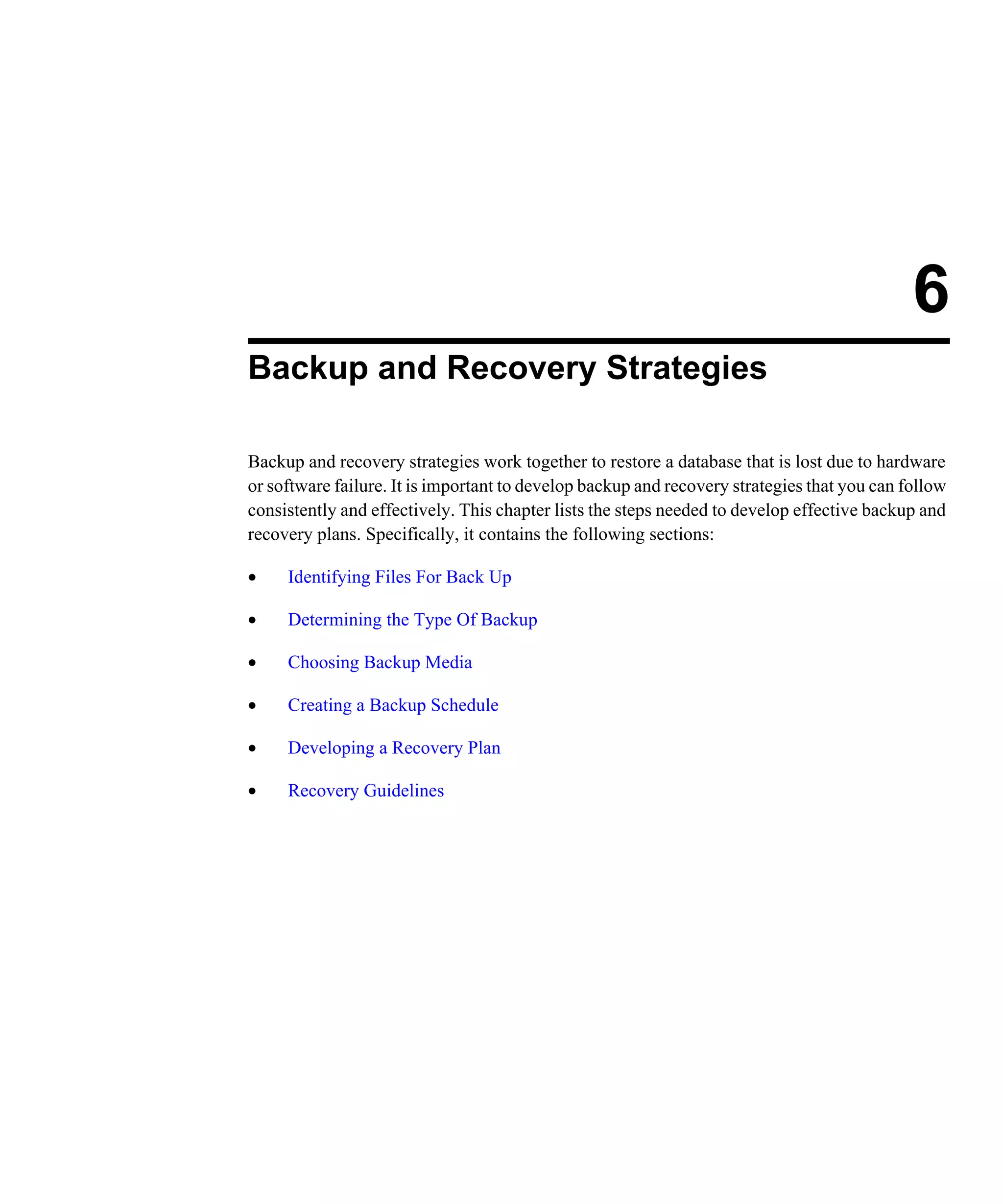 6 Backup and Recovery Strategies Backup and recovery strategies work together to restore a database that is lost due to hardware or software failure. It is important to develop backup and recovery strategies that you can follow consistently and effectively. This chapter lists the steps needed to develop effective backup and recovery plans. Specifically, it contains the following sections: • Identifying Files For Back Up • Determining the Type Of Backup • Choosing Backup Media • Creating a Backup Schedule • Developing a Recovery Plan • Recovery Guidelines 