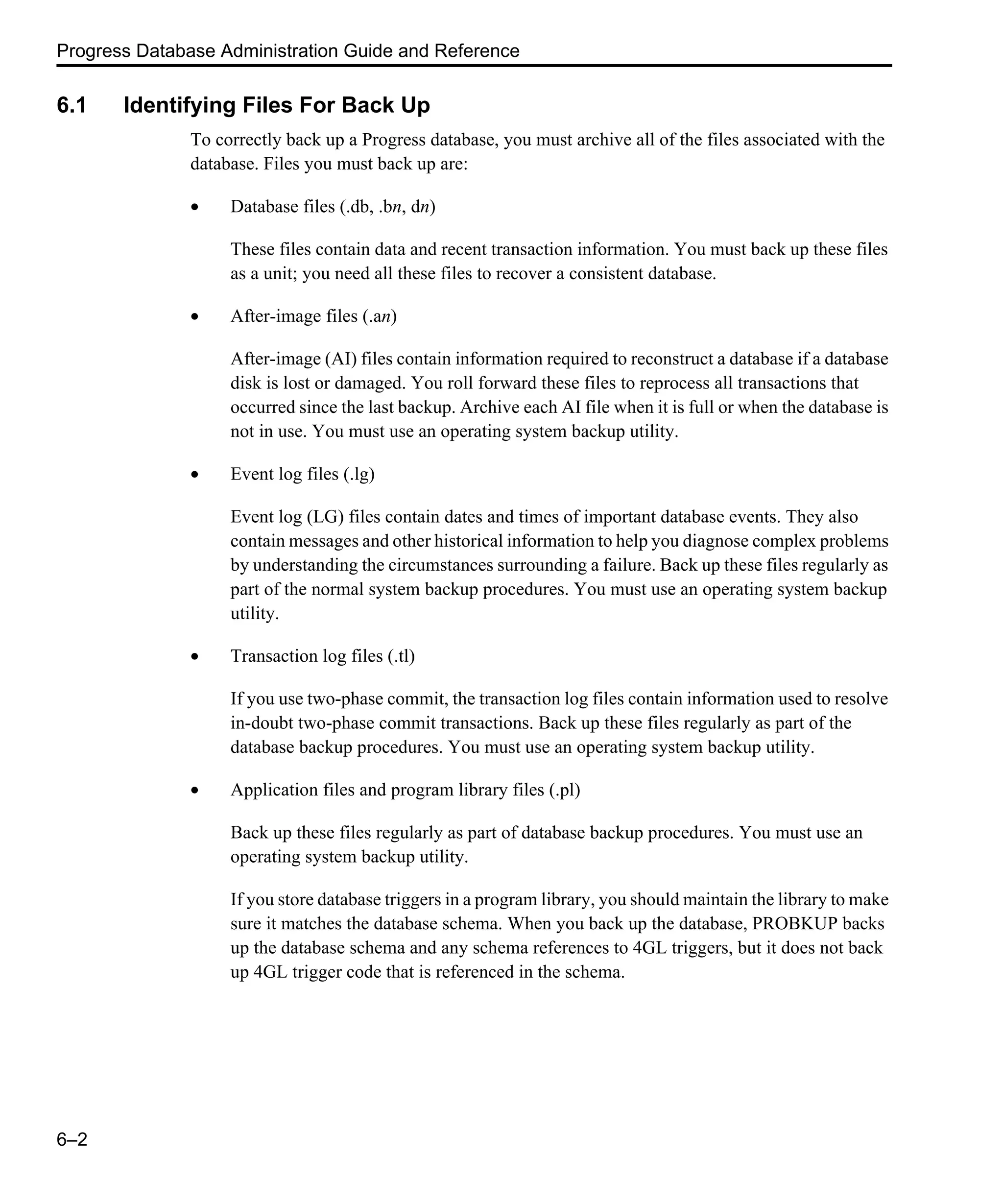 Progress Database Administration Guide and Reference 6–2 6.1 Identifying Files For Back Up To correctly back up a Progress database, you must archive all of the files associated with the database. Files you must back up are: • Database files (.db, .bn, dn) These files contain data and recent transaction information. You must back up these files as a unit; you need all these files to recover a consistent database. • After-image files (.an) After-image (AI) files contain information required to reconstruct a database if a database disk is lost or damaged. You roll forward these files to reprocess all transactions that occurred since the last backup. Archive each AI file when it is full or when the database is not in use. You must use an operating system backup utility. • Event log files (.lg) Event log (LG) files contain dates and times of important database events. They also contain messages and other historical information to help you diagnose complex problems by understanding the circumstances surrounding a failure. Back up these files regularly as part of the normal system backup procedures. You must use an operating system backup utility. • Transaction log files (.tl) If you use two-phase commit, the transaction log files contain information used to resolve in-doubt two-phase commit transactions. Back up these files regularly as part of the database backup procedures. You must use an operating system backup utility. • Application files and program library files (.pl) Back up these files regularly as part of database backup procedures. You must use an operating system backup utility. If you store database triggers in a program library, you should maintain the library to make sure it matches the database schema. When you back up the database, PROBKUP backs up the database schema and any schema references to 4GL triggers, but it does not back up 4GL trigger code that is referenced in the schema. 