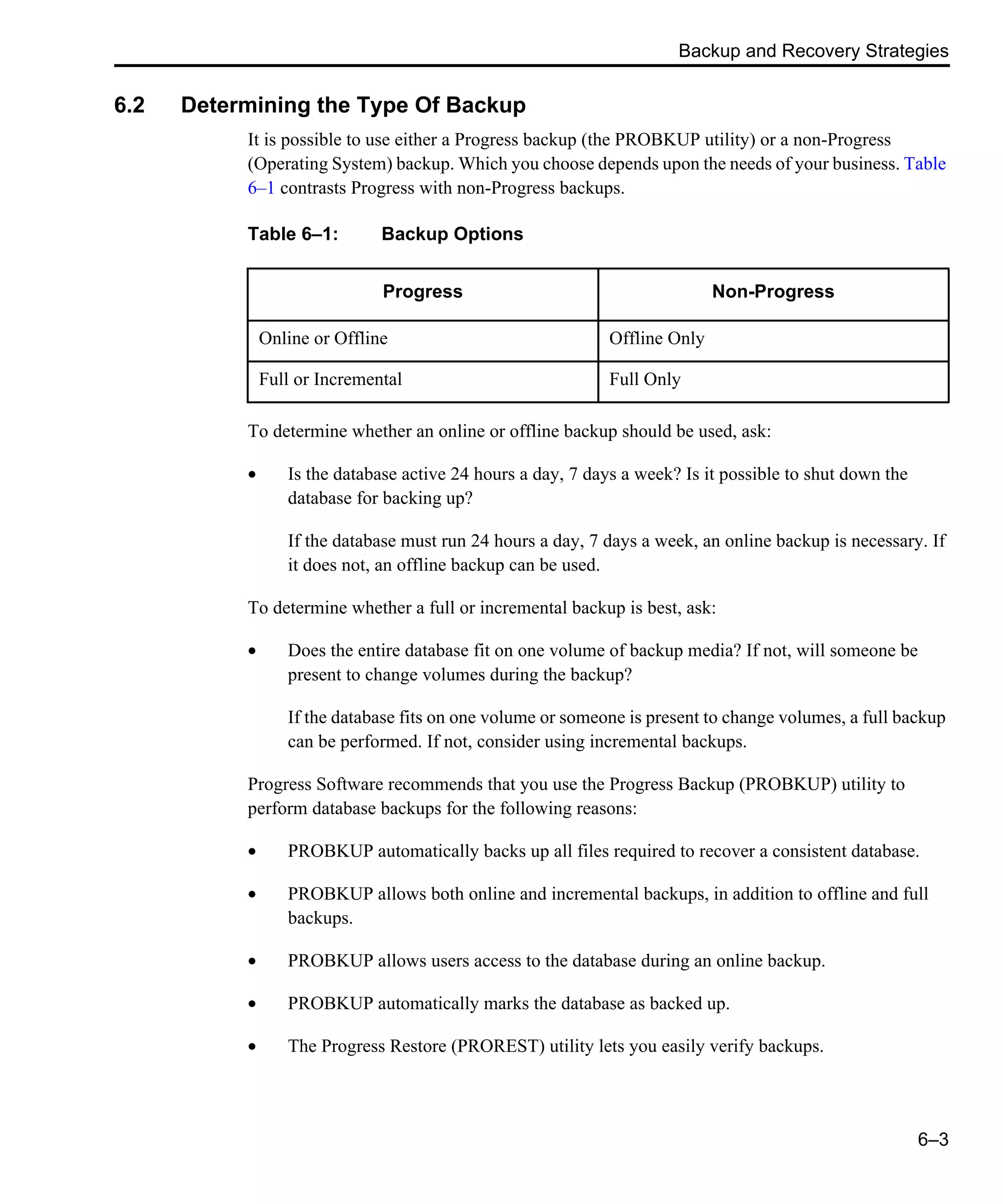 Backup and Recovery Strategies 6–3 6.2 Determining the Type Of Backup It is possible to use either a Progress backup (the PROBKUP utility) or a non-Progress (Operating System) backup. Which you choose depends upon the needs of your business. Table 6–1 contrasts Progress with non-Progress backups. To determine whether an online or offline backup should be used, ask: • Is the database active 24 hours a day, 7 days a week? Is it possible to shut down the database for backing up? If the database must run 24 hours a day, 7 days a week, an online backup is necessary. If it does not, an offline backup can be used. To determine whether a full or incremental backup is best, ask: • Does the entire database fit on one volume of backup media? If not, will someone be present to change volumes during the backup? If the database fits on one volume or someone is present to change volumes, a full backup can be performed. If not, consider using incremental backups. Progress Software recommends that you use the Progress Backup (PROBKUP) utility to perform database backups for the following reasons: • PROBKUP automatically backs up all files required to recover a consistent database. • PROBKUP allows both online and incremental backups, in addition to offline and full backups. • PROBKUP allows users access to the database during an online backup. • PROBKUP automatically marks the database as backed up. • The Progress Restore (PROREST) utility lets you easily verify backups. Table 6–1: Backup Options Progress Non-Progress Online or Offline Offline Only Full or Incremental Full Only 