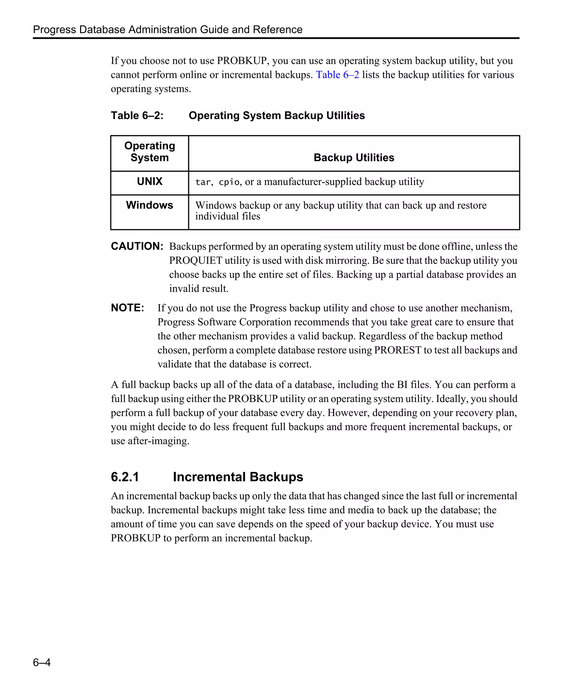 Progress Database Administration Guide and Reference 6–4 If you choose not to use PROBKUP, you can use an operating system backup utility, but you cannot perform online or incremental backups. Table 6–2 lists the backup utilities for various operating systems. CAUTION: Backups performed by an operating system utility must be done offline, unless the PROQUIET utility is used with disk mirroring. Be sure that the backup utility you choose backs up the entire set of files. Backing up a partial database provides an invalid result. NOTE: If you do not use the Progress backup utility and chose to use another mechanism, Progress Software Corporation recommends that you take great care to ensure that the other mechanism provides a valid backup. Regardless of the backup method chosen, perform a complete database restore using PROREST to test all backups and validate that the database is correct. A full backup backs up all of the data of a database, including the BI files. You can perform a full backup using either the PROBKUP utility or an operating system utility. Ideally, you should perform a full backup of your database every day. However, depending on your recovery plan, you might decide to do less frequent full backups and more frequent incremental backups, or use after-imaging. 6.2.1 Incremental Backups An incremental backup backs up only the data that has changed since the last full or incremental backup. Incremental backups might take less time and media to back up the database; the amount of time you can save depends on the speed of your backup device. You must use PROBKUP to perform an incremental backup. Table 6–2: Operating System Backup Utilities Operating System Backup Utilities UNIX tar, cpio, or a manufacturer-supplied backup utility Windows Windows backup or any backup utility that can back up and restore individual files 