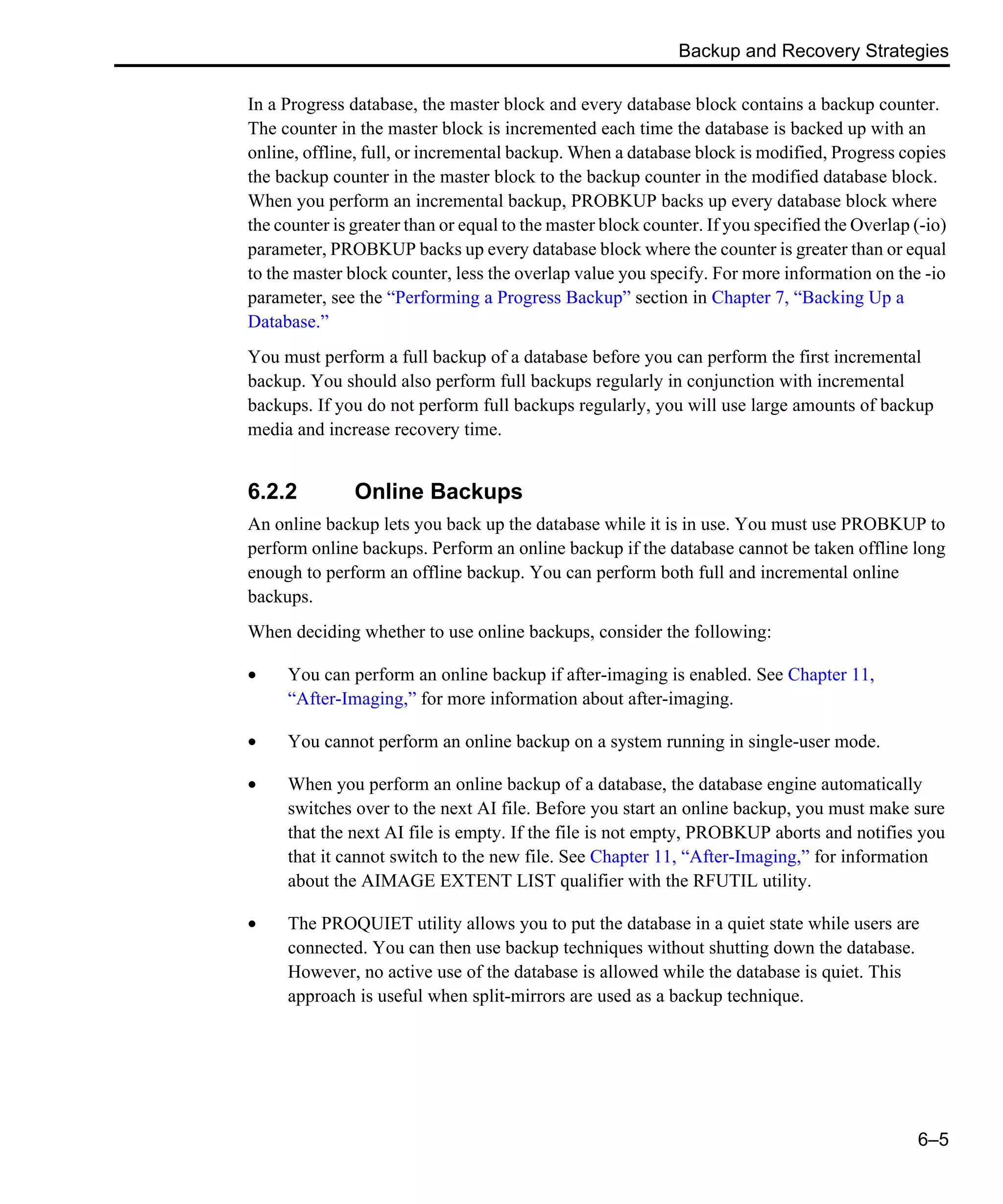 Backup and Recovery Strategies 6–5 In a Progress database, the master block and every database block contains a backup counter. The counter in the master block is incremented each time the database is backed up with an online, offline, full, or incremental backup. When a database block is modified, Progress copies the backup counter in the master block to the backup counter in the modified database block. When you perform an incremental backup, PROBKUP backs up every database block where the counter is greater than or equal to the master block counter. If you specified the Overlap (-io) parameter, PROBKUP backs up every database block where the counter is greater than or equal to the master block counter, less the overlap value you specify. For more information on the -io parameter, see the “Performing a Progress Backup” section in Chapter 7, “Backing Up a Database.” You must perform a full backup of a database before you can perform the first incremental backup. You should also perform full backups regularly in conjunction with incremental backups. If you do not perform full backups regularly, you will use large amounts of backup media and increase recovery time. 6.2.2 Online Backups An online backup lets you back up the database while it is in use. You must use PROBKUP to perform online backups. Perform an online backup if the database cannot be taken offline long enough to perform an offline backup. You can perform both full and incremental online backups. When deciding whether to use online backups, consider the following: • You can perform an online backup if after-imaging is enabled. See Chapter 11, “After-Imaging,” for more information about after-imaging. • You cannot perform an online backup on a system running in single-user mode. • When you perform an online backup of a database, the database engine automatically switches over to the next AI file. Before you start an online backup, you must make sure that the next AI file is empty. If the file is not empty, PROBKUP aborts and notifies you that it cannot switch to the new file. See Chapter 11, “After-Imaging,” for information about the AIMAGE EXTENT LIST qualifier with the RFUTIL utility. • The PROQUIET utility allows you to put the database in a quiet state while users are connected. You can then use backup techniques without shutting down the database. However, no active use of the database is allowed while the database is quiet. This approach is useful when split-mirrors are used as a backup technique. 
