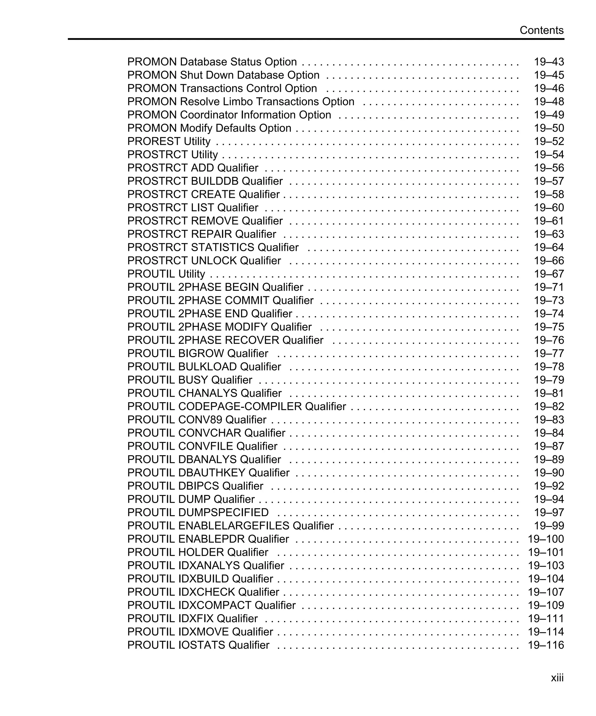 Contents xiii PROMON Database Status Option . . . . . . . . . . . . . . . . . . . . . . . . . . . . . . . . . . . . 19–43 PROMON Shut Down Database Option . . . . . . . . . . . . . . . . . . . . . . . . . . . . . . . . 19–45 PROMON Transactions Control Option . . . . . . . . . . . . . . . . . . . . . . . . . . . . . . . . 19–46 PROMON Resolve Limbo Transactions Option . . . . . . . . . . . . . . . . . . . . . . . . . . 19–48 PROMON Coordinator Information Option . . . . . . . . . . . . . . . . . . . . . . . . . . . . . . 19–49 PROMON Modify Defaults Option . . . . . . . . . . . . . . . . . . . . . . . . . . . . . . . . . . . . . 19–50 PROREST Utility . . . . . . . . . . . . . . . . . . . . . . . . . . . . . . . . . . . . . . . . . . . . . . . . . . 19–52 PROSTRCT Utility . . . . . . . . . . . . . . . . . . . . . . . . . . . . . . . . . . . . . . . . . . . . . . . . . 19–54 PROSTRCT ADD Qualifier . . . . . . . . . . . . . . . . . . . . . . . . . . . . . . . . . . . . . . . . . . 19–56 PROSTRCT BUILDDB Qualifier . . . . . . . . . . . . . . . . . . . . . . . . . . . . . . . . . . . . . . 19–57 PROSTRCT CREATE Qualifier . . . . . . . . . . . . . . . . . . . . . . . . . . . . . . . . . . . . . . . 19–58 PROSTRCT LIST Qualifier . . . . . . . . . . . . . . . . . . . . . . . . . . . . . . . . . . . . . . . . . . 19–60 PROSTRCT REMOVE Qualifier . . . . . . . . . . . . . . . . . . . . . . . . . . . . . . . . . . . . . . 19–61 PROSTRCT REPAIR Qualifier . . . . . . . . . . . . . . . . . . . . . . . . . . . . . . . . . . . . . . . 19–63 PROSTRCT STATISTICS Qualifier . . . . . . . . . . . . . . . . . . . . . . . . . . . . . . . . . . . 19–64 PROSTRCT UNLOCK Qualifier . . . . . . . . . . . . . . . . . . . . . . . . . . . . . . . . . . . . . . 19–66 PROUTIL Utility . . . . . . . . . . . . . . . . . . . . . . . . . . . . . . . . . . . . . . . . . . . . . . . . . . . 19–67 PROUTIL 2PHASE BEGIN Qualifier . . . . . . . . . . . . . . . . . . . . . . . . . . . . . . . . . . . 19–71 PROUTIL 2PHASE COMMIT Qualifier . . . . . . . . . . . . . . . . . . . . . . . . . . . . . . . . . 19–73 PROUTIL 2PHASE END Qualifier . . . . . . . . . . . . . . . . . . . . . . . . . . . . . . . . . . . . . 19–74 PROUTIL 2PHASE MODIFY Qualifier . . . . . . . . . . . . . . . . . . . . . . . . . . . . . . . . . 19–75 PROUTIL 2PHASE RECOVER Qualifier . . . . . . . . . . . . . . . . . . . . . . . . . . . . . . . 19–76 PROUTIL BIGROW Qualifier . . . . . . . . . . . . . . . . . . . . . . . . . . . . . . . . . . . . . . . . 19–77 PROUTIL BULKLOAD Qualifier . . . . . . . . . . . . . . . . . . . . . . . . . . . . . . . . . . . . . . 19–78 PROUTIL BUSY Qualifier . . . . . . . . . . . . . . . . . . . . . . . . . . . . . . . . . . . . . . . . . . . 19–79 PROUTIL CHANALYS Qualifier . . . . . . . . . . . . . . . . . . . . . . . . . . . . . . . . . . . . . . 19–81 PROUTIL CODEPAGE-COMPILER Qualifier . . . . . . . . . . . . . . . . . . . . . . . . . . . . 19–82 PROUTIL CONV89 Qualifier . . . . . . . . . . . . . . . . . . . . . . . . . . . . . . . . . . . . . . . . . 19–83 PROUTIL CONVCHAR Qualifier . . . . . . . . . . . . . . . . . . . . . . . . . . . . . . . . . . . . . . 19–84 PROUTIL CONVFILE Qualifier . . . . . . . . . . . . . . . . . . . . . . . . . . . . . . . . . . . . . . . 19–87 PROUTIL DBANALYS Qualifier . . . . . . . . . . . . . . . . . . . . . . . . . . . . . . . . . . . . . . 19–89 PROUTIL DBAUTHKEY Qualifier . . . . . . . . . . . . . . . . . . . . . . . . . . . . . . . . . . . . . 19–90 PROUTIL DBIPCS Qualifier . . . . . . . . . . . . . . . . . . . . . . . . . . . . . . . . . . . . . . . . . 19–92 PROUTIL DUMP Qualifier . . . . . . . . . . . . . . . . . . . . . . . . . . . . . . . . . . . . . . . . . . . 19–94 PROUTIL DUMPSPECIFIED . . . . . . . . . . . . . . . . . . . . . . . . . . . . . . . . . . . . . . . . 19–97 PROUTIL ENABLELARGEFILES Qualifier . . . . . . . . . . . . . . . . . . . . . . . . . . . . . . 19–99 PROUTIL ENABLEPDR Qualifier . . . . . . . . . . . . . . . . . . . . . . . . . . . . . . . . . . . . . 19–100 PROUTIL HOLDER Qualifier . . . . . . . . . . . . . . . . . . . . . . . . . . . . . . . . . . . . . . . . 19–101 PROUTIL IDXANALYS Qualifier . . . . . . . . . . . . . . . . . . . . . . . . . . . . . . . . . . . . . . 19–103 PROUTIL IDXBUILD Qualifier . . . . . . . . . . . . . . . . . . . . . . . . . . . . . . . . . . . . . . . . 19–104 PROUTIL IDXCHECK Qualifier . . . . . . . . . . . . . . . . . . . . . . . . . . . . . . . . . . . . . . . 19–107 PROUTIL IDXCOMPACT Qualifier . . . . . . . . . . . . . . . . . . . . . . . . . . . . . . . . . . . . 19–109 PROUTIL IDXFIX Qualifier . . . . . . . . . . . . . . . . . . . . . . . . . . . . . . . . . . . . . . . . . . 19–111 PROUTIL IDXMOVE Qualifier . . . . . . . . . . . . . . . . . . . . . . . . . . . . . . . . . . . . . . . . 19–114 PROUTIL IOSTATS Qualifier . . . . . . . . . . . . . . . . . . . . . . . . . . . . . . . . . . . . . . . . 19–116 