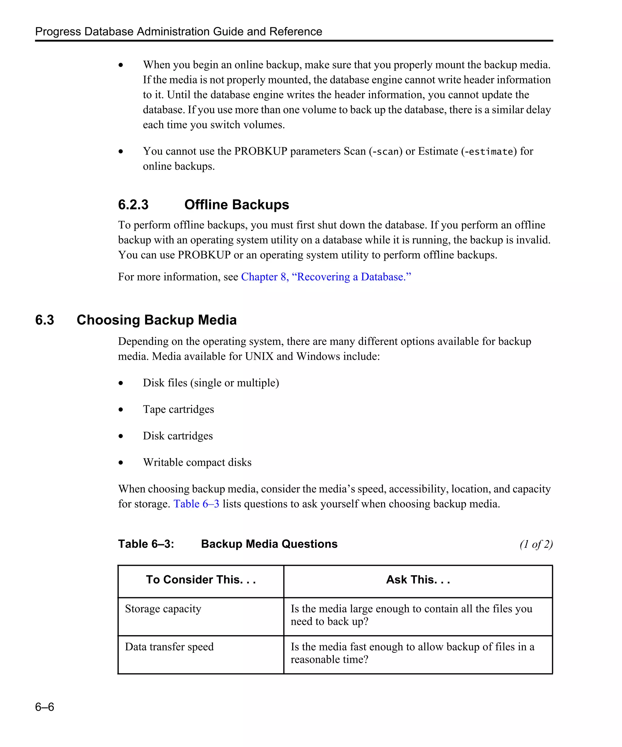 Progress Database Administration Guide and Reference 6–6 • When you begin an online backup, make sure that you properly mount the backup media. If the media is not properly mounted, the database engine cannot write header information to it. Until the database engine writes the header information, you cannot update the database. If you use more than one volume to back up the database, there is a similar delay each time you switch volumes. • You cannot use the PROBKUP parameters Scan (-scan) or Estimate (-estimate) for online backups. 6.2.3 Offline Backups To perform offline backups, you must first shut down the database. If you perform an offline backup with an operating system utility on a database while it is running, the backup is invalid. You can use PROBKUP or an operating system utility to perform offline backups. For more information, see Chapter 8, “Recovering a Database.” 6.3 Choosing Backup Media Depending on the operating system, there are many different options available for backup media. Media available for UNIX and Windows include: • Disk files (single or multiple) • Tape cartridges • Disk cartridges • Writable compact disks When choosing backup media, consider the media’s speed, accessibility, location, and capacity for storage. Table 6–3 lists questions to ask yourself when choosing backup media. Table 6–3: Backup Media Questions (1 of 2) To Consider This. . . Ask This. . . Storage capacity Is the media large enough to contain all the files you need to back up? Data transfer speed Is the media fast enough to allow backup of files in a reasonable time? 