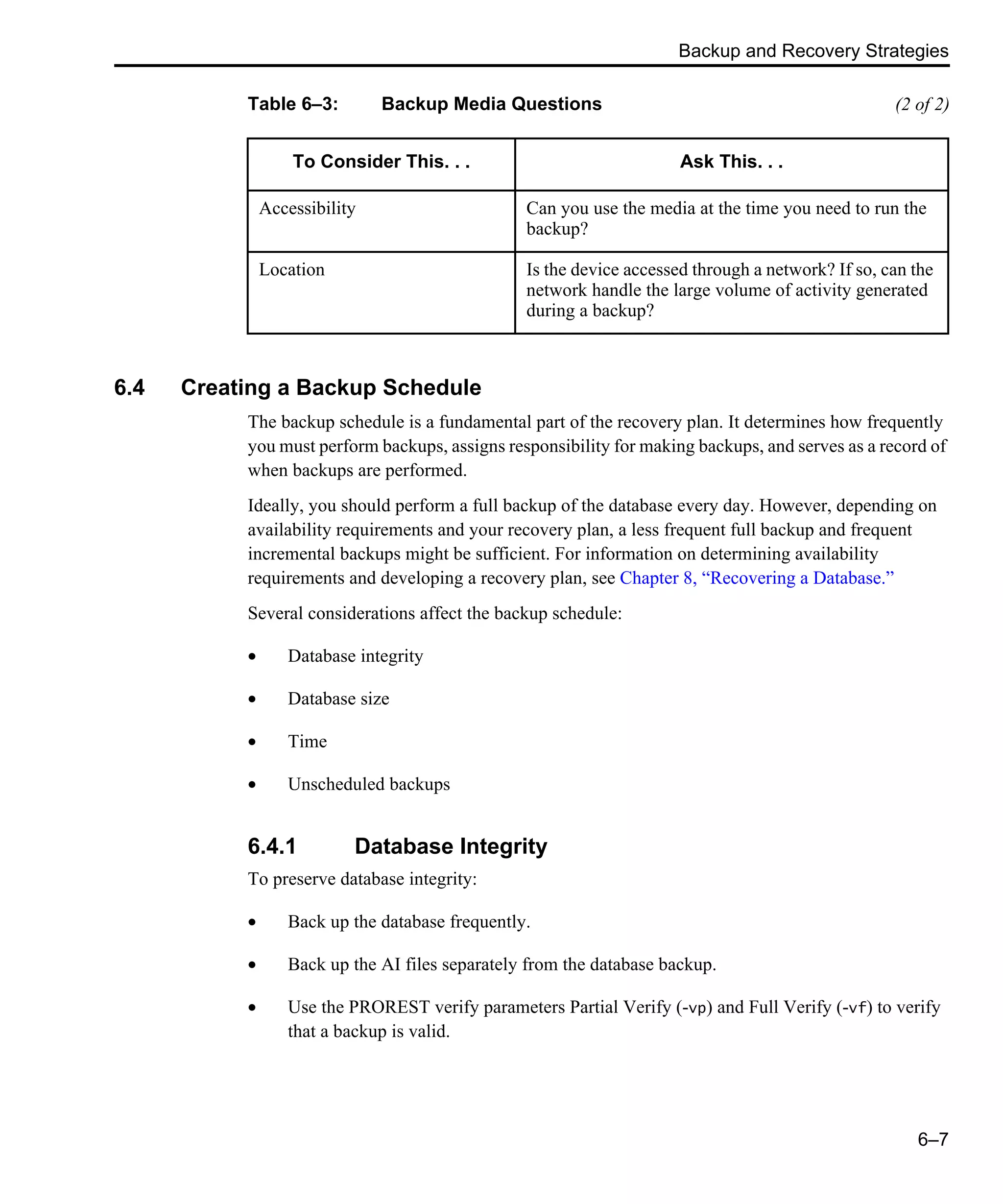 Backup and Recovery Strategies 6–7 6.4 Creating a Backup Schedule The backup schedule is a fundamental part of the recovery plan. It determines how frequently you must perform backups, assigns responsibility for making backups, and serves as a record of when backups are performed. Ideally, you should perform a full backup of the database every day. However, depending on availability requirements and your recovery plan, a less frequent full backup and frequent incremental backups might be sufficient. For information on determining availability requirements and developing a recovery plan, see Chapter 8, “Recovering a Database.” Several considerations affect the backup schedule: • Database integrity • Database size • Time • Unscheduled backups 6.4.1 Database Integrity To preserve database integrity: • Back up the database frequently. • Back up the AI files separately from the database backup. • Use the PROREST verify parameters Partial Verify (-vp) and Full Verify (-vf) to verify that a backup is valid. Accessibility Can you use the media at the time you need to run the backup? Location Is the device accessed through a network? If so, can the network handle the large volume of activity generated during a backup? Table 6–3: Backup Media Questions (2 of 2) To Consider This. . . Ask This. . . 