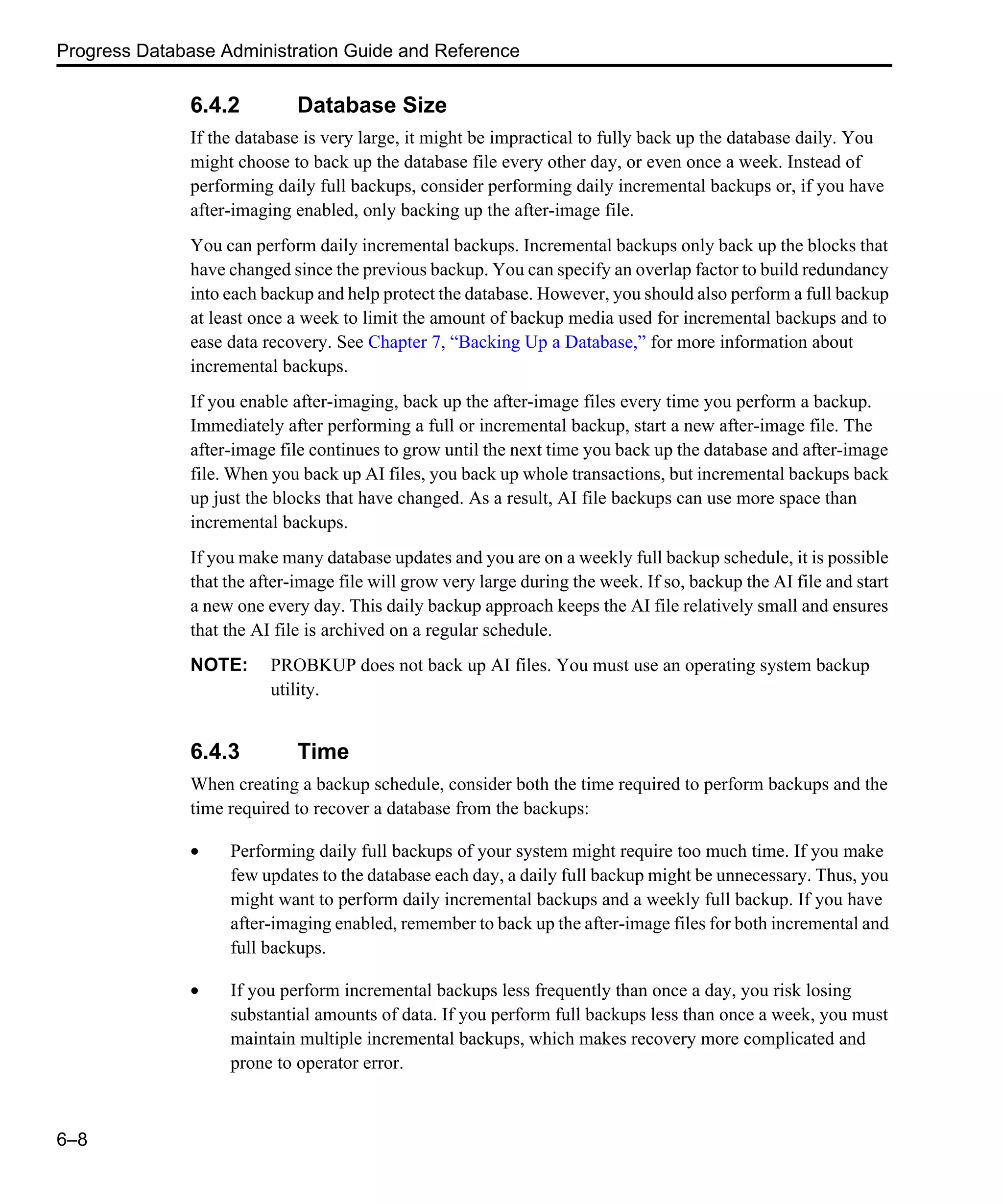 Progress Database Administration Guide and Reference 6–8 6.4.2 Database Size If the database is very large, it might be impractical to fully back up the database daily. You might choose to back up the database file every other day, or even once a week. Instead of performing daily full backups, consider performing daily incremental backups or, if you have after-imaging enabled, only backing up the after-image file. You can perform daily incremental backups. Incremental backups only back up the blocks that have changed since the previous backup. You can specify an overlap factor to build redundancy into each backup and help protect the database. However, you should also perform a full backup at least once a week to limit the amount of backup media used for incremental backups and to ease data recovery. See Chapter 7, “Backing Up a Database,” for more information about incremental backups. If you enable after-imaging, back up the after-image files every time you perform a backup. Immediately after performing a full or incremental backup, start a new after-image file. The after-image file continues to grow until the next time you back up the database and after-image file. When you back up AI files, you back up whole transactions, but incremental backups back up just the blocks that have changed. As a result, AI file backups can use more space than incremental backups. If you make many database updates and you are on a weekly full backup schedule, it is possible that the after-image file will grow very large during the week. If so, backup the AI file and start a new one every day. This daily backup approach keeps the AI file relatively small and ensures that the AI file is archived on a regular schedule. NOTE: PROBKUP does not back up AI files. You must use an operating system backup utility. 6.4.3 Time When creating a backup schedule, consider both the time required to perform backups and the time required to recover a database from the backups: • Performing daily full backups of your system might require too much time. If you make few updates to the database each day, a daily full backup might be unnecessary. Thus, you might want to perform daily incremental backups and a weekly full backup. If you have after-imaging enabled, remember to back up the after-image files for both incremental and full backups. • If you perform incremental backups less frequently than once a day, you risk losing substantial amounts of data. If you perform full backups less than once a week, you must maintain multiple incremental backups, which makes recovery more complicated and prone to operator error. 