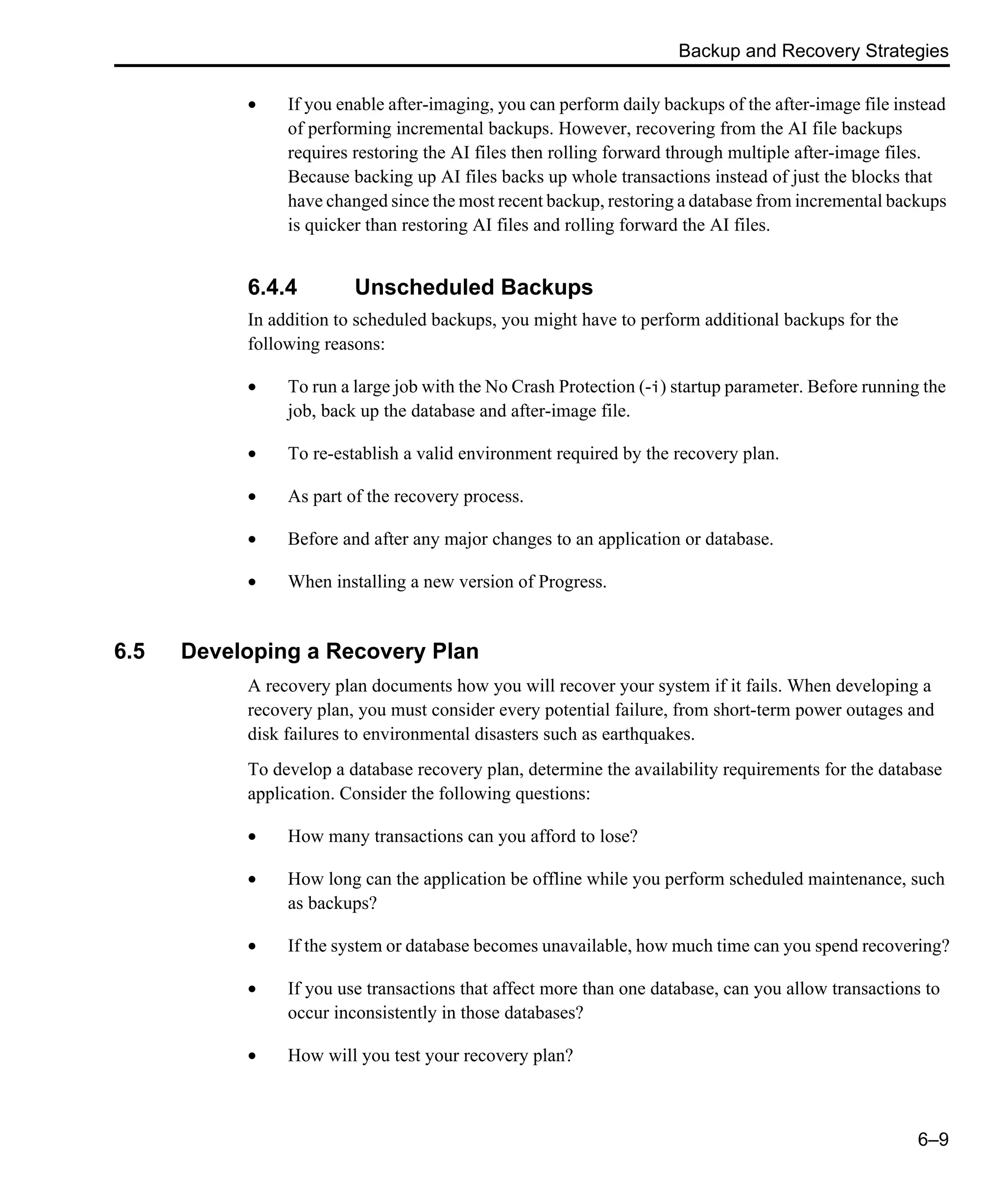 Backup and Recovery Strategies 6–9 • If you enable after-imaging, you can perform daily backups of the after-image file instead of performing incremental backups. However, recovering from the AI file backups requires restoring the AI files then rolling forward through multiple after-image files. Because backing up AI files backs up whole transactions instead of just the blocks that have changed since the most recent backup, restoring a database from incremental backups is quicker than restoring AI files and rolling forward the AI files. 6.4.4 Unscheduled Backups In addition to scheduled backups, you might have to perform additional backups for the following reasons: • To run a large job with the No Crash Protection (-i) startup parameter. Before running the job, back up the database and after-image file. • To re-establish a valid environment required by the recovery plan. • As part of the recovery process. • Before and after any major changes to an application or database. • When installing a new version of Progress. 6.5 Developing a Recovery Plan A recovery plan documents how you will recover your system if it fails. When developing a recovery plan, you must consider every potential failure, from short-term power outages and disk failures to environmental disasters such as earthquakes. To develop a database recovery plan, determine the availability requirements for the database application. Consider the following questions: • How many transactions can you afford to lose? • How long can the application be offline while you perform scheduled maintenance, such as backups? • If the system or database becomes unavailable, how much time can you spend recovering? • If you use transactions that affect more than one database, can you allow transactions to occur inconsistently in those databases? • How will you test your recovery plan? 
