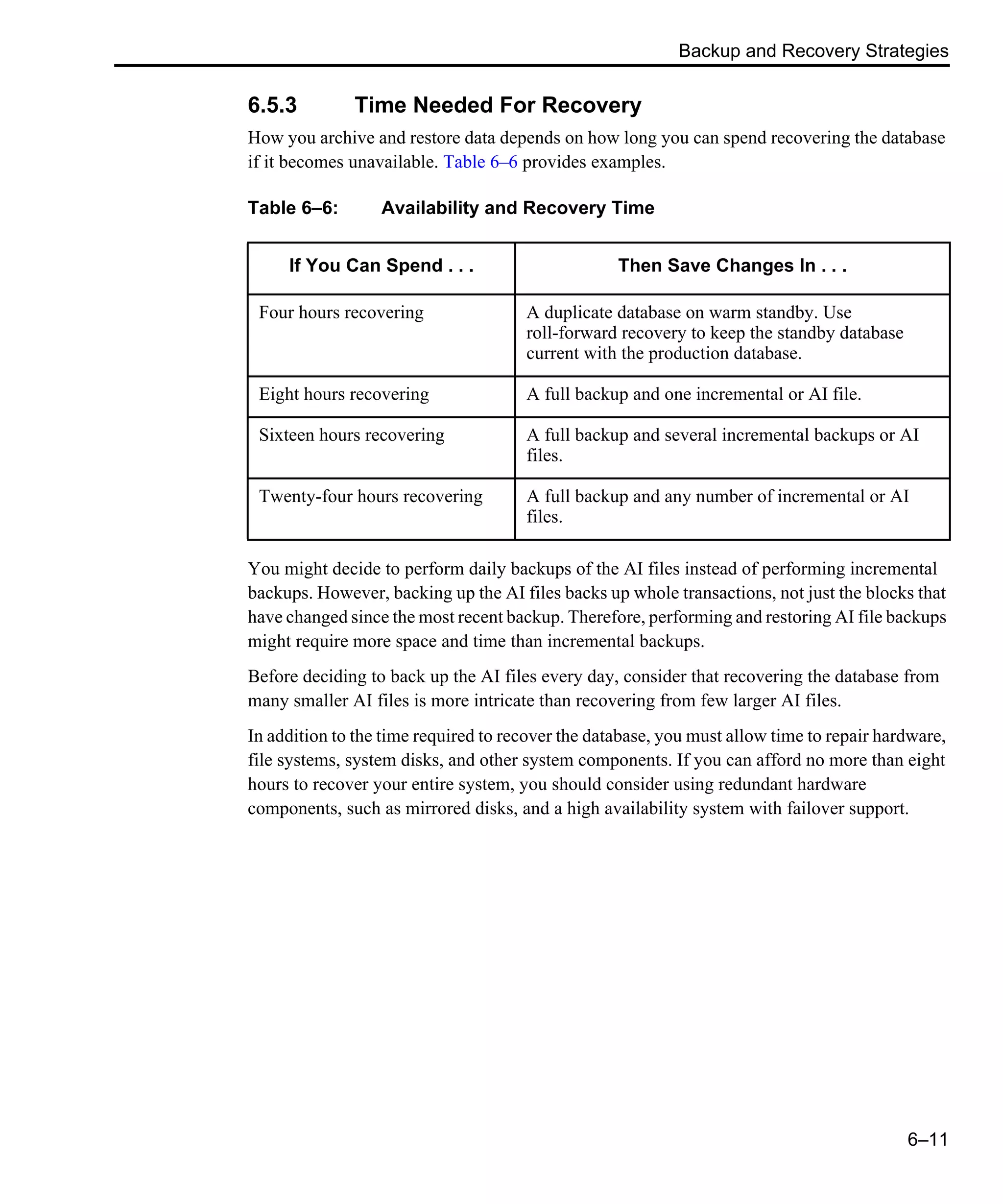 Backup and Recovery Strategies 6–11 6.5.3 Time Needed For Recovery How you archive and restore data depends on how long you can spend recovering the database if it becomes unavailable. Table 6–6 provides examples. You might decide to perform daily backups of the AI files instead of performing incremental backups. However, backing up the AI files backs up whole transactions, not just the blocks that have changed since the most recent backup. Therefore, performing and restoring AI file backups might require more space and time than incremental backups. Before deciding to back up the AI files every day, consider that recovering the database from many smaller AI files is more intricate than recovering from few larger AI files. In addition to the time required to recover the database, you must allow time to repair hardware, file systems, system disks, and other system components. If you can afford no more than eight hours to recover your entire system, you should consider using redundant hardware components, such as mirrored disks, and a high availability system with failover support. Table 6–6: Availability and Recovery Time If You Can Spend . . . Then Save Changes In . . . Four hours recovering A duplicate database on warm standby. Use roll-forward recovery to keep the standby database current with the production database. Eight hours recovering A full backup and one incremental or AI file. Sixteen hours recovering A full backup and several incremental backups or AI files. Twenty-four hours recovering A full backup and any number of incremental or AI files. 