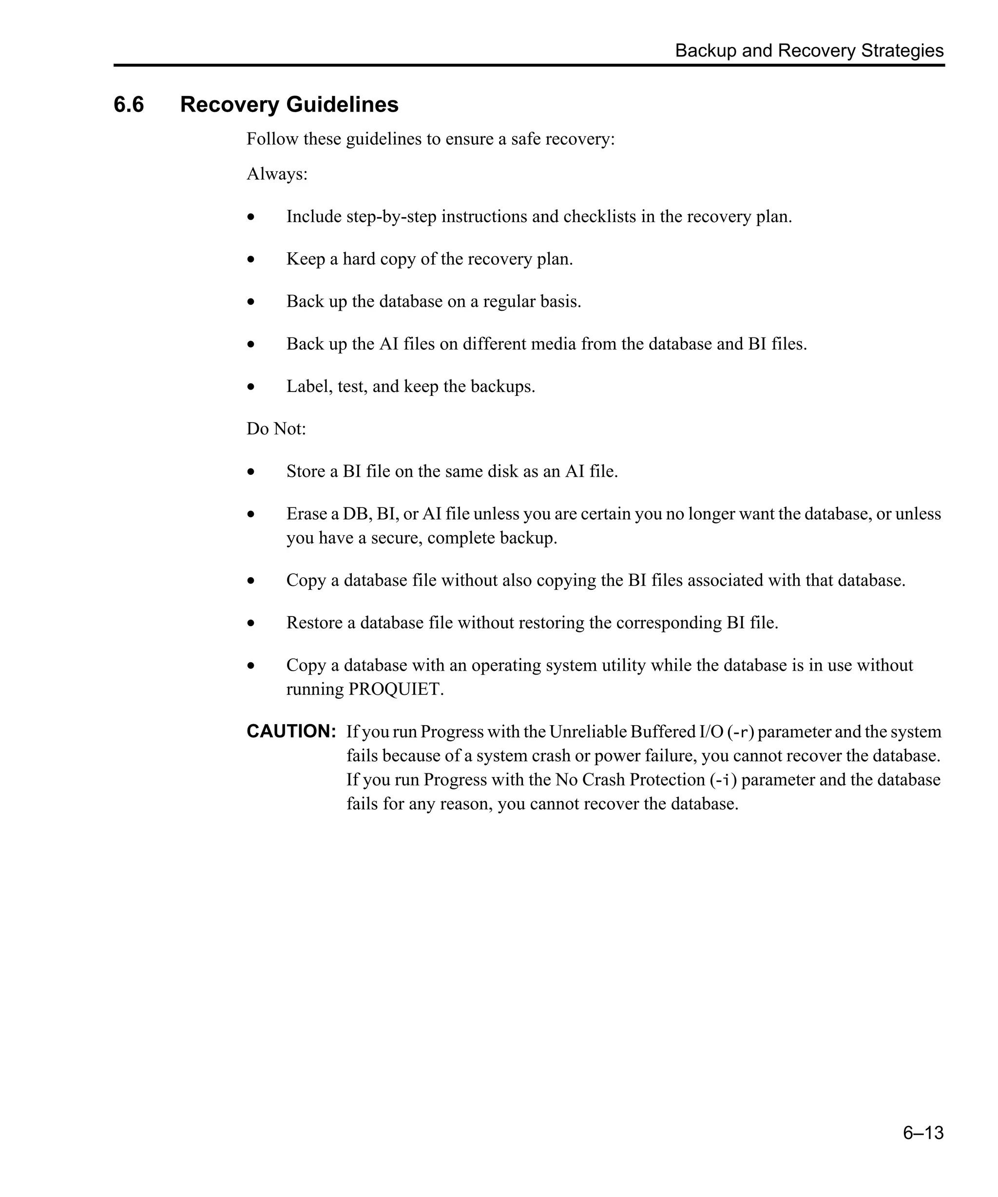 Backup and Recovery Strategies 6–13 6.6 Recovery Guidelines Follow these guidelines to ensure a safe recovery: Always: • Include step-by-step instructions and checklists in the recovery plan. • Keep a hard copy of the recovery plan. • Back up the database on a regular basis. • Back up the AI files on different media from the database and BI files. • Label, test, and keep the backups. Do Not: • Store a BI file on the same disk as an AI file. • Erase a DB, BI, or AI file unless you are certain you no longer want the database, or unless you have a secure, complete backup. • Copy a database file without also copying the BI files associated with that database. • Restore a database file without restoring the corresponding BI file. • Copy a database with an operating system utility while the database is in use without running PROQUIET. CAUTION: If you run Progress with the Unreliable Buffered I/O (-r) parameter and the system fails because of a system crash or power failure, you cannot recover the database. If you run Progress with the No Crash Protection (-i) parameter and the database fails for any reason, you cannot recover the database. 