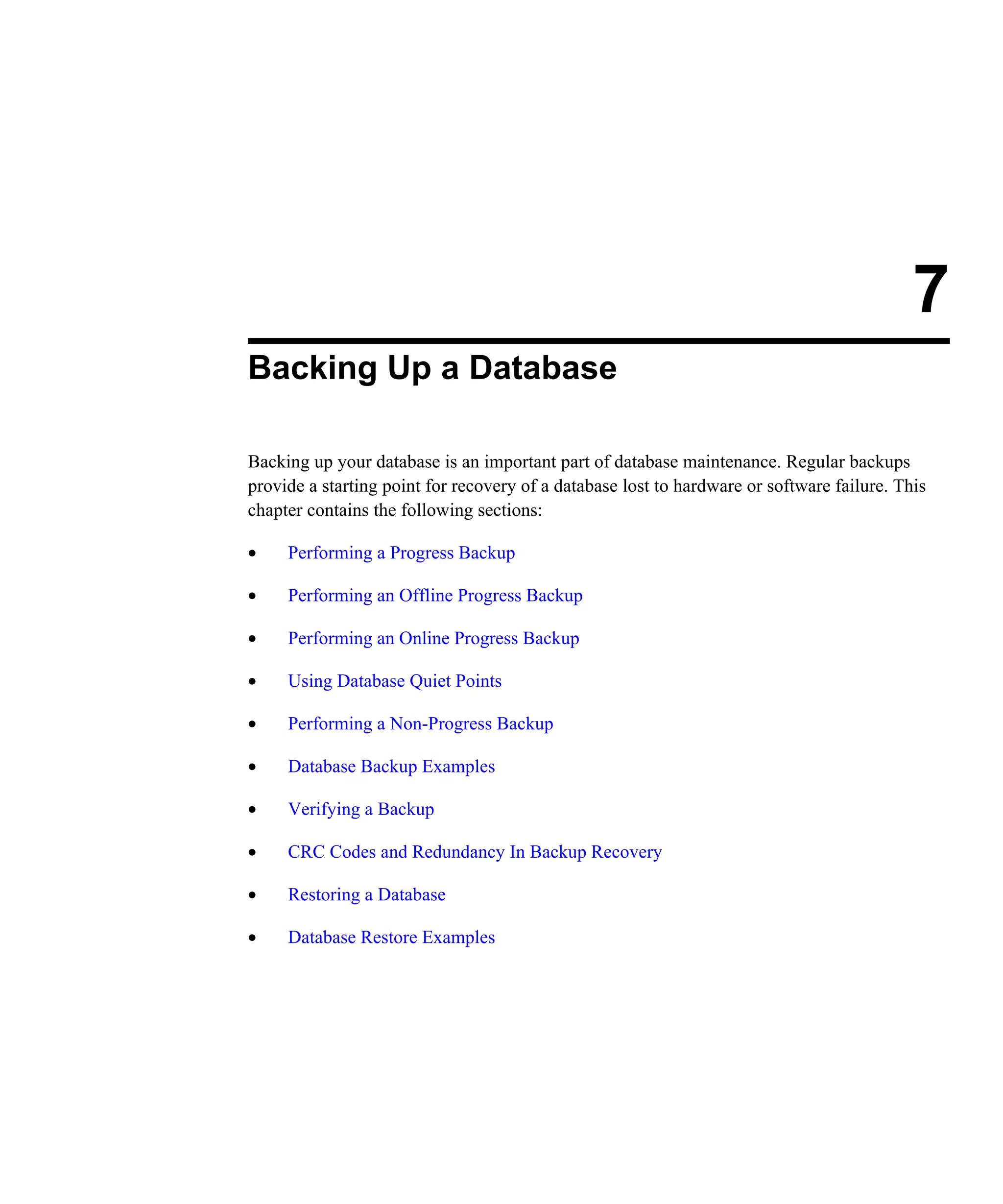 7 Backing Up a Database Backing up your database is an important part of database maintenance. Regular backups provide a starting point for recovery of a database lost to hardware or software failure. This chapter contains the following sections: • Performing a Progress Backup • Performing an Offline Progress Backup • Performing an Online Progress Backup • Using Database Quiet Points • Performing a Non-Progress Backup • Database Backup Examples • Verifying a Backup • CRC Codes and Redundancy In Backup Recovery • Restoring a Database • Database Restore Examples 