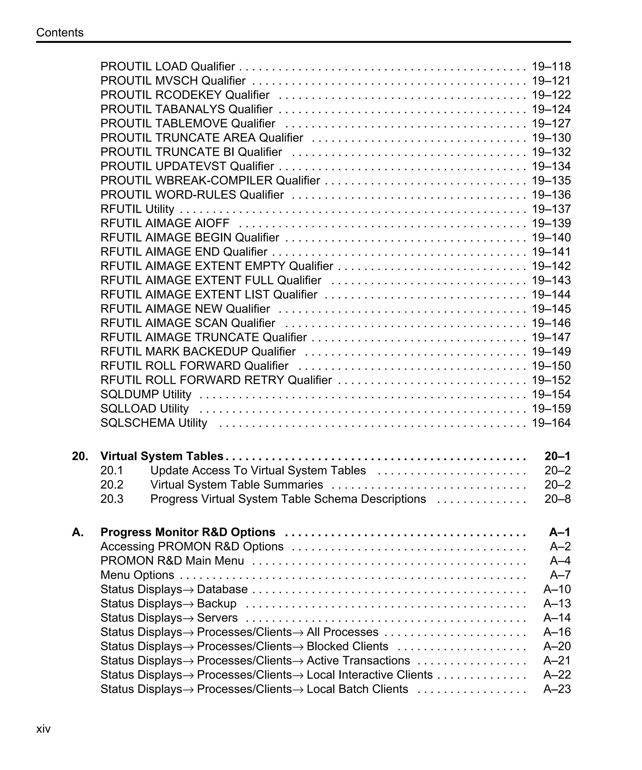 Contents xiv PROUTIL LOAD Qualifier . . . . . . . . . . . . . . . . . . . . . . . . . . . . . . . . . . . . . . . . . . . . 19–118 PROUTIL MVSCH Qualifier . . . . . . . . . . . . . . . . . . . . . . . . . . . . . . . . . . . . . . . . . . 19–121 PROUTIL RCODEKEY Qualifier . . . . . . . . . . . . . . . . . . . . . . . . . . . . . . . . . . . . . . 19–122 PROUTIL TABANALYS Qualifier . . . . . . . . . . . . . . . . . . . . . . . . . . . . . . . . . . . . . . 19–124 PROUTIL TABLEMOVE Qualifier . . . . . . . . . . . . . . . . . . . . . . . . . . . . . . . . . . . . . 19–127 PROUTIL TRUNCATE AREA Qualifier . . . . . . . . . . . . . . . . . . . . . . . . . . . . . . . . . 19–130 PROUTIL TRUNCATE BI Qualifier . . . . . . . . . . . . . . . . . . . . . . . . . . . . . . . . . . . . 19–132 PROUTIL UPDATEVST Qualifier . . . . . . . . . . . . . . . . . . . . . . . . . . . . . . . . . . . . . . 19–134 PROUTIL WBREAK-COMPILER Qualifier . . . . . . . . . . . . . . . . . . . . . . . . . . . . . . . 19–135 PROUTIL WORD-RULES Qualifier . . . . . . . . . . . . . . . . . . . . . . . . . . . . . . . . . . . . 19–136 RFUTIL Utility . . . . . . . . . . . . . . . . . . . . . . . . . . . . . . . . . . . . . . . . . . . . . . . . . . . . . 19–137 RFUTIL AIMAGE AIOFF . . . . . . . . . . . . . . . . . . . . . . . . . . . . . . . . . . . . . . . . . . . . 19–139 RFUTIL AIMAGE BEGIN Qualifier . . . . . . . . . . . . . . . . . . . . . . . . . . . . . . . . . . . . . 19–140 RFUTIL AIMAGE END Qualifier . . . . . . . . . . . . . . . . . . . . . . . . . . . . . . . . . . . . . . . 19–141 RFUTIL AIMAGE EXTENT EMPTY Qualifier . . . . . . . . . . . . . . . . . . . . . . . . . . . . . 19–142 RFUTIL AIMAGE EXTENT FULL Qualifier . . . . . . . . . . . . . . . . . . . . . . . . . . . . . . 19–143 RFUTIL AIMAGE EXTENT LIST Qualifier . . . . . . . . . . . . . . . . . . . . . . . . . . . . . . . 19–144 RFUTIL AIMAGE NEW Qualifier . . . . . . . . . . . . . . . . . . . . . . . . . . . . . . . . . . . . . . 19–145 RFUTIL AIMAGE SCAN Qualifier . . . . . . . . . . . . . . . . . . . . . . . . . . . . . . . . . . . . . 19–146 RFUTIL AIMAGE TRUNCATE Qualifier . . . . . . . . . . . . . . . . . . . . . . . . . . . . . . . . . 19–147 RFUTIL MARK BACKEDUP Qualifier . . . . . . . . . . . . . . . . . . . . . . . . . . . . . . . . . . 19–149 RFUTIL ROLL FORWARD Qualifier . . . . . . . . . . . . . . . . . . . . . . . . . . . . . . . . . . . 19–150 RFUTIL ROLL FORWARD RETRY Qualifier . . . . . . . . . . . . . . . . . . . . . . . . . . . . . 19–152 SQLDUMP Utility . . . . . . . . . . . . . . . . . . . . . . . . . . . . . . . . . . . . . . . . . . . . . . . . . . 19–154 SQLLOAD Utility . . . . . . . . . . . . . . . . . . . . . . . . . . . . . . . . . . . . . . . . . . . . . . . . . . 19–159 SQLSCHEMA Utility . . . . . . . . . . . . . . . . . . . . . . . . . . . . . . . . . . . . . . . . . . . . . . . 19–164 20. Virtual System Tables . . . . . . . . . . . . . . . . . . . . . . . . . . . . . . . . . . . . . . . . . . . . . . 20–1 20.1 Update Access To Virtual System Tables . . . . . . . . . . . . . . . . . . . . . . . 20–2 20.2 Virtual System Table Summaries . . . . . . . . . . . . . . . . . . . . . . . . . . . . . . 20–2 20.3 Progress Virtual System Table Schema Descriptions . . . . . . . . . . . . . . 20–8 A. Progress Monitor R&D Options . . . . . . . . . . . . . . . . . . . . . . . . . . . . . . . . . . . . . A–1 Accessing PROMON R&D Options . . . . . . . . . . . . . . . . . . . . . . . . . . . . . . . . . . . . A–2 PROMON R&D Main Menu . . . . . . . . . . . . . . . . . . . . . . . . . . . . . . . . . . . . . . . . . . A–4 Menu Options . . . . . . . . . . . . . . . . . . . . . . . . . . . . . . . . . . . . . . . . . . . . . . . . . . . . . A–7 Status Displays→ Database . . . . . . . . . . . . . . . . . . . . . . . . . . . . . . . . . . . . . . . . . . A–10 Status Displays→ Backup . . . . . . . . . . . . . . . . . . . . . . . . . . . . . . . . . . . . . . . . . . . A–13 Status Displays→ Servers . . . . . . . . . . . . . . . . . . . . . . . . . . . . . . . . . . . . . . . . . . . A–14 Status Displays→ Processes/Clients→ All Processes . . . . . . . . . . . . . . . . . . . . . . A–16 Status Displays→ Processes/Clients→ Blocked Clients . . . . . . . . . . . . . . . . . . . . A–20 Status Displays→ Processes/Clients→ Active Transactions . . . . . . . . . . . . . . . . . A–21 Status Displays→ Processes/Clients→ Local Interactive Clients . . . . . . . . . . . . . . A–22 Status Displays→ Processes/Clients→ Local Batch Clients . . . . . . . . . . . . . . . . . A–23 