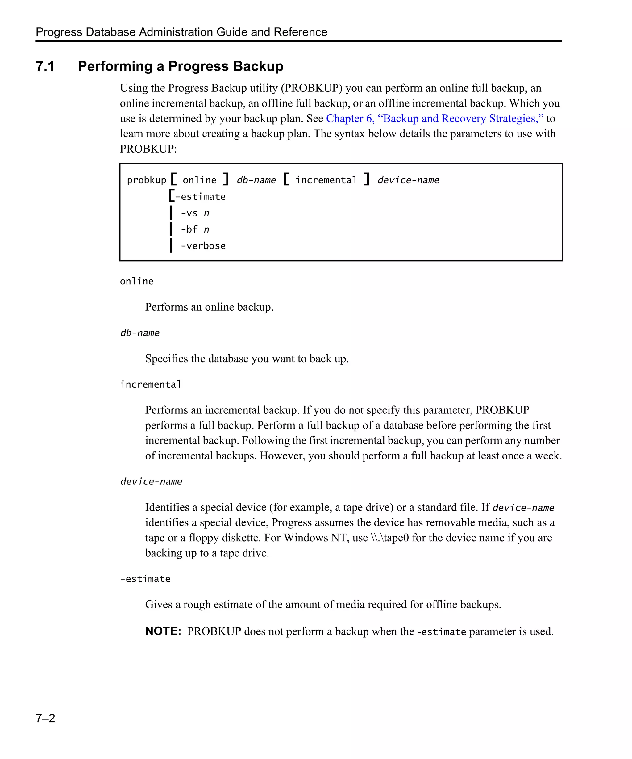 Progress Database Administration Guide and Reference 7–2 7.1 Performing a Progress Backup Using the Progress Backup utility (PROBKUP) you can perform an online full backup, an online incremental backup, an offline full backup, or an offline incremental backup. Which you use is determined by your backup plan. See Chapter 6, “Backup and Recovery Strategies,” to learn more about creating a backup plan. The syntax below details the parameters to use with PROBKUP: online Performs an online backup. db-name Specifies the database you want to back up. incremental Performs an incremental backup. If you do not specify this parameter, PROBKUP performs a full backup. Perform a full backup of a database before performing the first incremental backup. Following the first incremental backup, you can perform any number of incremental backups. However, you should perform a full backup at least once a week. device-name Identifies a special device (for example, a tape drive) or a standard file. If device-name identifies a special device, Progress assumes the device has removable media, such as a tape or a floppy diskette. For Windows NT, use .tape0 for the device name if you are backing up to a tape drive. -estimate Gives a rough estimate of the amount of media required for offline backups. NOTE: PROBKUP does not perform a backup when the -estimate parameter is used. probkup [ online ] db-name [ incremental ] device-name [-estimate | -vs n | -bf n | -verbose 