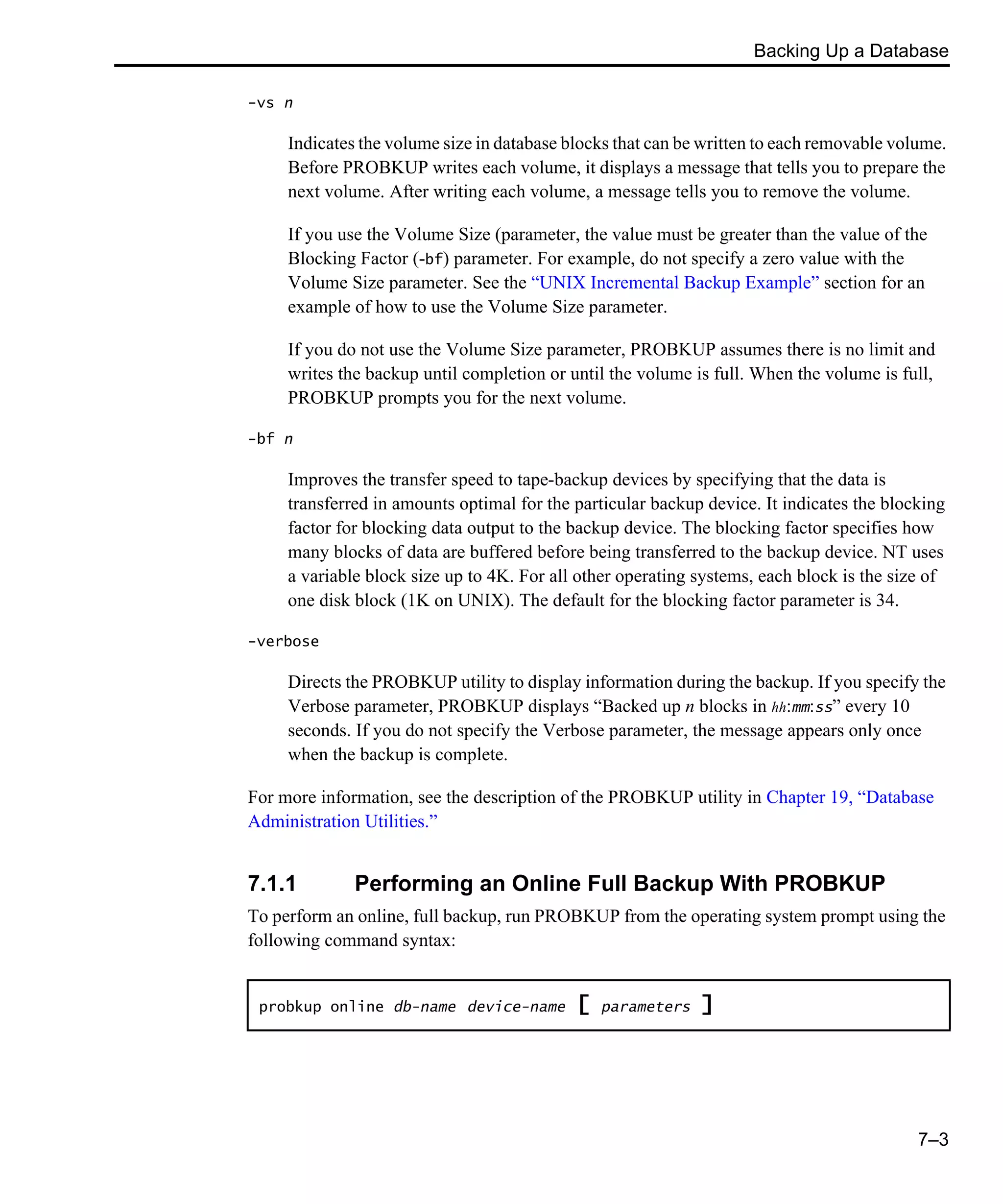 Backing Up a Database 7–3 -vs n Indicates the volume size in database blocks that can be written to each removable volume. Before PROBKUP writes each volume, it displays a message that tells you to prepare the next volume. After writing each volume, a message tells you to remove the volume. If you use the Volume Size (parameter, the value must be greater than the value of the Blocking Factor (-bf) parameter. For example, do not specify a zero value with the Volume Size parameter. See the “UNIX Incremental Backup Example” section for an example of how to use the Volume Size parameter. If you do not use the Volume Size parameter, PROBKUP assumes there is no limit and writes the backup until completion or until the volume is full. When the volume is full, PROBKUP prompts you for the next volume. -bf n Improves the transfer speed to tape-backup devices by specifying that the data is transferred in amounts optimal for the particular backup device. It indicates the blocking factor for blocking data output to the backup device. The blocking factor specifies how many blocks of data are buffered before being transferred to the backup device. NT uses a variable block size up to 4K. For all other operating systems, each block is the size of one disk block (1K on UNIX). The default for the blocking factor parameter is 34. -verbose Directs the PROBKUP utility to display information during the backup. If you specify the Verbose parameter, PROBKUP displays “Backed up n blocks in hh:mm:ss” every 10 seconds. If you do not specify the Verbose parameter, the message appears only once when the backup is complete. For more information, see the description of the PROBKUP utility in Chapter 19, “Database Administration Utilities.” 7.1.1 Performing an Online Full Backup With PROBKUP To perform an online, full backup, run PROBKUP from the operating system prompt using the following command syntax: probkup online db-name device-name [ parameters ] 