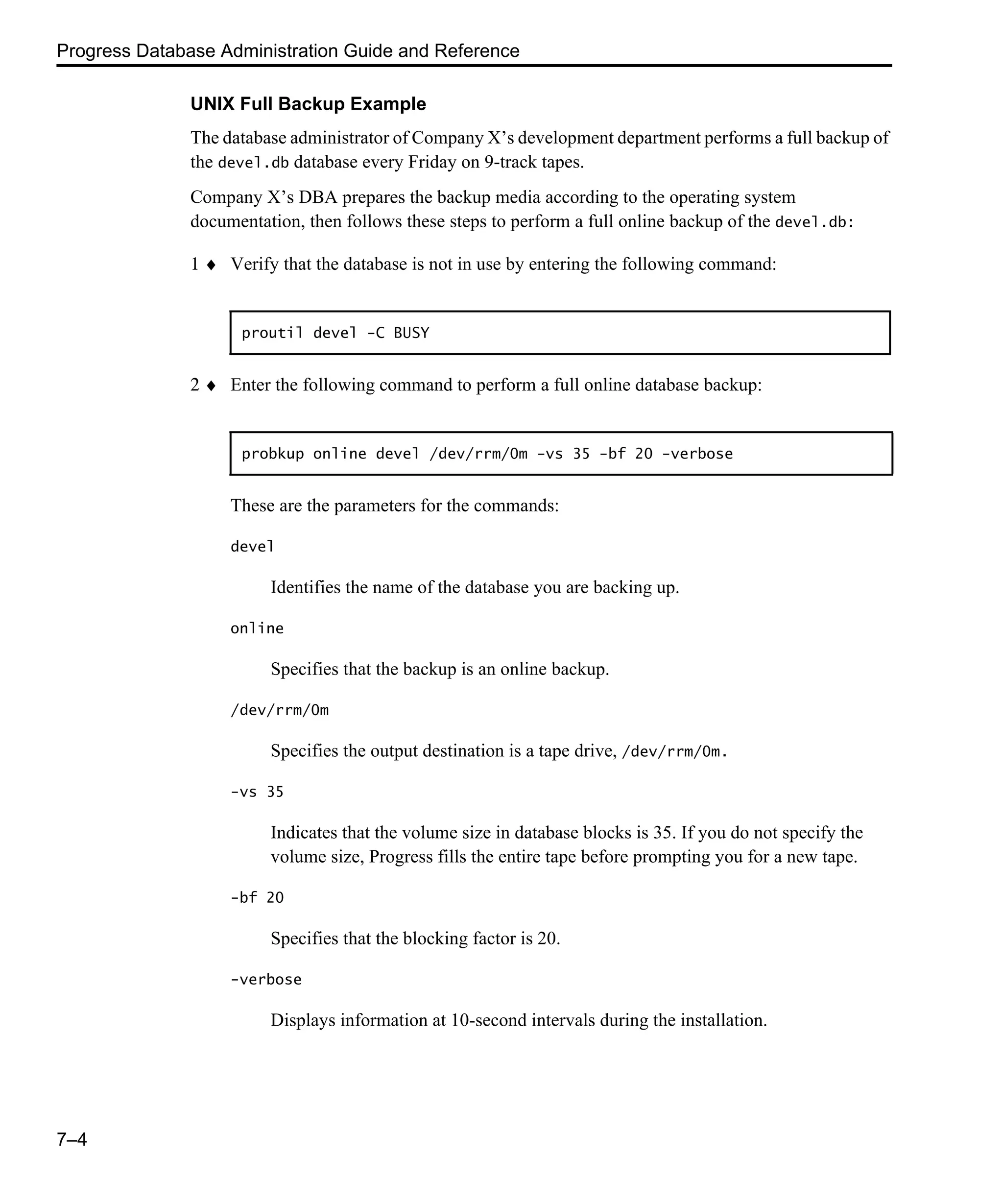 Progress Database Administration Guide and Reference 7–4 UNIX Full Backup Example The database administrator of Company X’s development department performs a full backup of the devel.db database every Friday on 9-track tapes. Company X’s DBA prepares the backup media according to the operating system documentation, then follows these steps to perform a full online backup of the devel.db: 1 ♦ Verify that the database is not in use by entering the following command: 2 ♦ Enter the following command to perform a full online database backup: These are the parameters for the commands: devel Identifies the name of the database you are backing up. online Specifies that the backup is an online backup. /dev/rrm/0m Specifies the output destination is a tape drive, /dev/rrm/0m. -vs 35 Indicates that the volume size in database blocks is 35. If you do not specify the volume size, Progress fills the entire tape before prompting you for a new tape. -bf 20 Specifies that the blocking factor is 20. -verbose Displays information at 10-second intervals during the installation. proutil devel -C BUSY probkup online devel /dev/rrm/0m -vs 35 -bf 20 -verbose 