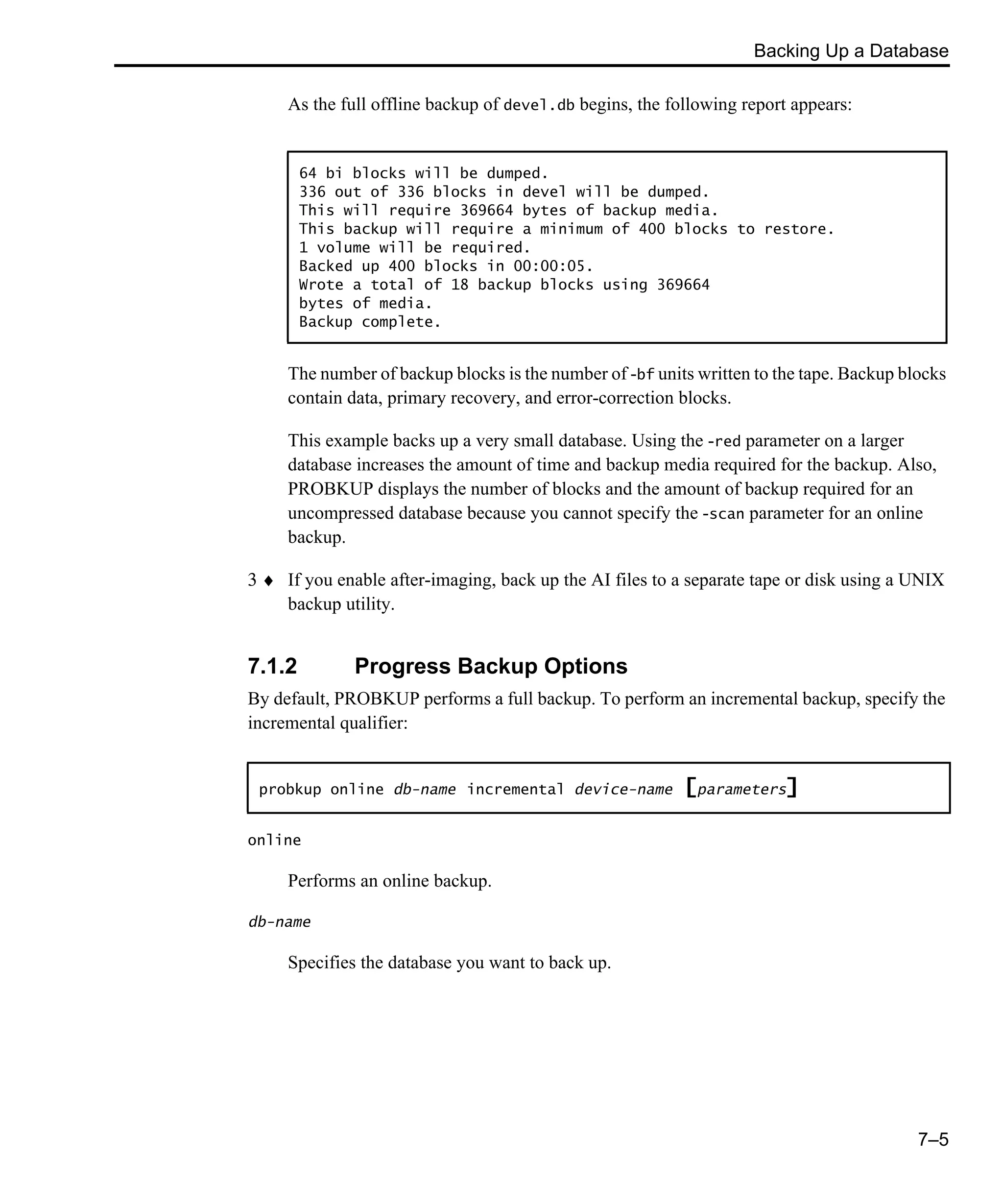 Backing Up a Database 7–5 As the full offline backup of devel.db begins, the following report appears: The number of backup blocks is the number of -bf units written to the tape. Backup blocks contain data, primary recovery, and error-correction blocks. This example backs up a very small database. Using the -red parameter on a larger database increases the amount of time and backup media required for the backup. Also, PROBKUP displays the number of blocks and the amount of backup required for an uncompressed database because you cannot specify the -scan parameter for an online backup. 3 ♦ If you enable after-imaging, back up the AI files to a separate tape or disk using a UNIX backup utility. 7.1.2 Progress Backup Options By default, PROBKUP performs a full backup. To perform an incremental backup, specify the incremental qualifier: online Performs an online backup. db-name Specifies the database you want to back up. 64 bi blocks will be dumped. 336 out of 336 blocks in devel will be dumped. This will require 369664 bytes of backup media. This backup will require a minimum of 400 blocks to restore. 1 volume will be required. Backed up 400 blocks in 00:00:05. Wrote a total of 18 backup blocks using 369664 bytes of media. Backup complete. probkup online db-name incremental device-name [parameters] 