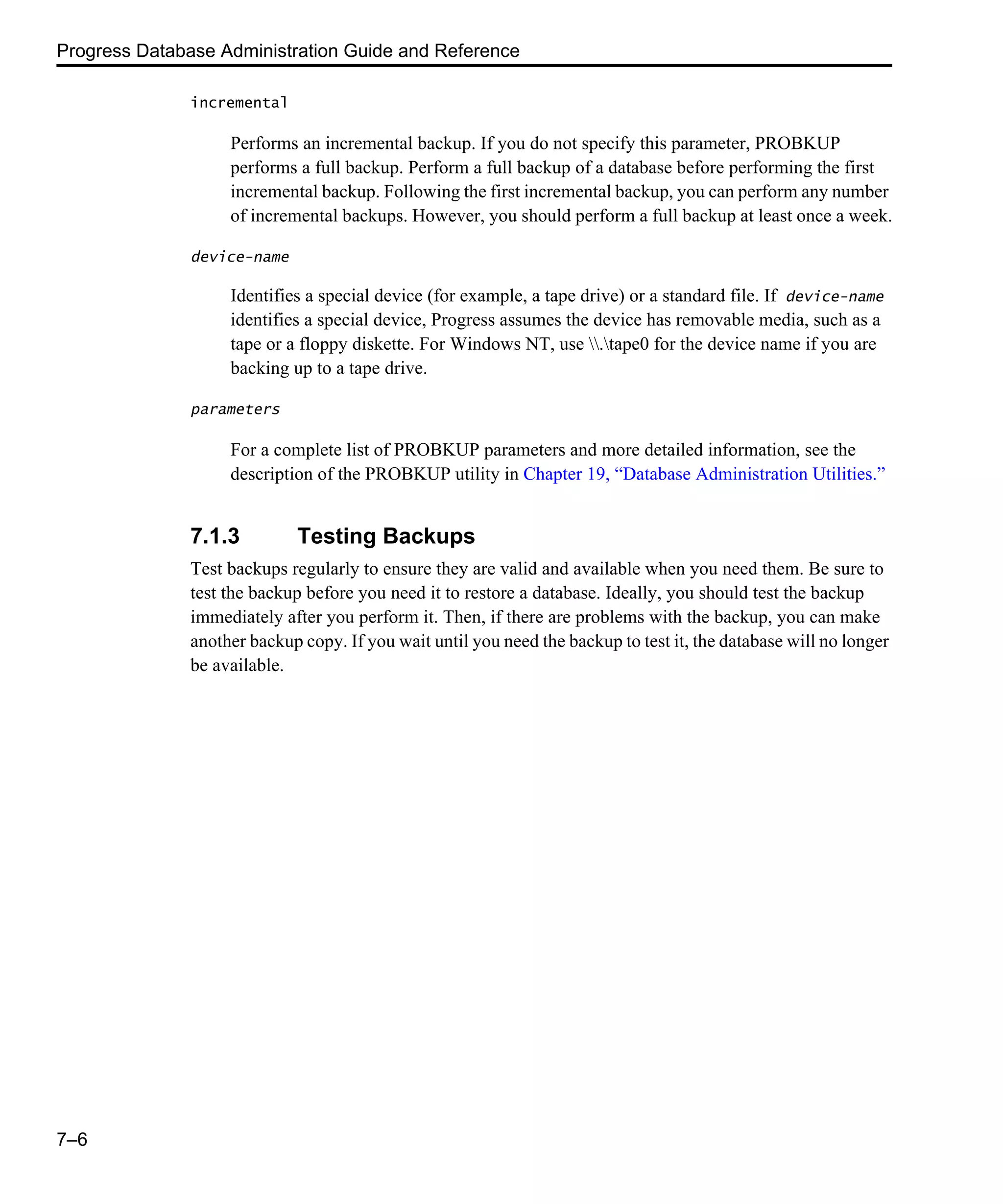 Progress Database Administration Guide and Reference 7–6 incremental Performs an incremental backup. If you do not specify this parameter, PROBKUP performs a full backup. Perform a full backup of a database before performing the first incremental backup. Following the first incremental backup, you can perform any number of incremental backups. However, you should perform a full backup at least once a week. device-name Identifies a special device (for example, a tape drive) or a standard file. If device-name identifies a special device, Progress assumes the device has removable media, such as a tape or a floppy diskette. For Windows NT, use .tape0 for the device name if you are backing up to a tape drive. parameters For a complete list of PROBKUP parameters and more detailed information, see the description of the PROBKUP utility in Chapter 19, “Database Administration Utilities.” 7.1.3 Testing Backups Test backups regularly to ensure they are valid and available when you need them. Be sure to test the backup before you need it to restore a database. Ideally, you should test the backup immediately after you perform it. Then, if there are problems with the backup, you can make another backup copy. If you wait until you need the backup to test it, the database will no longer be available. 
