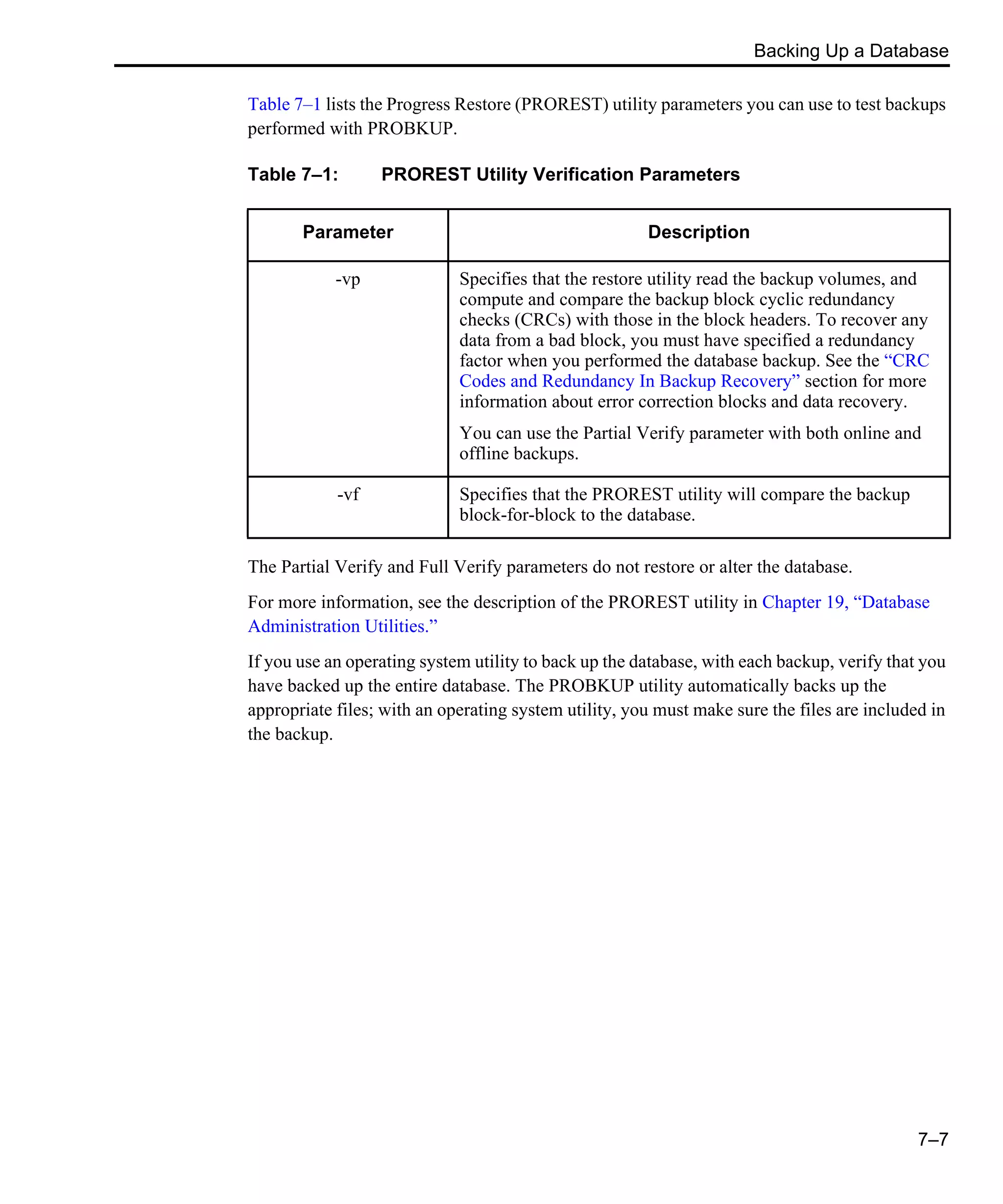 Backing Up a Database 7–7 Table 7–1 lists the Progress Restore (PROREST) utility parameters you can use to test backups performed with PROBKUP. The Partial Verify and Full Verify parameters do not restore or alter the database. For more information, see the description of the PROREST utility in Chapter 19, “Database Administration Utilities.” If you use an operating system utility to back up the database, with each backup, verify that you have backed up the entire database. The PROBKUP utility automatically backs up the appropriate files; with an operating system utility, you must make sure the files are included in the backup. Table 7–1: PROREST Utility Verification Parameters Parameter Description -vp Specifies that the restore utility read the backup volumes, and compute and compare the backup block cyclic redundancy checks (CRCs) with those in the block headers. To recover any data from a bad block, you must have specified a redundancy factor when you performed the database backup. See the “CRC Codes and Redundancy In Backup Recovery” section for more information about error correction blocks and data recovery. You can use the Partial Verify parameter with both online and offline backups. -vf Specifies that the PROREST utility will compare the backup block-for-block to the database. 