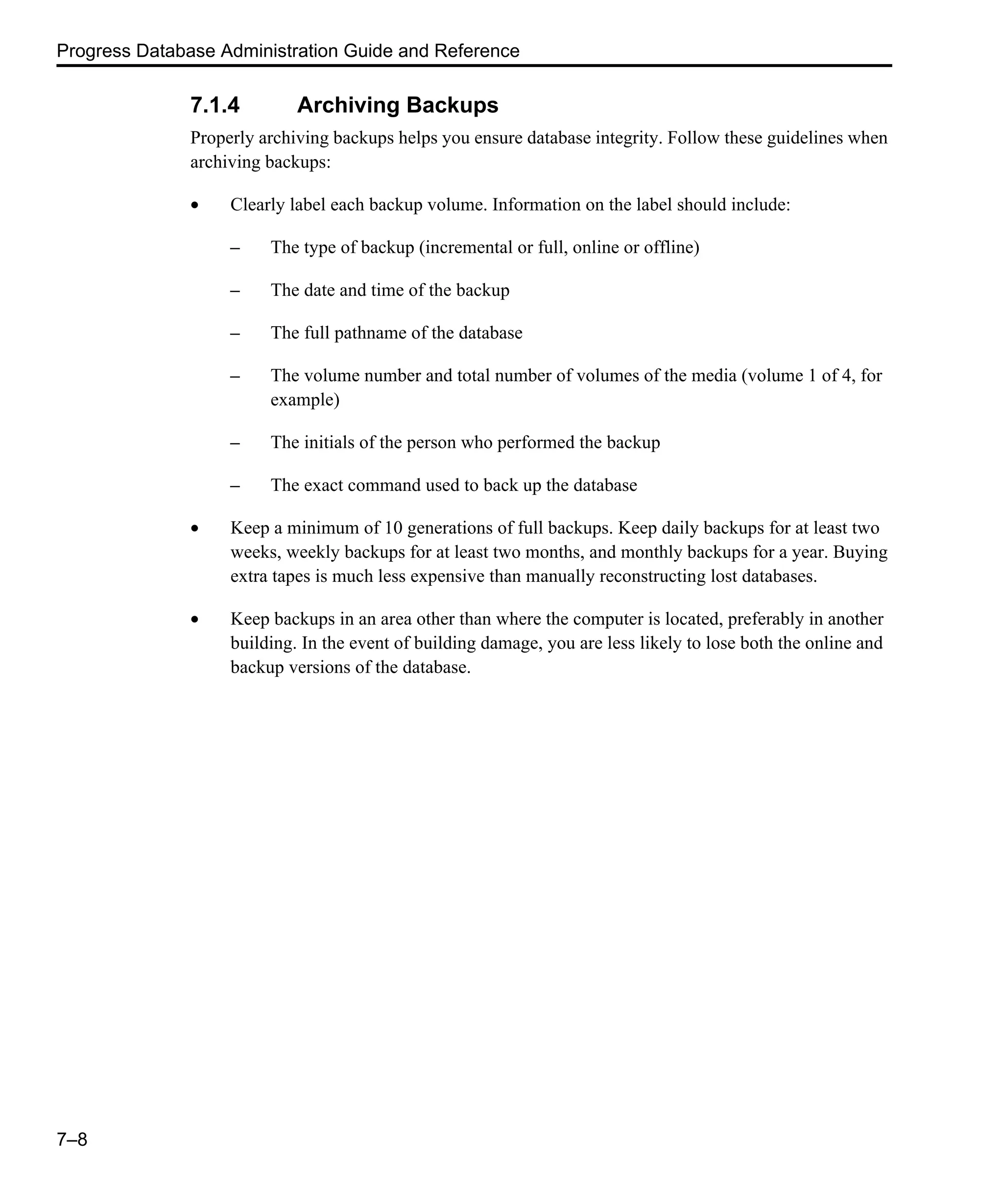 Progress Database Administration Guide and Reference 7–8 7.1.4 Archiving Backups Properly archiving backups helps you ensure database integrity. Follow these guidelines when archiving backups: • Clearly label each backup volume. Information on the label should include: – The type of backup (incremental or full, online or offline) – The date and time of the backup – The full pathname of the database – The volume number and total number of volumes of the media (volume 1 of 4, for example) – The initials of the person who performed the backup – The exact command used to back up the database • Keep a minimum of 10 generations of full backups. Keep daily backups for at least two weeks, weekly backups for at least two months, and monthly backups for a year. Buying extra tapes is much less expensive than manually reconstructing lost databases. • Keep backups in an area other than where the computer is located, preferably in another building. In the event of building damage, you are less likely to lose both the online and backup versions of the database. 