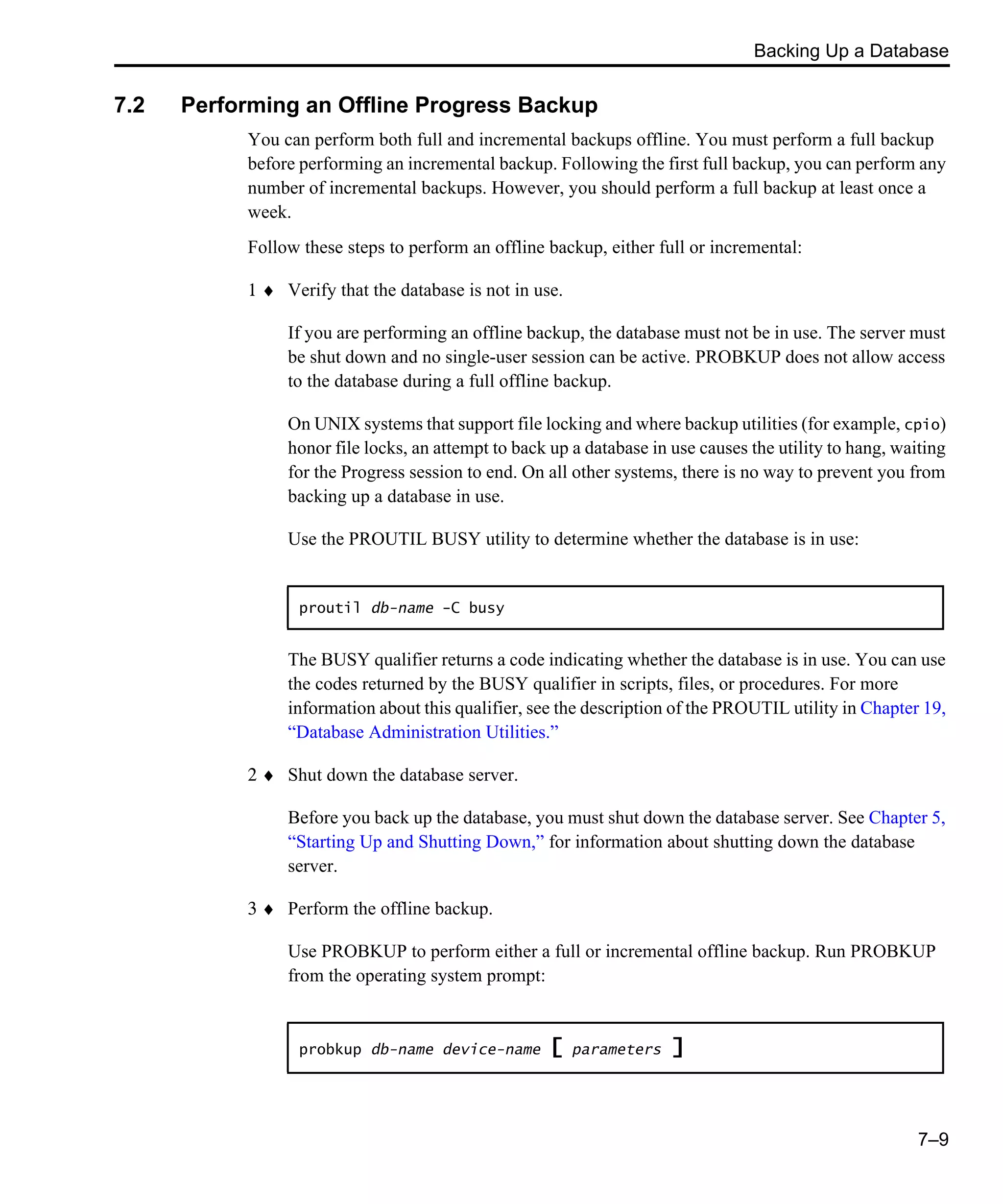 Backing Up a Database 7–9 7.2 Performing an Offline Progress Backup You can perform both full and incremental backups offline. You must perform a full backup before performing an incremental backup. Following the first full backup, you can perform any number of incremental backups. However, you should perform a full backup at least once a week. Follow these steps to perform an offline backup, either full or incremental: 1 ♦ Verify that the database is not in use. If you are performing an offline backup, the database must not be in use. The server must be shut down and no single-user session can be active. PROBKUP does not allow access to the database during a full offline backup. On UNIX systems that support file locking and where backup utilities (for example, cpio) honor file locks, an attempt to back up a database in use causes the utility to hang, waiting for the Progress session to end. On all other systems, there is no way to prevent you from backing up a database in use. Use the PROUTIL BUSY utility to determine whether the database is in use: The BUSY qualifier returns a code indicating whether the database is in use. You can use the codes returned by the BUSY qualifier in scripts, files, or procedures. For more information about this qualifier, see the description of the PROUTIL utility in Chapter 19, “Database Administration Utilities.” 2 ♦ Shut down the database server. Before you back up the database, you must shut down the database server. See Chapter 5, “Starting Up and Shutting Down,” for information about shutting down the database server. 3 ♦ Perform the offline backup. Use PROBKUP to perform either a full or incremental offline backup. Run PROBKUP from the operating system prompt: proutil db-name -C busy probkup db-name device-name [ parameters ] 