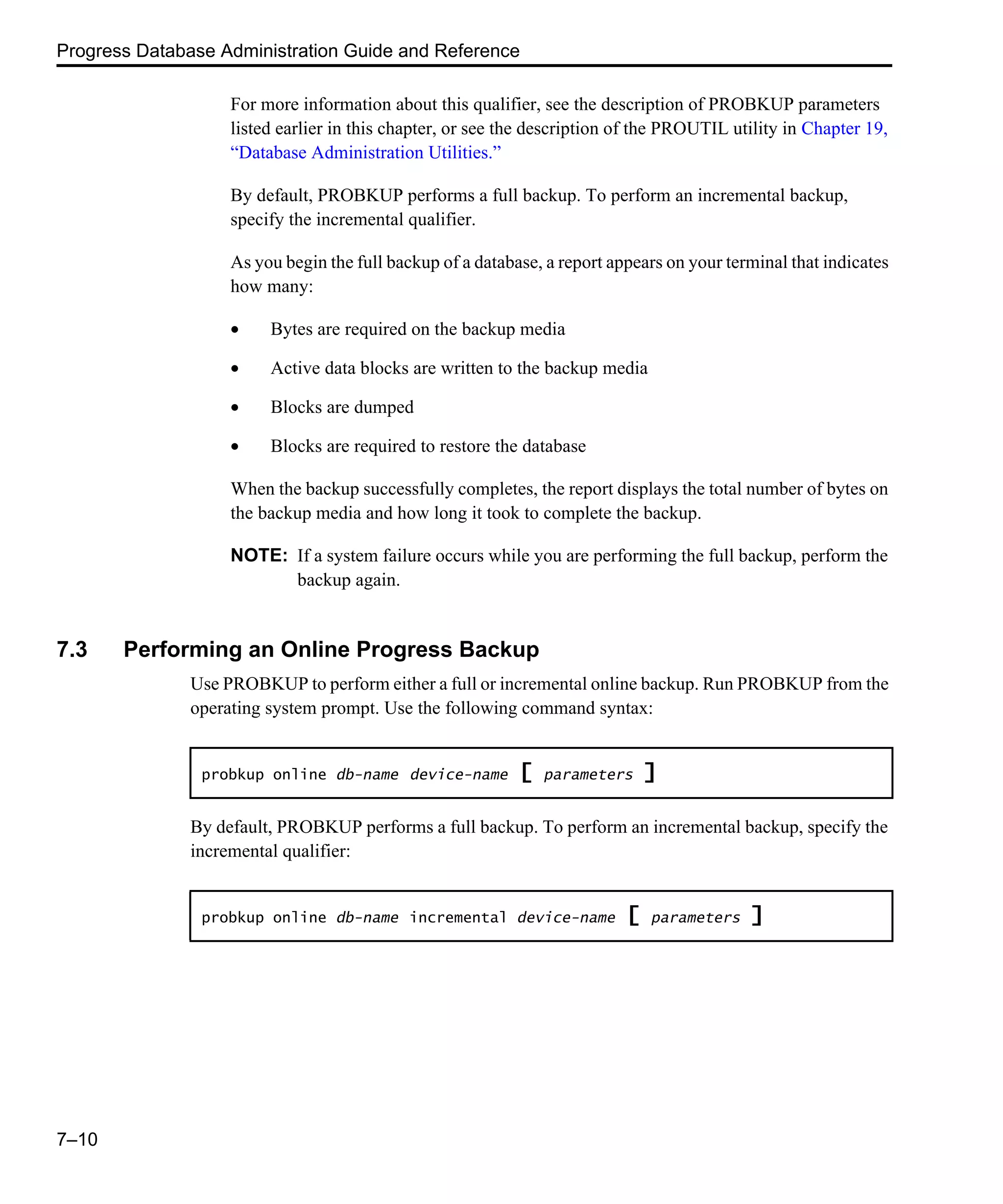 Progress Database Administration Guide and Reference 7–10 For more information about this qualifier, see the description of PROBKUP parameters listed earlier in this chapter, or see the description of the PROUTIL utility in Chapter 19, “Database Administration Utilities.” By default, PROBKUP performs a full backup. To perform an incremental backup, specify the incremental qualifier. As you begin the full backup of a database, a report appears on your terminal that indicates how many: • Bytes are required on the backup media • Active data blocks are written to the backup media • Blocks are dumped • Blocks are required to restore the database When the backup successfully completes, the report displays the total number of bytes on the backup media and how long it took to complete the backup. NOTE: If a system failure occurs while you are performing the full backup, perform the backup again. 7.3 Performing an Online Progress Backup Use PROBKUP to perform either a full or incremental online backup. Run PROBKUP from the operating system prompt. Use the following command syntax: By default, PROBKUP performs a full backup. To perform an incremental backup, specify the incremental qualifier: probkup online db-name device-name [ parameters ] probkup online db-name incremental device-name [ parameters ] 