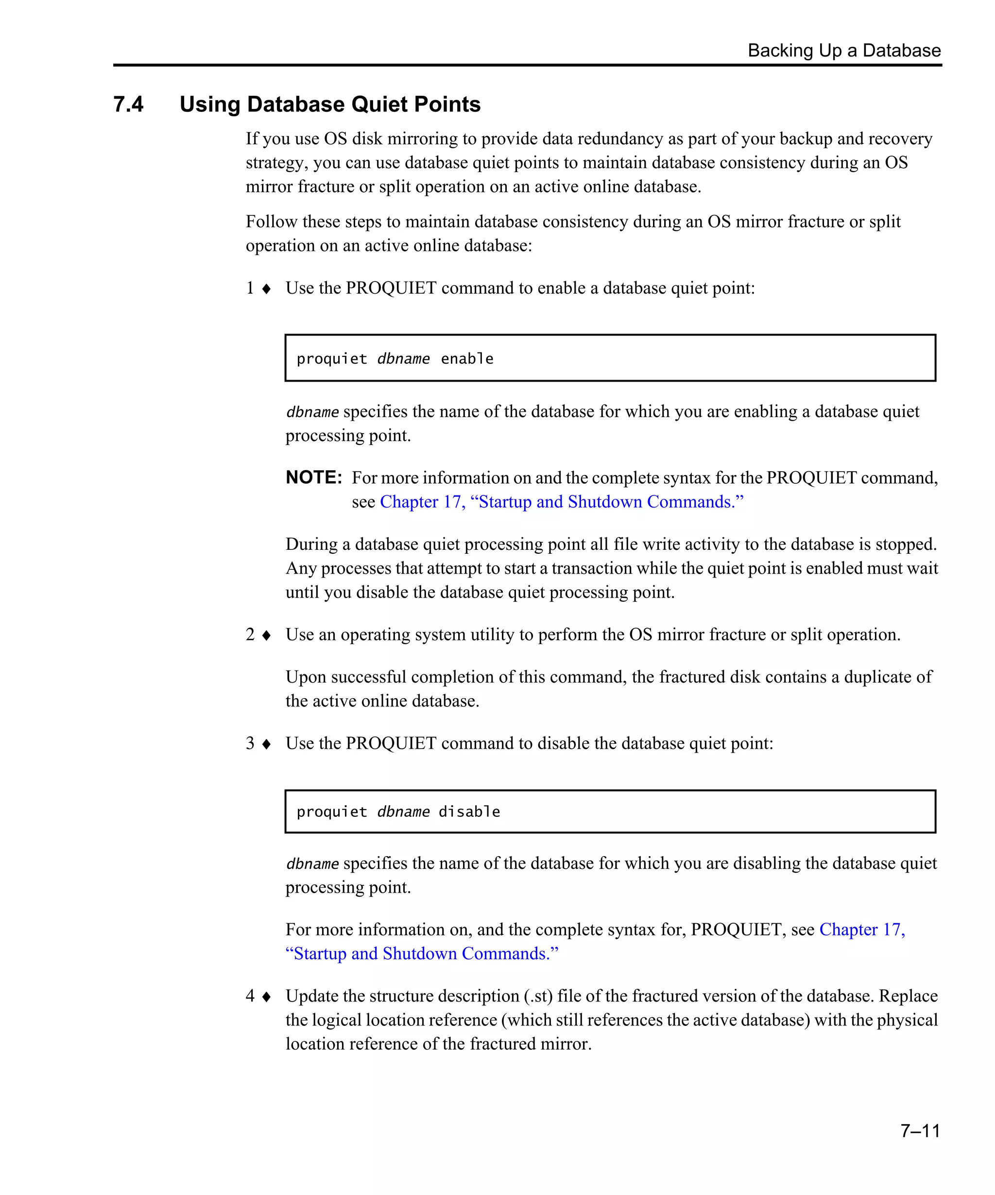 Backing Up a Database 7–11 7.4 Using Database Quiet Points If you use OS disk mirroring to provide data redundancy as part of your backup and recovery strategy, you can use database quiet points to maintain database consistency during an OS mirror fracture or split operation on an active online database. Follow these steps to maintain database consistency during an OS mirror fracture or split operation on an active online database: 1 ♦ Use the PROQUIET command to enable a database quiet point: dbname specifies the name of the database for which you are enabling a database quiet processing point. NOTE: For more information on and the complete syntax for the PROQUIET command, see Chapter 17, “Startup and Shutdown Commands.” During a database quiet processing point all file write activity to the database is stopped. Any processes that attempt to start a transaction while the quiet point is enabled must wait until you disable the database quiet processing point. 2 ♦ Use an operating system utility to perform the OS mirror fracture or split operation. Upon successful completion of this command, the fractured disk contains a duplicate of the active online database. 3 ♦ Use the PROQUIET command to disable the database quiet point: dbname specifies the name of the database for which you are disabling the database quiet processing point. For more information on, and the complete syntax for, PROQUIET, see Chapter 17, “Startup and Shutdown Commands.” 4 ♦ Update the structure description (.st) file of the fractured version of the database. Replace the logical location reference (which still references the active database) with the physical location reference of the fractured mirror. proquiet dbname enable proquiet dbname disable 