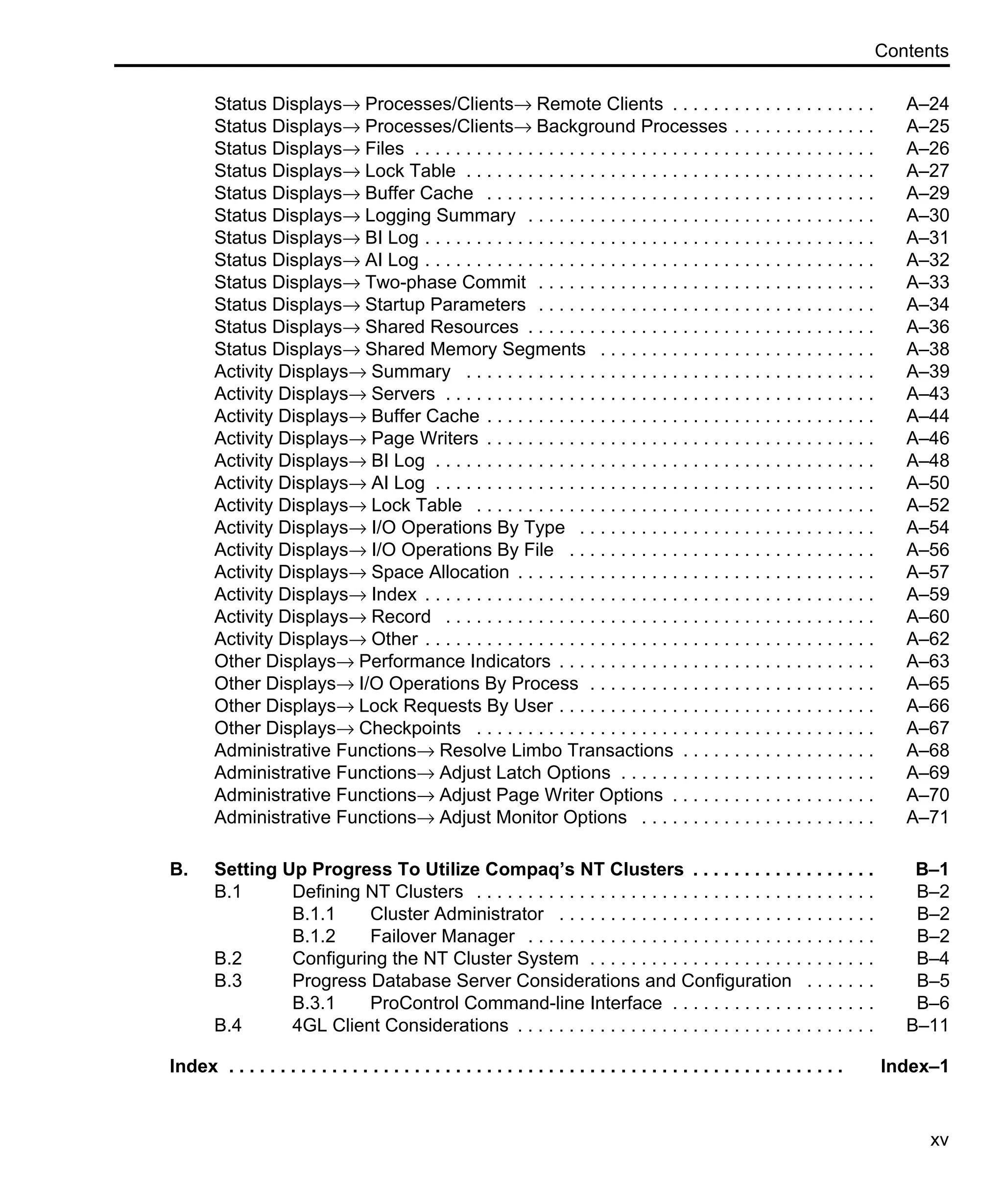 Contents xv Status Displays→ Processes/Clients→ Remote Clients . . . . . . . . . . . . . . . . . . . . A–24 Status Displays→ Processes/Clients→ Background Processes . . . . . . . . . . . . . . A–25 Status Displays→ Files . . . . . . . . . . . . . . . . . . . . . . . . . . . . . . . . . . . . . . . . . . . . . A–26 Status Displays→ Lock Table . . . . . . . . . . . . . . . . . . . . . . . . . . . . . . . . . . . . . . . . A–27 Status Displays→ Buffer Cache . . . . . . . . . . . . . . . . . . . . . . . . . . . . . . . . . . . . . . A–29 Status Displays→ Logging Summary . . . . . . . . . . . . . . . . . . . . . . . . . . . . . . . . . . A–30 Status Displays→ BI Log . . . . . . . . . . . . . . . . . . . . . . . . . . . . . . . . . . . . . . . . . . . . A–31 Status Displays→ AI Log . . . . . . . . . . . . . . . . . . . . . . . . . . . . . . . . . . . . . . . . . . . . A–32 Status Displays→ Two-phase Commit . . . . . . . . . . . . . . . . . . . . . . . . . . . . . . . . . A–33 Status Displays→ Startup Parameters . . . . . . . . . . . . . . . . . . . . . . . . . . . . . . . . . A–34 Status Displays→ Shared Resources . . . . . . . . . . . . . . . . . . . . . . . . . . . . . . . . . . A–36 Status Displays→ Shared Memory Segments . . . . . . . . . . . . . . . . . . . . . . . . . . . A–38 Activity Displays→ Summary . . . . . . . . . . . . . . . . . . . . . . . . . . . . . . . . . . . . . . . . A–39 Activity Displays→ Servers . . . . . . . . . . . . . . . . . . . . . . . . . . . . . . . . . . . . . . . . . . A–43 Activity Displays→ Buffer Cache . . . . . . . . . . . . . . . . . . . . . . . . . . . . . . . . . . . . . . A–44 Activity Displays→ Page Writers . . . . . . . . . . . . . . . . . . . . . . . . . . . . . . . . . . . . . . A–46 Activity Displays→ BI Log . . . . . . . . . . . . . . . . . . . . . . . . . . . . . . . . . . . . . . . . . . . A–48 Activity Displays→ AI Log . . . . . . . . . . . . . . . . . . . . . . . . . . . . . . . . . . . . . . . . . . . A–50 Activity Displays→ Lock Table . . . . . . . . . . . . . . . . . . . . . . . . . . . . . . . . . . . . . . . A–52 Activity Displays→ I/O Operations By Type . . . . . . . . . . . . . . . . . . . . . . . . . . . . . A–54 Activity Displays→ I/O Operations By File . . . . . . . . . . . . . . . . . . . . . . . . . . . . . . A–56 Activity Displays→ Space Allocation . . . . . . . . . . . . . . . . . . . . . . . . . . . . . . . . . . . A–57 Activity Displays→ Index . . . . . . . . . . . . . . . . . . . . . . . . . . . . . . . . . . . . . . . . . . . . A–59 Activity Displays→ Record . . . . . . . . . . . . . . . . . . . . . . . . . . . . . . . . . . . . . . . . . . A–60 Activity Displays→ Other . . . . . . . . . . . . . . . . . . . . . . . . . . . . . . . . . . . . . . . . . . . . A–62 Other Displays→ Performance Indicators . . . . . . . . . . . . . . . . . . . . . . . . . . . . . . . A–63 Other Displays→ I/O Operations By Process . . . . . . . . . . . . . . . . . . . . . . . . . . . . A–65 Other Displays→ Lock Requests By User . . . . . . . . . . . . . . . . . . . . . . . . . . . . . . . A–66 Other Displays→ Checkpoints . . . . . . . . . . . . . . . . . . . . . . . . . . . . . . . . . . . . . . . A–67 Administrative Functions→ Resolve Limbo Transactions . . . . . . . . . . . . . . . . . . . A–68 Administrative Functions→ Adjust Latch Options . . . . . . . . . . . . . . . . . . . . . . . . . A–69 Administrative Functions→ Adjust Page Writer Options . . . . . . . . . . . . . . . . . . . . A–70 Administrative Functions→ Adjust Monitor Options . . . . . . . . . . . . . . . . . . . . . . . A–71 B. Setting Up Progress To Utilize Compaq’s NT Clusters . . . . . . . . . . . . . . . . . . B–1 B.1 Defining NT Clusters . . . . . . . . . . . . . . . . . . . . . . . . . . . . . . . . . . . . . . . B–2 B.1.1 Cluster Administrator . . . . . . . . . . . . . . . . . . . . . . . . . . . . . . . B–2 B.1.2 Failover Manager . . . . . . . . . . . . . . . . . . . . . . . . . . . . . . . . . . B–2 B.2 Configuring the NT Cluster System . . . . . . . . . . . . . . . . . . . . . . . . . . . . B–4 B.3 Progress Database Server Considerations and Configuration . . . . . . . B–5 B.3.1 ProControl Command-line Interface . . . . . . . . . . . . . . . . . . . . B–6 B.4 4GL Client Considerations . . . . . . . . . . . . . . . . . . . . . . . . . . . . . . . . . . . B–11 Index . . . . . . . . . . . . . . . . . . . . . . . . . . . . . . . . . . . . . . . . . . . . . . . . . . . . . . . . . . . . Index–1 