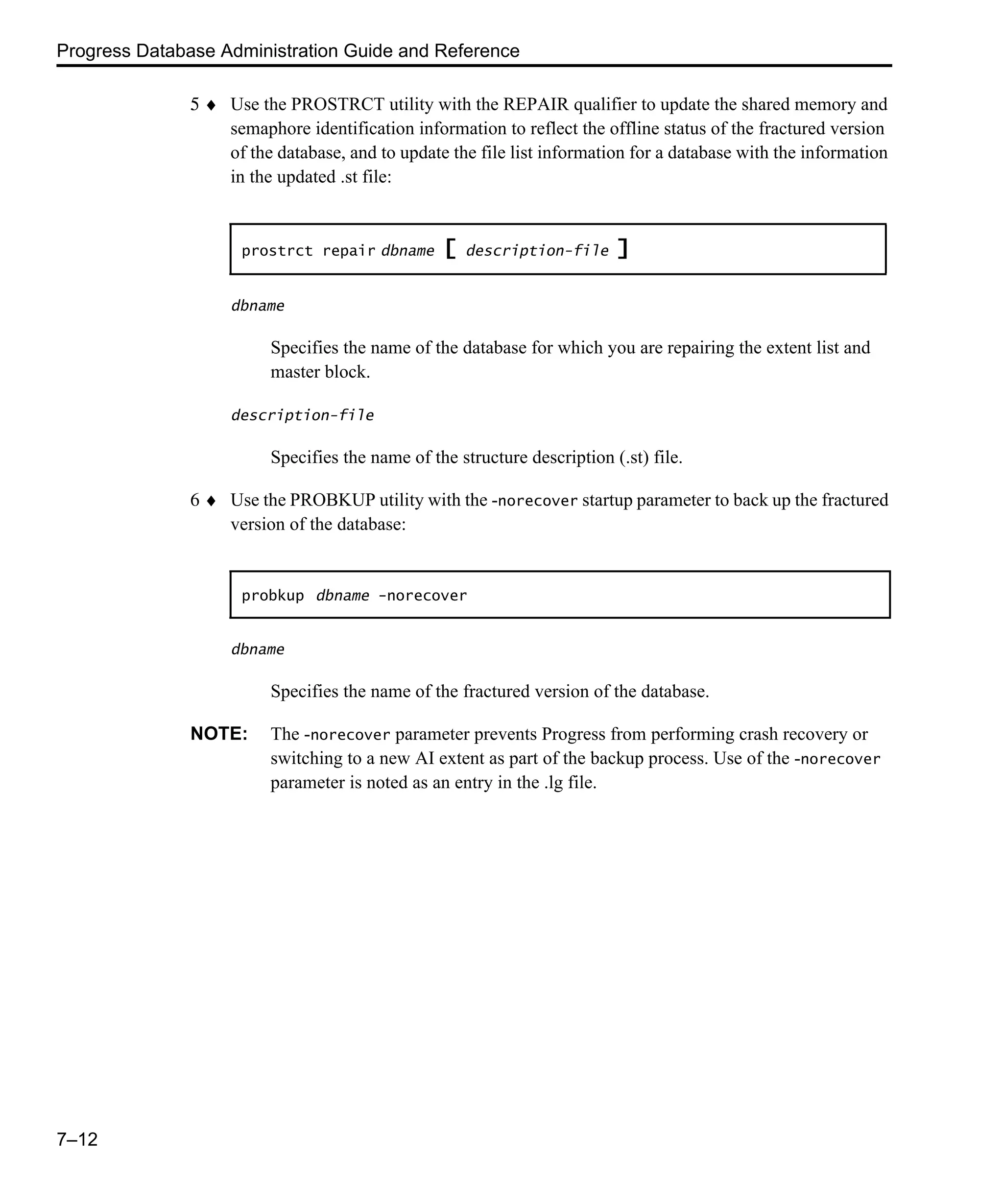 Progress Database Administration Guide and Reference 7–12 5 ♦ Use the PROSTRCT utility with the REPAIR qualifier to update the shared memory and semaphore identification information to reflect the offline status of the fractured version of the database, and to update the file list information for a database with the information in the updated .st file: dbname Specifies the name of the database for which you are repairing the extent list and master block. description-file Specifies the name of the structure description (.st) file. 6 ♦ Use the PROBKUP utility with the -norecover startup parameter to back up the fractured version of the database: dbname Specifies the name of the fractured version of the database. NOTE: The -norecover parameter prevents Progress from performing crash recovery or switching to a new AI extent as part of the backup process. Use of the -norecover parameter is noted as an entry in the .lg file. prostrct repair dbname [ description-file ] probkup dbname -norecover 