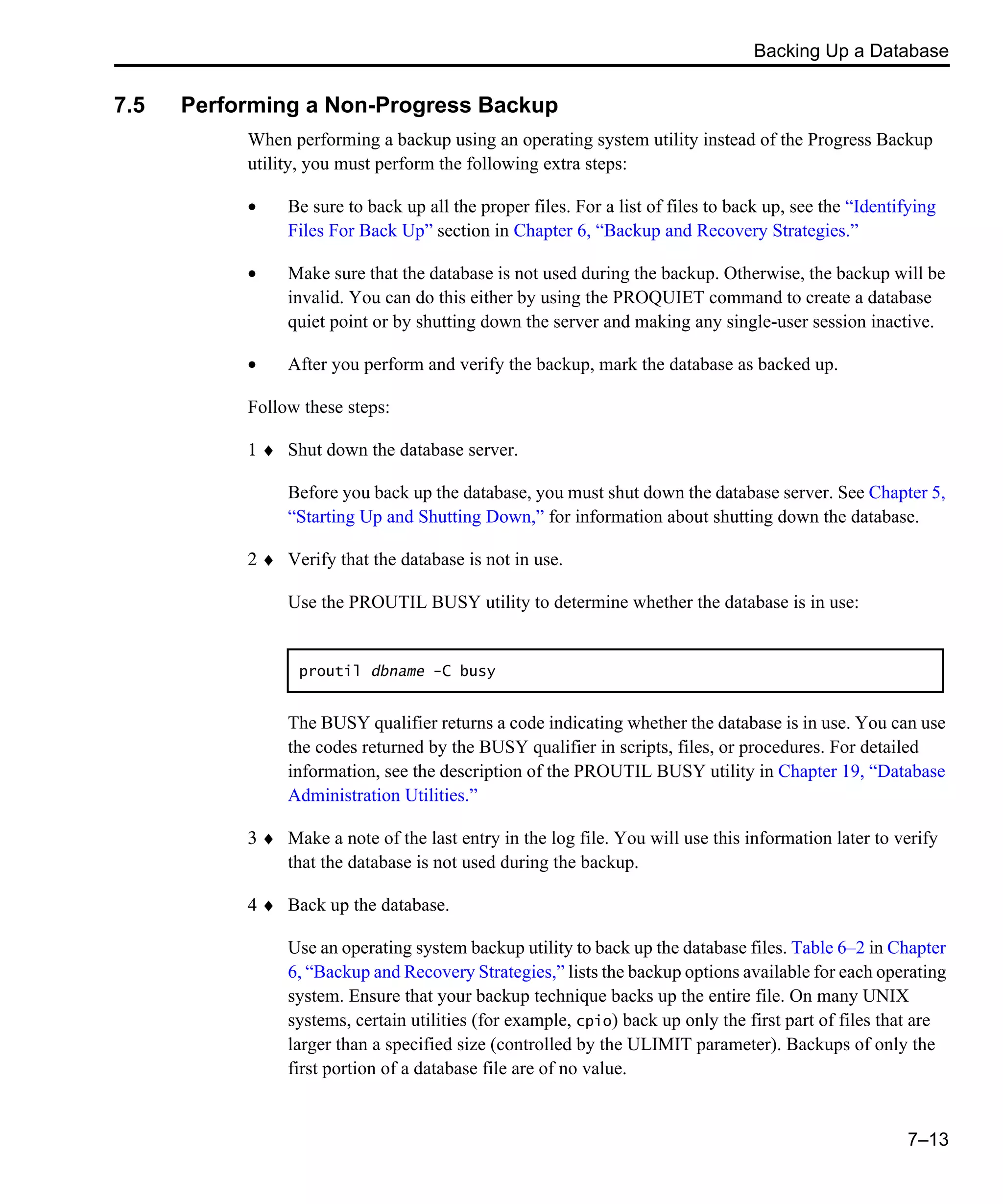Backing Up a Database 7–13 7.5 Performing a Non-Progress Backup When performing a backup using an operating system utility instead of the Progress Backup utility, you must perform the following extra steps: • Be sure to back up all the proper files. For a list of files to back up, see the “Identifying Files For Back Up” section in Chapter 6, “Backup and Recovery Strategies.” • Make sure that the database is not used during the backup. Otherwise, the backup will be invalid. You can do this either by using the PROQUIET command to create a database quiet point or by shutting down the server and making any single-user session inactive. • After you perform and verify the backup, mark the database as backed up. Follow these steps: 1 ♦ Shut down the database server. Before you back up the database, you must shut down the database server. See Chapter 5, “Starting Up and Shutting Down,” for information about shutting down the database. 2 ♦ Verify that the database is not in use. Use the PROUTIL BUSY utility to determine whether the database is in use: The BUSY qualifier returns a code indicating whether the database is in use. You can use the codes returned by the BUSY qualifier in scripts, files, or procedures. For detailed information, see the description of the PROUTIL BUSY utility in Chapter 19, “Database Administration Utilities.” 3 ♦ Make a note of the last entry in the log file. You will use this information later to verify that the database is not used during the backup. 4 ♦ Back up the database. Use an operating system backup utility to back up the database files. Table 6–2 in Chapter 6, “Backup and Recovery Strategies,” lists the backup options available for each operating system. Ensure that your backup technique backs up the entire file. On many UNIX systems, certain utilities (for example, cpio) back up only the first part of files that are larger than a specified size (controlled by the ULIMIT parameter). Backups of only the first portion of a database file are of no value. proutil dbname -C busy 