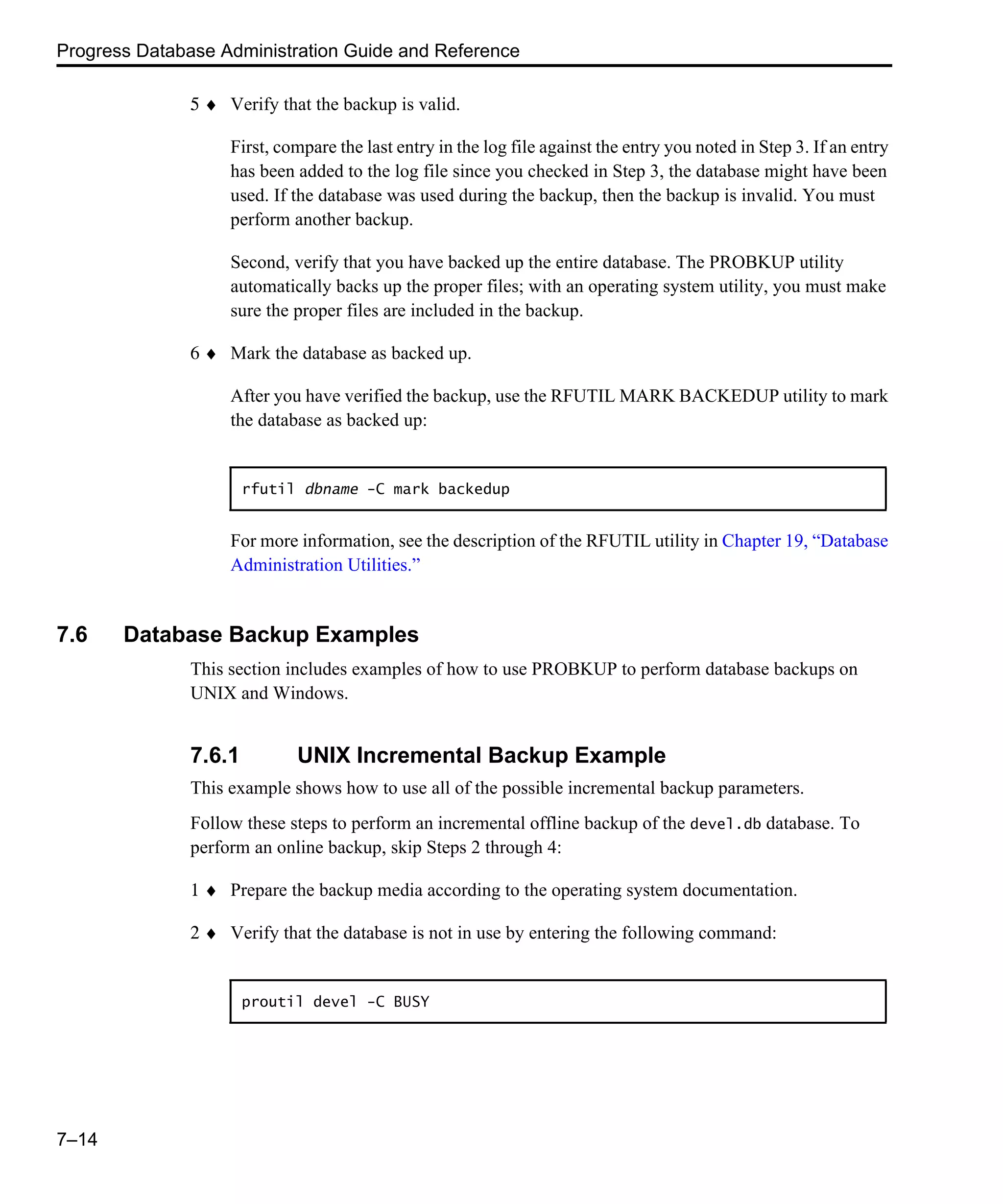 Progress Database Administration Guide and Reference 7–14 5 ♦ Verify that the backup is valid. First, compare the last entry in the log file against the entry you noted in Step 3. If an entry has been added to the log file since you checked in Step 3, the database might have been used. If the database was used during the backup, then the backup is invalid. You must perform another backup. Second, verify that you have backed up the entire database. The PROBKUP utility automatically backs up the proper files; with an operating system utility, you must make sure the proper files are included in the backup. 6 ♦ Mark the database as backed up. After you have verified the backup, use the RFUTIL MARK BACKEDUP utility to mark the database as backed up: For more information, see the description of the RFUTIL utility in Chapter 19, “Database Administration Utilities.” 7.6 Database Backup Examples This section includes examples of how to use PROBKUP to perform database backups on UNIX and Windows. 7.6.1 UNIX Incremental Backup Example This example shows how to use all of the possible incremental backup parameters. Follow these steps to perform an incremental offline backup of the devel.db database. To perform an online backup, skip Steps 2 through 4: 1 ♦ Prepare the backup media according to the operating system documentation. 2 ♦ Verify that the database is not in use by entering the following command: rfutil dbname -C mark backedup proutil devel -C BUSY 