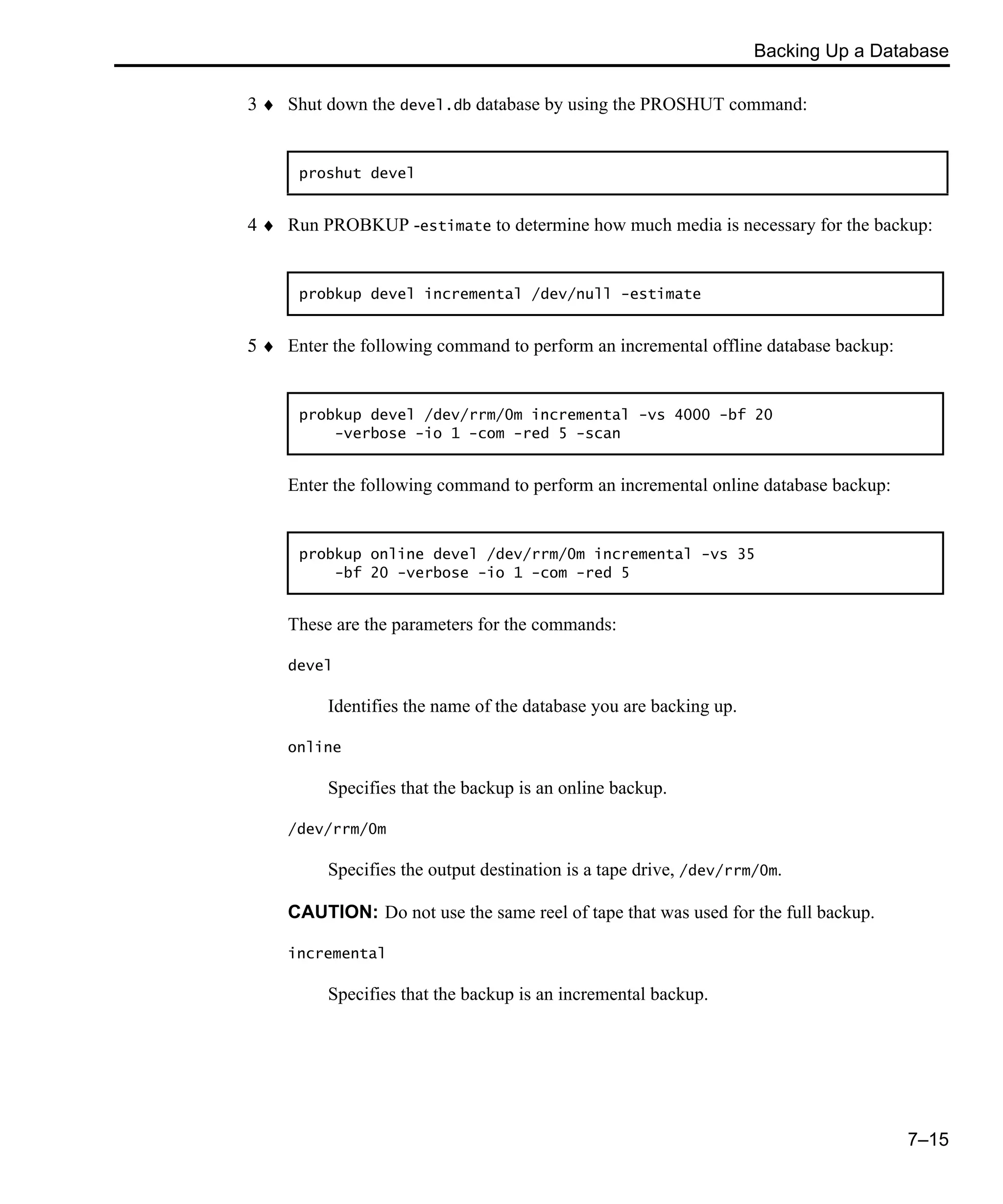 Backing Up a Database 7–15 3 ♦ Shut down the devel.db database by using the PROSHUT command: 4 ♦ Run PROBKUP -estimate to determine how much media is necessary for the backup: 5 ♦ Enter the following command to perform an incremental offline database backup: Enter the following command to perform an incremental online database backup: These are the parameters for the commands: devel Identifies the name of the database you are backing up. online Specifies that the backup is an online backup. /dev/rrm/0m Specifies the output destination is a tape drive, /dev/rrm/0m. CAUTION: Do not use the same reel of tape that was used for the full backup. incremental Specifies that the backup is an incremental backup. proshut devel probkup devel incremental /dev/null -estimate probkup devel /dev/rrm/0m incremental -vs 4000 -bf 20 -verbose -io 1 -com -red 5 -scan probkup online devel /dev/rrm/0m incremental -vs 35 -bf 20 -verbose -io 1 -com -red 5 
