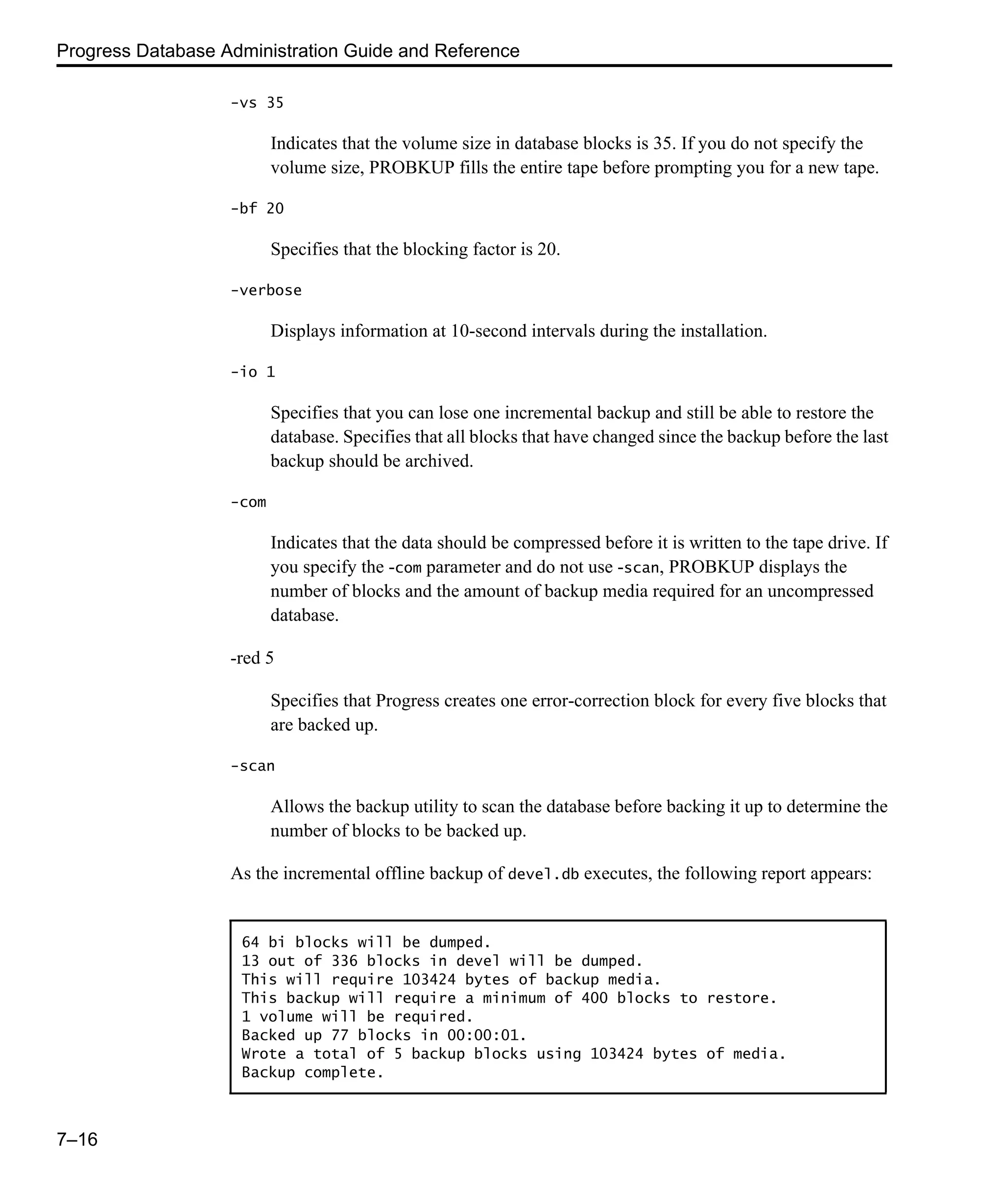 Progress Database Administration Guide and Reference 7–16 -vs 35 Indicates that the volume size in database blocks is 35. If you do not specify the volume size, PROBKUP fills the entire tape before prompting you for a new tape. -bf 20 Specifies that the blocking factor is 20. -verbose Displays information at 10-second intervals during the installation. -io 1 Specifies that you can lose one incremental backup and still be able to restore the database. Specifies that all blocks that have changed since the backup before the last backup should be archived. -com Indicates that the data should be compressed before it is written to the tape drive. If you specify the -com parameter and do not use -scan, PROBKUP displays the number of blocks and the amount of backup media required for an uncompressed database. -red 5 Specifies that Progress creates one error-correction block for every five blocks that are backed up. -scan Allows the backup utility to scan the database before backing it up to determine the number of blocks to be backed up. As the incremental offline backup of devel.db executes, the following report appears: 64 bi blocks will be dumped. 13 out of 336 blocks in devel will be dumped. This will require 103424 bytes of backup media. This backup will require a minimum of 400 blocks to restore. 1 volume will be required. Backed up 77 blocks in 00:00:01. Wrote a total of 5 backup blocks using 103424 bytes of media. Backup complete. 
