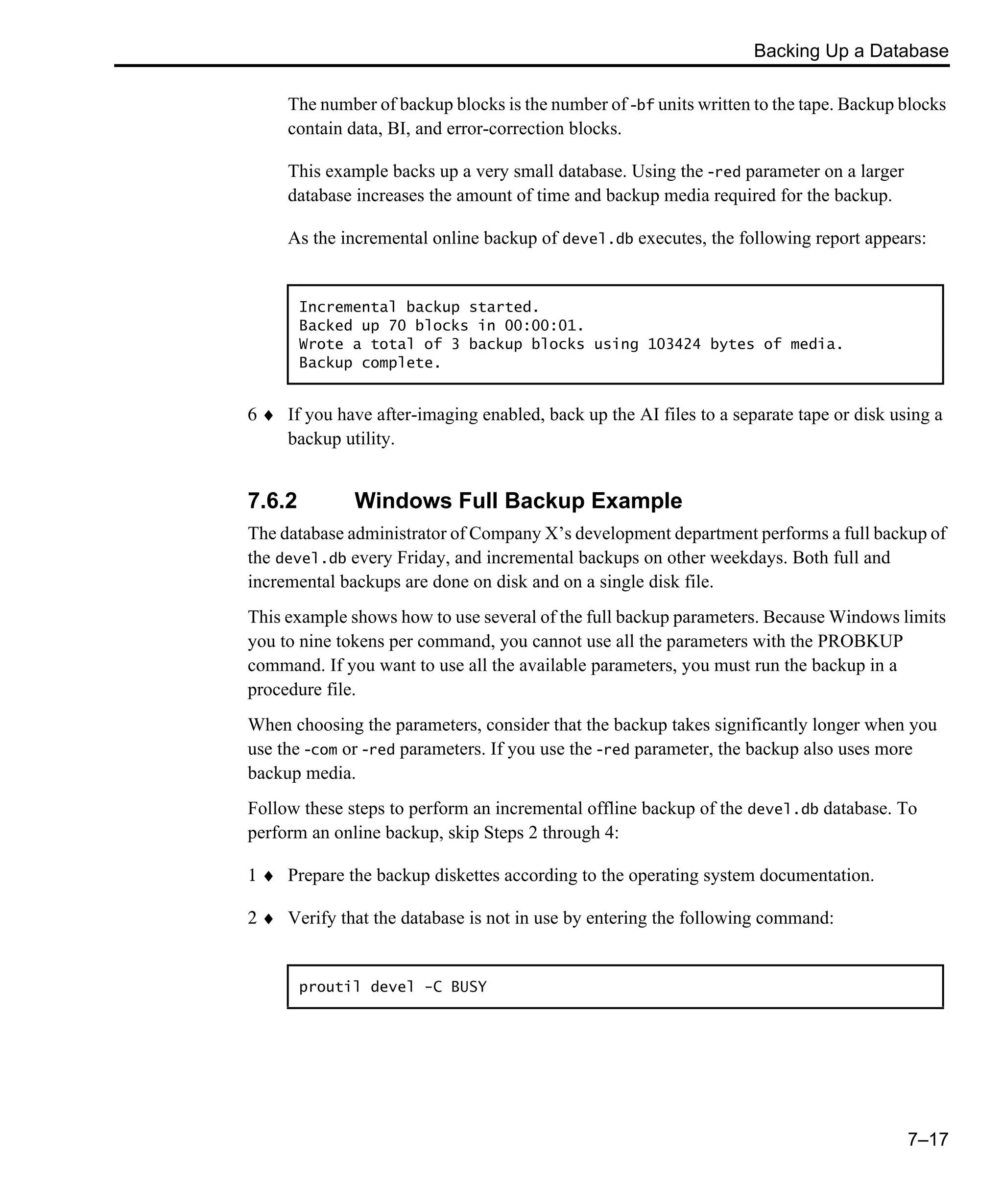 Backing Up a Database 7–17 The number of backup blocks is the number of -bf units written to the tape. Backup blocks contain data, BI, and error-correction blocks. This example backs up a very small database. Using the -red parameter on a larger database increases the amount of time and backup media required for the backup. As the incremental online backup of devel.db executes, the following report appears: 6 ♦ If you have after-imaging enabled, back up the AI files to a separate tape or disk using a backup utility. 7.6.2 Windows Full Backup Example The database administrator of Company X’s development department performs a full backup of the devel.db every Friday, and incremental backups on other weekdays. Both full and incremental backups are done on disk and on a single disk file. This example shows how to use several of the full backup parameters. Because Windows limits you to nine tokens per command, you cannot use all the parameters with the PROBKUP command. If you want to use all the available parameters, you must run the backup in a procedure file. When choosing the parameters, consider that the backup takes significantly longer when you use the -com or -red parameters. If you use the -red parameter, the backup also uses more backup media. Follow these steps to perform an incremental offline backup of the devel.db database. To perform an online backup, skip Steps 2 through 4: 1 ♦ Prepare the backup diskettes according to the operating system documentation. 2 ♦ Verify that the database is not in use by entering the following command: Incremental backup started. Backed up 70 blocks in 00:00:01. Wrote a total of 3 backup blocks using 103424 bytes of media. Backup complete. proutil devel -C BUSY 
