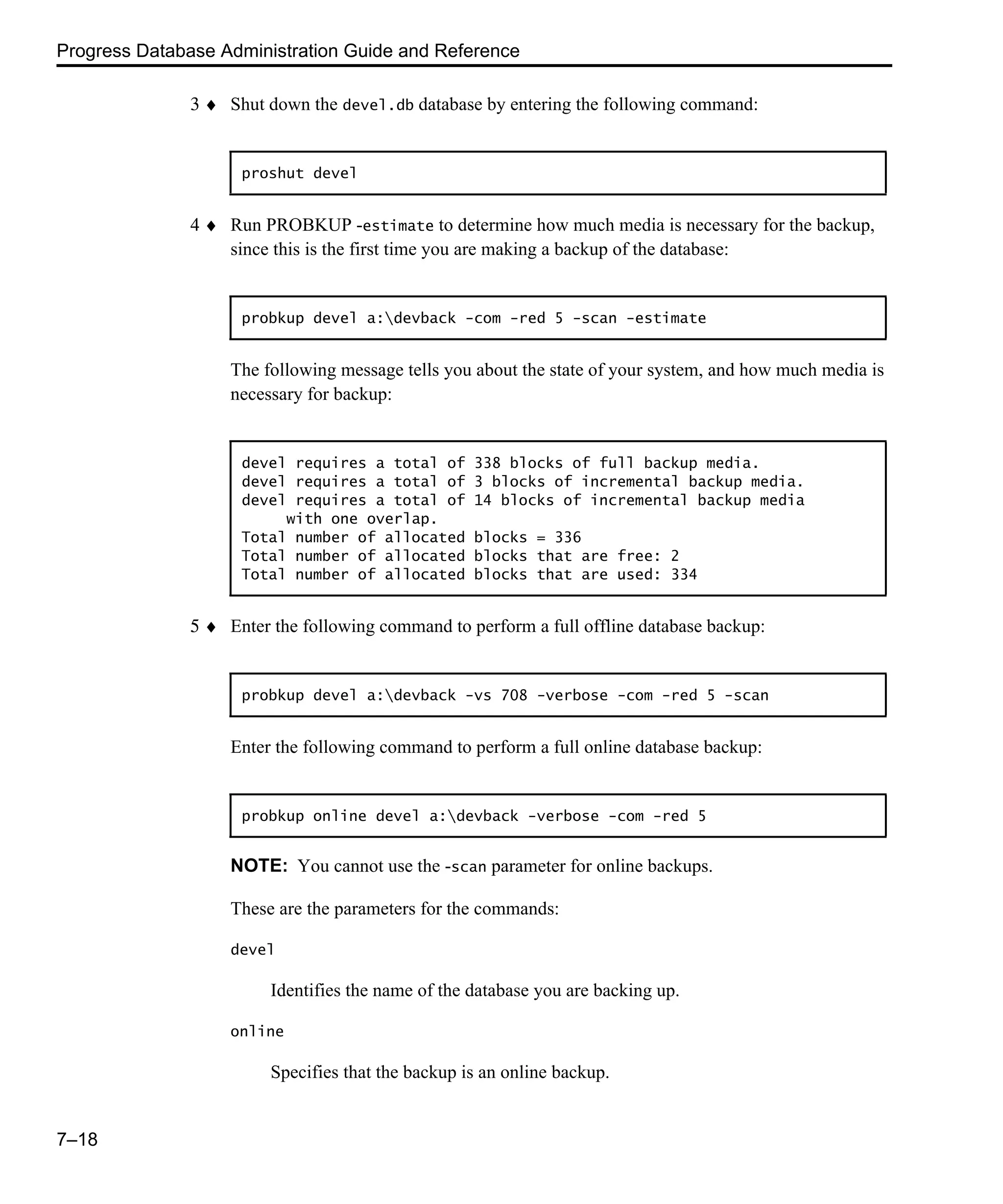 Progress Database Administration Guide and Reference 7–18 3 ♦ Shut down the devel.db database by entering the following command: 4 ♦ Run PROBKUP -estimate to determine how much media is necessary for the backup, since this is the first time you are making a backup of the database: The following message tells you about the state of your system, and how much media is necessary for backup: 5 ♦ Enter the following command to perform a full offline database backup: Enter the following command to perform a full online database backup: NOTE: You cannot use the -scan parameter for online backups. These are the parameters for the commands: devel Identifies the name of the database you are backing up. online Specifies that the backup is an online backup. proshut devel probkup devel a:devback -com -red 5 -scan -estimate devel requires a total of 338 blocks of full backup media. devel requires a total of 3 blocks of incremental backup media. devel requires a total of 14 blocks of incremental backup media with one overlap. Total number of allocated blocks = 336 Total number of allocated blocks that are free: 2 Total number of allocated blocks that are used: 334 probkup devel a:devback -vs 708 -verbose -com -red 5 -scan probkup online devel a:devback -verbose -com -red 5 