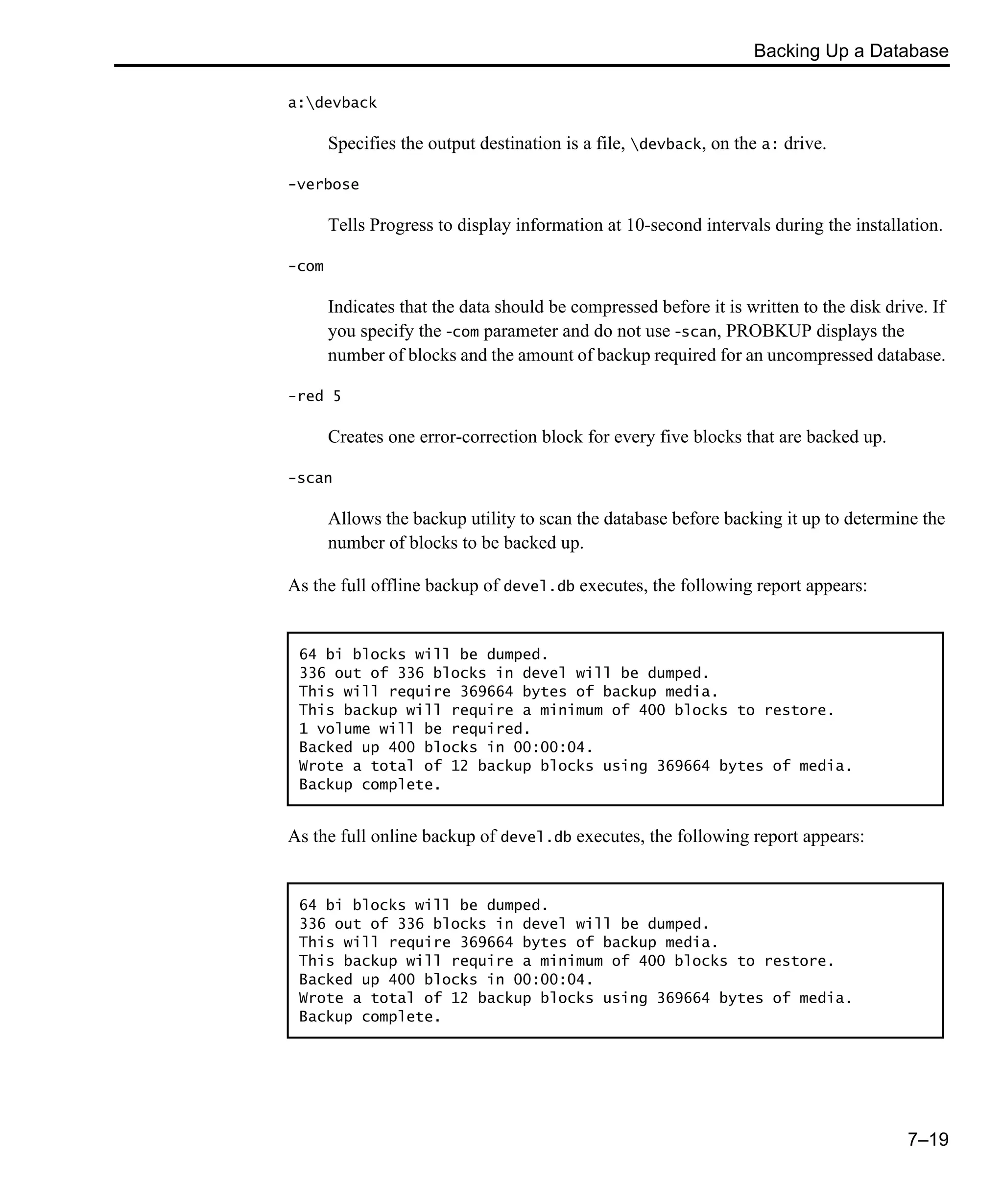 Backing Up a Database 7–19 a:devback Specifies the output destination is a file, devback, on the a: drive. -verbose Tells Progress to display information at 10-second intervals during the installation. -com Indicates that the data should be compressed before it is written to the disk drive. If you specify the -com parameter and do not use -scan, PROBKUP displays the number of blocks and the amount of backup required for an uncompressed database. -red 5 Creates one error-correction block for every five blocks that are backed up. -scan Allows the backup utility to scan the database before backing it up to determine the number of blocks to be backed up. As the full offline backup of devel.db executes, the following report appears: As the full online backup of devel.db executes, the following report appears: 64 bi blocks will be dumped. 336 out of 336 blocks in devel will be dumped. This will require 369664 bytes of backup media. This backup will require a minimum of 400 blocks to restore. 1 volume will be required. Backed up 400 blocks in 00:00:04. Wrote a total of 12 backup blocks using 369664 bytes of media. Backup complete. 64 bi blocks will be dumped. 336 out of 336 blocks in devel will be dumped. This will require 369664 bytes of backup media. This backup will require a minimum of 400 blocks to restore. Backed up 400 blocks in 00:00:04. Wrote a total of 12 backup blocks using 369664 bytes of media. Backup complete. 