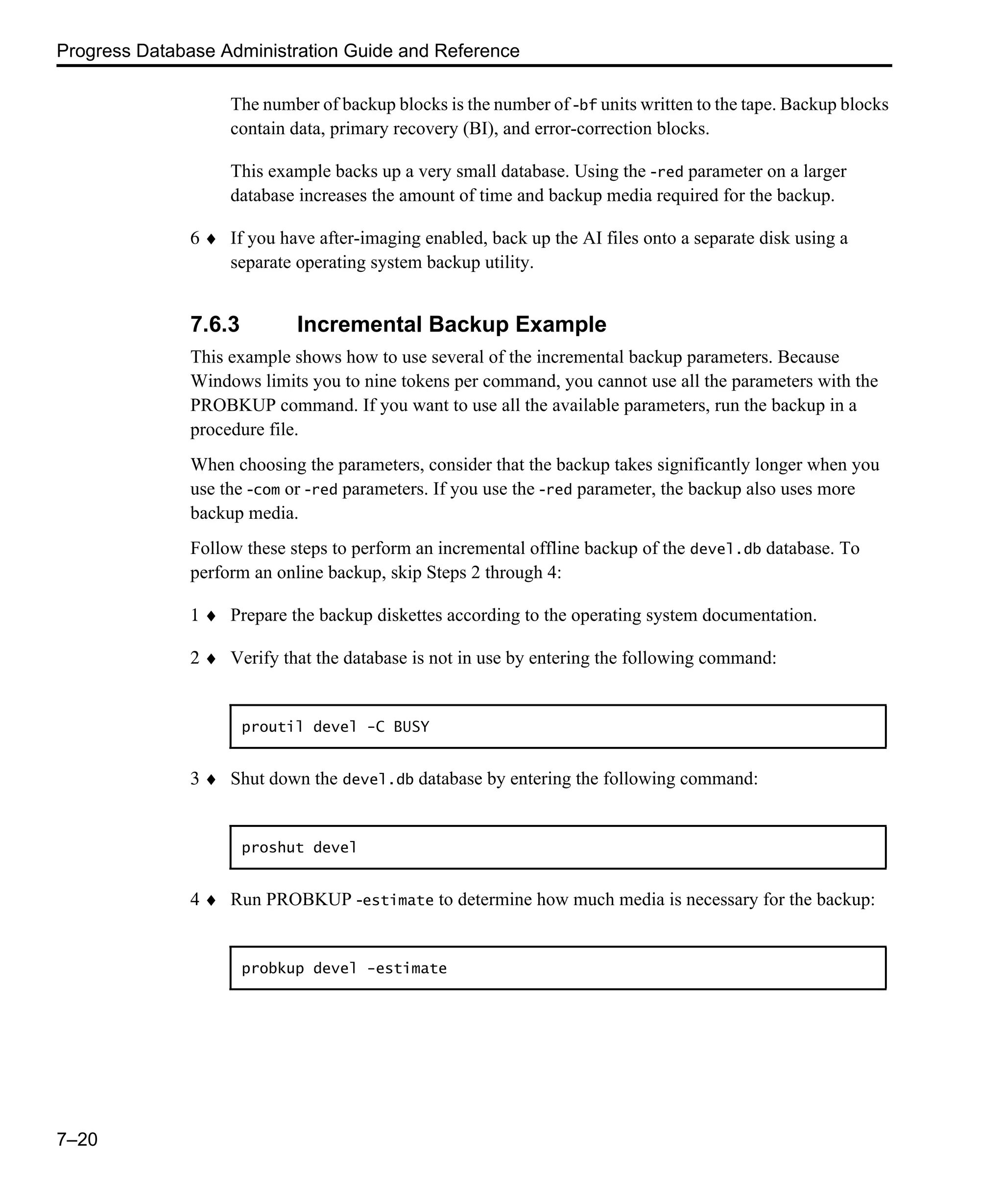 Progress Database Administration Guide and Reference 7–20 The number of backup blocks is the number of -bf units written to the tape. Backup blocks contain data, primary recovery (BI), and error-correction blocks. This example backs up a very small database. Using the -red parameter on a larger database increases the amount of time and backup media required for the backup. 6 ♦ If you have after-imaging enabled, back up the AI files onto a separate disk using a separate operating system backup utility. 7.6.3 Incremental Backup Example This example shows how to use several of the incremental backup parameters. Because Windows limits you to nine tokens per command, you cannot use all the parameters with the PROBKUP command. If you want to use all the available parameters, run the backup in a procedure file. When choosing the parameters, consider that the backup takes significantly longer when you use the -com or -red parameters. If you use the -red parameter, the backup also uses more backup media. Follow these steps to perform an incremental offline backup of the devel.db database. To perform an online backup, skip Steps 2 through 4: 1 ♦ Prepare the backup diskettes according to the operating system documentation. 2 ♦ Verify that the database is not in use by entering the following command: 3 ♦ Shut down the devel.db database by entering the following command: 4 ♦ Run PROBKUP -estimate to determine how much media is necessary for the backup: proutil devel -C BUSY proshut devel probkup devel -estimate 