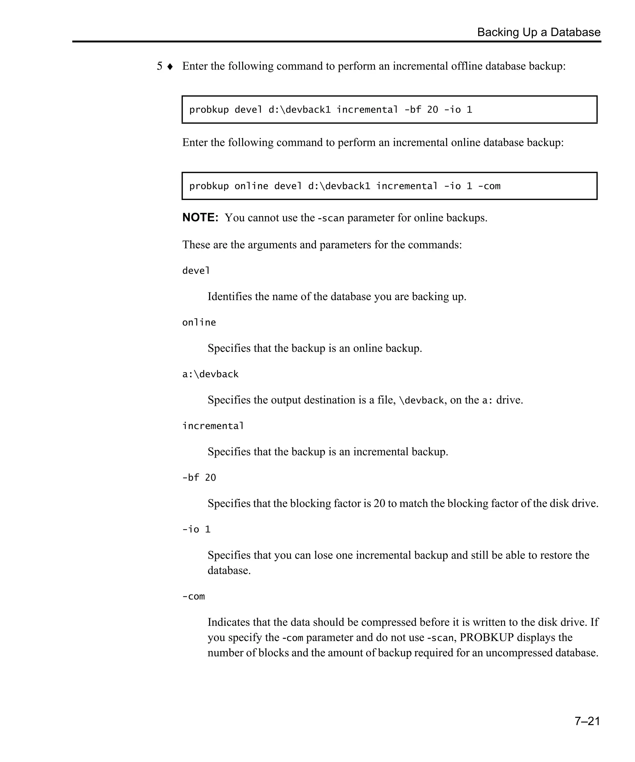 Backing Up a Database 7–21 5 ♦ Enter the following command to perform an incremental offline database backup: Enter the following command to perform an incremental online database backup: NOTE: You cannot use the -scan parameter for online backups. These are the arguments and parameters for the commands: devel Identifies the name of the database you are backing up. online Specifies that the backup is an online backup. a:devback Specifies the output destination is a file, devback, on the a: drive. incremental Specifies that the backup is an incremental backup. -bf 20 Specifies that the blocking factor is 20 to match the blocking factor of the disk drive. -io 1 Specifies that you can lose one incremental backup and still be able to restore the database. -com Indicates that the data should be compressed before it is written to the disk drive. If you specify the -com parameter and do not use -scan, PROBKUP displays the number of blocks and the amount of backup required for an uncompressed database. probkup devel d:devback1 incremental -bf 20 -io 1 probkup online devel d:devback1 incremental -io 1 -com 