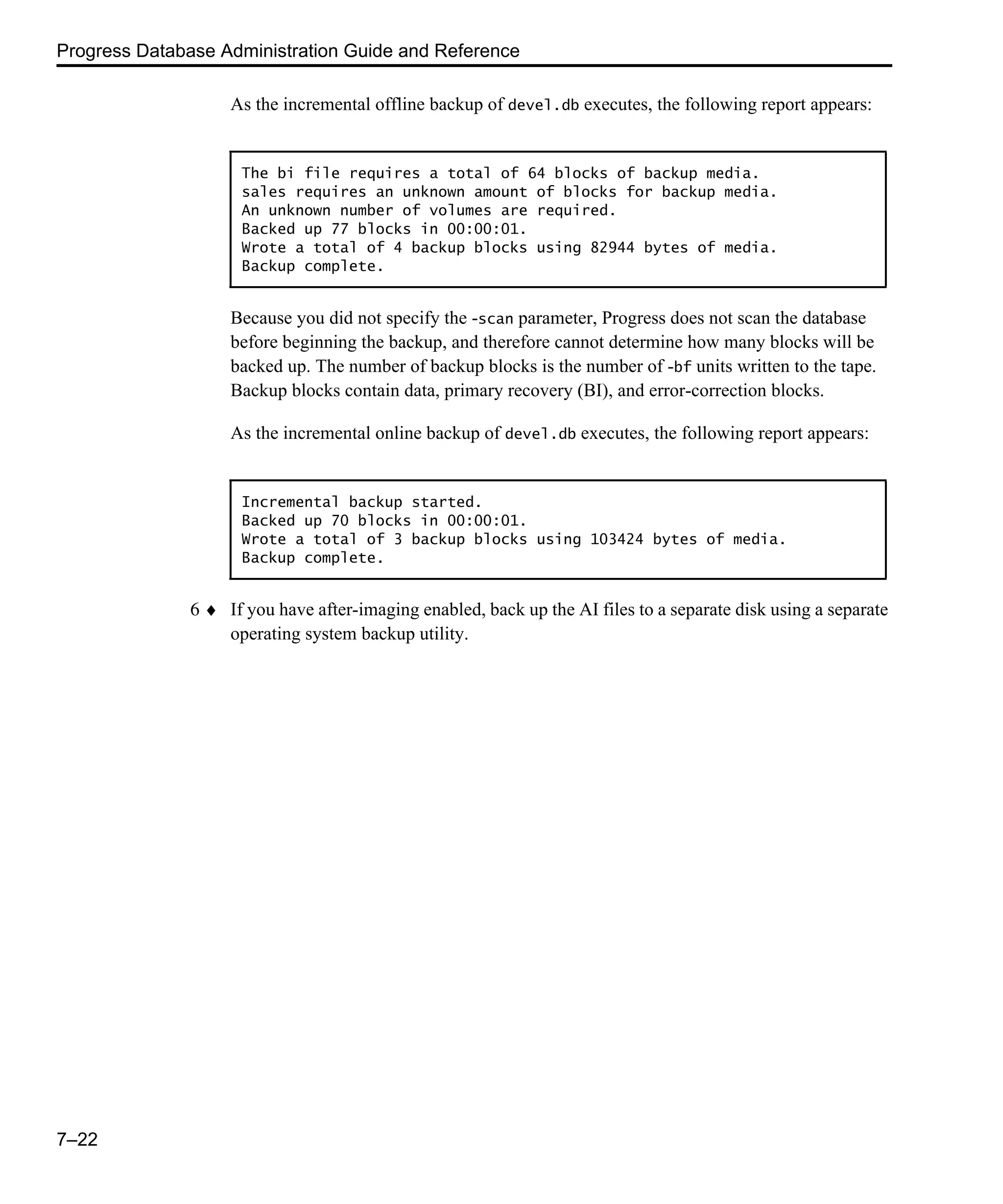 Progress Database Administration Guide and Reference 7–22 As the incremental offline backup of devel.db executes, the following report appears: Because you did not specify the -scan parameter, Progress does not scan the database before beginning the backup, and therefore cannot determine how many blocks will be backed up. The number of backup blocks is the number of -bf units written to the tape. Backup blocks contain data, primary recovery (BI), and error-correction blocks. As the incremental online backup of devel.db executes, the following report appears: 6 ♦ If you have after-imaging enabled, back up the AI files to a separate disk using a separate operating system backup utility. The bi file requires a total of 64 blocks of backup media. sales requires an unknown amount of blocks for backup media. An unknown number of volumes are required. Backed up 77 blocks in 00:00:01. Wrote a total of 4 backup blocks using 82944 bytes of media. Backup complete. Incremental backup started. Backed up 70 blocks in 00:00:01. Wrote a total of 3 backup blocks using 103424 bytes of media. Backup complete. 