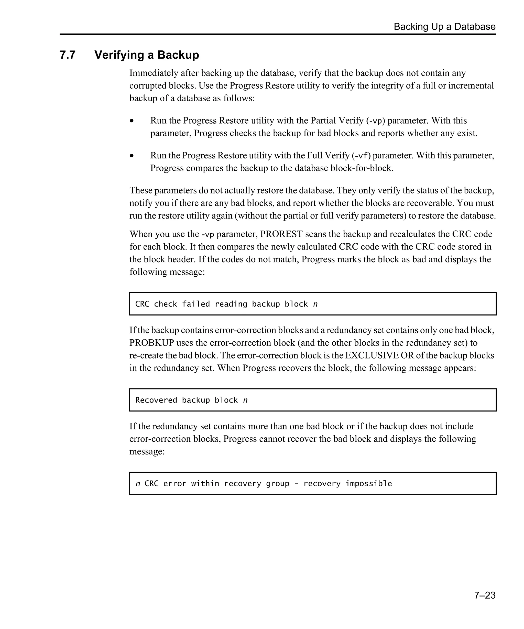 Backing Up a Database 7–23 7.7 Verifying a Backup Immediately after backing up the database, verify that the backup does not contain any corrupted blocks. Use the Progress Restore utility to verify the integrity of a full or incremental backup of a database as follows: • Run the Progress Restore utility with the Partial Verify (-vp) parameter. With this parameter, Progress checks the backup for bad blocks and reports whether any exist. • Run the Progress Restore utility with the Full Verify (-vf) parameter. With this parameter, Progress compares the backup to the database block-for-block. These parameters do not actually restore the database. They only verify the status of the backup, notify you if there are any bad blocks, and report whether the blocks are recoverable. You must run the restore utility again (without the partial or full verify parameters) to restore the database. When you use the -vp parameter, PROREST scans the backup and recalculates the CRC code for each block. It then compares the newly calculated CRC code with the CRC code stored in the block header. If the codes do not match, Progress marks the block as bad and displays the following message: If the backup contains error-correction blocks and a redundancy set contains only one bad block, PROBKUP uses the error-correction block (and the other blocks in the redundancy set) to re-create the bad block. The error-correction block is the EXCLUSIVE OR of the backup blocks in the redundancy set. When Progress recovers the block, the following message appears: If the redundancy set contains more than one bad block or if the backup does not include error-correction blocks, Progress cannot recover the bad block and displays the following message: CRC check failed reading backup block n Recovered backup block n n CRC error within recovery group - recovery impossible 