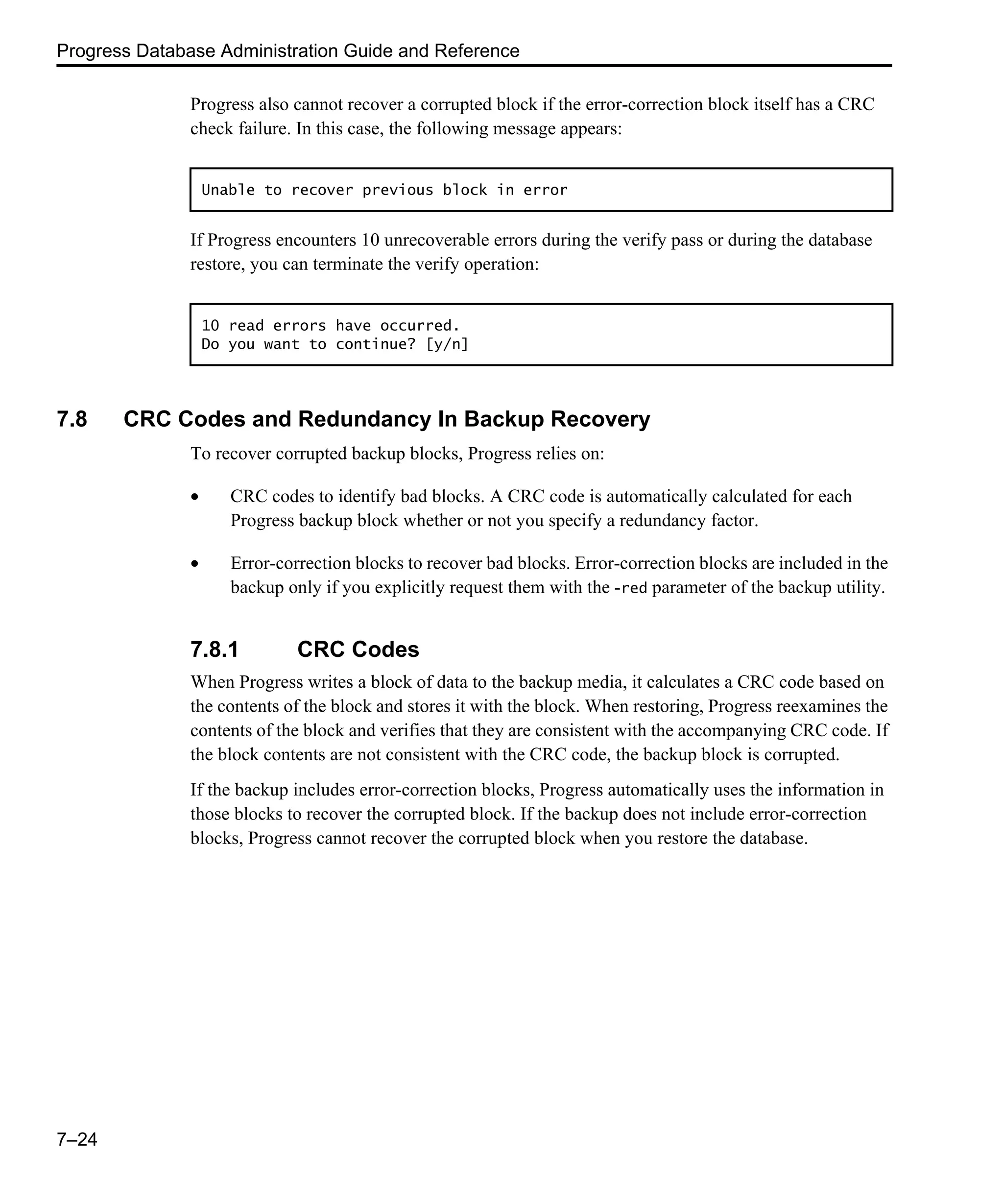 Progress Database Administration Guide and Reference 7–24 Progress also cannot recover a corrupted block if the error-correction block itself has a CRC check failure. In this case, the following message appears: If Progress encounters 10 unrecoverable errors during the verify pass or during the database restore, you can terminate the verify operation: 7.8 CRC Codes and Redundancy In Backup Recovery To recover corrupted backup blocks, Progress relies on: • CRC codes to identify bad blocks. A CRC code is automatically calculated for each Progress backup block whether or not you specify a redundancy factor. • Error-correction blocks to recover bad blocks. Error-correction blocks are included in the backup only if you explicitly request them with the -red parameter of the backup utility. 7.8.1 CRC Codes When Progress writes a block of data to the backup media, it calculates a CRC code based on the contents of the block and stores it with the block. When restoring, Progress reexamines the contents of the block and verifies that they are consistent with the accompanying CRC code. If the block contents are not consistent with the CRC code, the backup block is corrupted. If the backup includes error-correction blocks, Progress automatically uses the information in those blocks to recover the corrupted block. If the backup does not include error-correction blocks, Progress cannot recover the corrupted block when you restore the database. Unable to recover previous block in error 10 read errors have occurred. Do you want to continue? [y/n] 