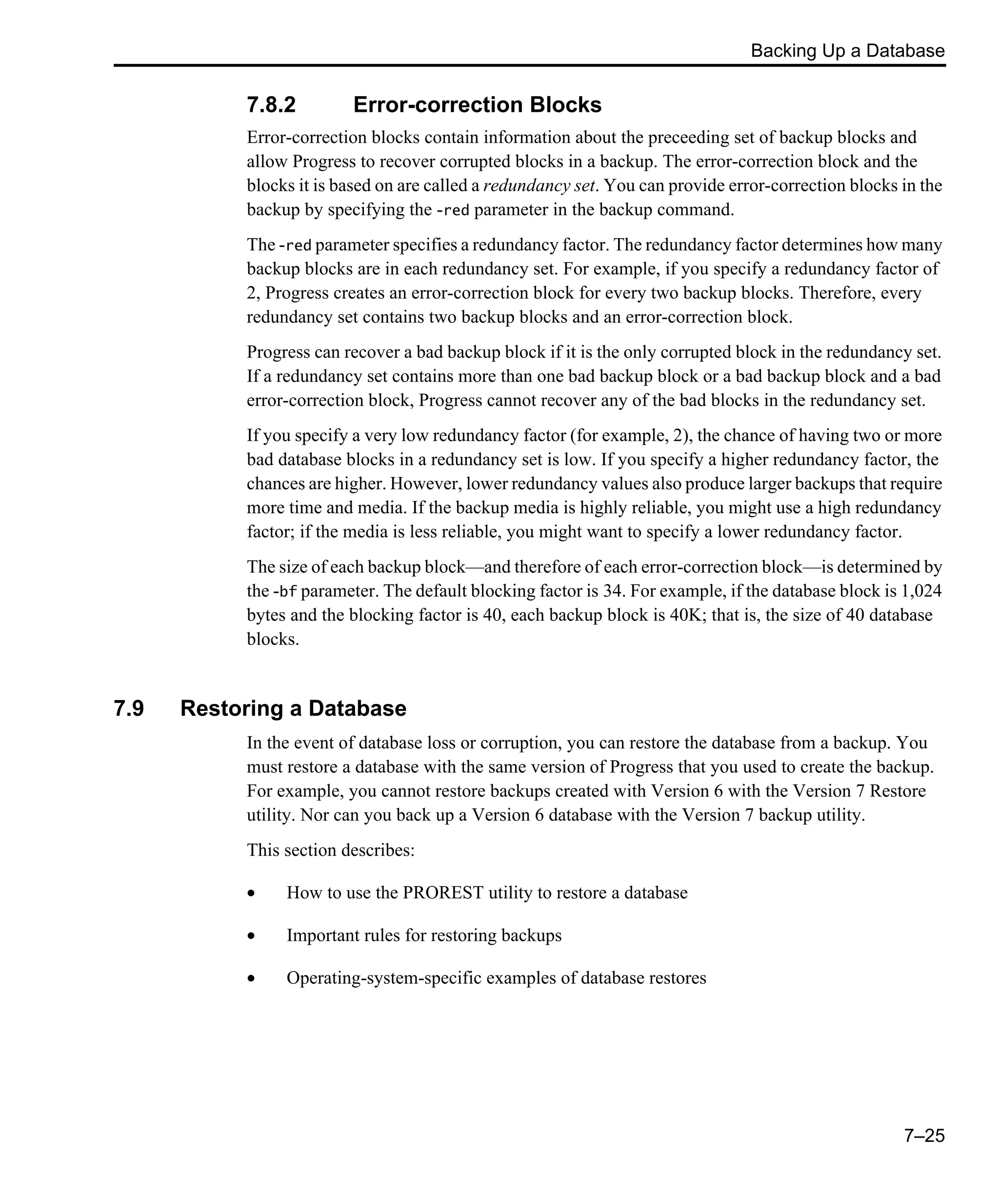 Backing Up a Database 7–25 7.8.2 Error-correction Blocks Error-correction blocks contain information about the preceeding set of backup blocks and allow Progress to recover corrupted blocks in a backup. The error-correction block and the blocks it is based on are called a redundancy set. You can provide error-correction blocks in the backup by specifying the -red parameter in the backup command. The -red parameter specifies a redundancy factor. The redundancy factor determines how many backup blocks are in each redundancy set. For example, if you specify a redundancy factor of 2, Progress creates an error-correction block for every two backup blocks. Therefore, every redundancy set contains two backup blocks and an error-correction block. Progress can recover a bad backup block if it is the only corrupted block in the redundancy set. If a redundancy set contains more than one bad backup block or a bad backup block and a bad error-correction block, Progress cannot recover any of the bad blocks in the redundancy set. If you specify a very low redundancy factor (for example, 2), the chance of having two or more bad database blocks in a redundancy set is low. If you specify a higher redundancy factor, the chances are higher. However, lower redundancy values also produce larger backups that require more time and media. If the backup media is highly reliable, you might use a high redundancy factor; if the media is less reliable, you might want to specify a lower redundancy factor. The size of each backup block—and therefore of each error-correction block—is determined by the -bf parameter. The default blocking factor is 34. For example, if the database block is 1,024 bytes and the blocking factor is 40, each backup block is 40K; that is, the size of 40 database blocks. 7.9 Restoring a Database In the event of database loss or corruption, you can restore the database from a backup. You must restore a database with the same version of Progress that you used to create the backup. For example, you cannot restore backups created with Version 6 with the Version 7 Restore utility. Nor can you back up a Version 6 database with the Version 7 backup utility. This section describes: • How to use the PROREST utility to restore a database • Important rules for restoring backups • Operating-system-specific examples of database restores 