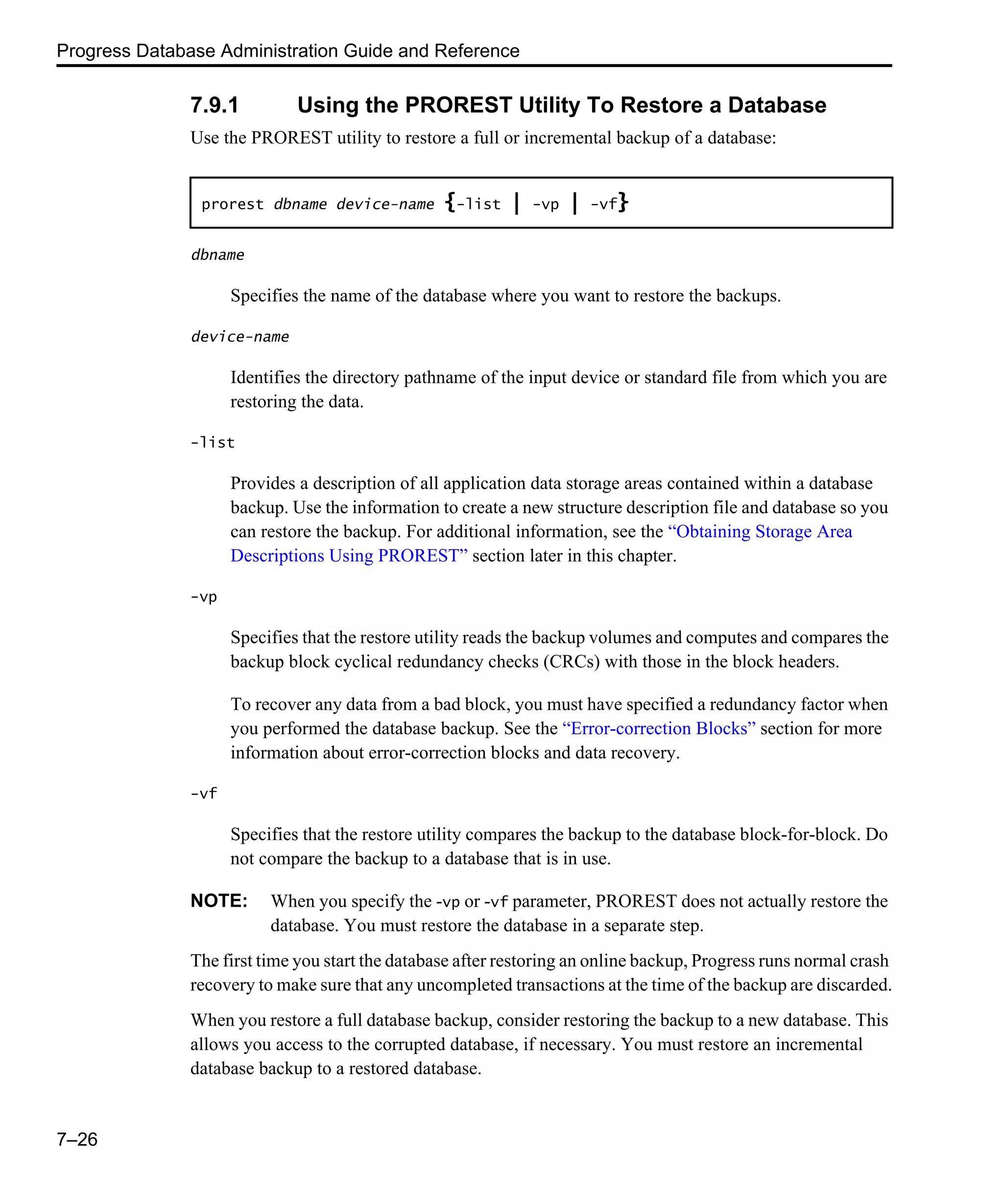 Progress Database Administration Guide and Reference 7–26 7.9.1 Using the PROREST Utility To Restore a Database Use the PROREST utility to restore a full or incremental backup of a database: dbname Specifies the name of the database where you want to restore the backups. device-name Identifies the directory pathname of the input device or standard file from which you are restoring the data. -list Provides a description of all application data storage areas contained within a database backup. Use the information to create a new structure description file and database so you can restore the backup. For additional information, see the “Obtaining Storage Area Descriptions Using PROREST” section later in this chapter. -vp Specifies that the restore utility reads the backup volumes and computes and compares the backup block cyclical redundancy checks (CRCs) with those in the block headers. To recover any data from a bad block, you must have specified a redundancy factor when you performed the database backup. See the “Error-correction Blocks” section for more information about error-correction blocks and data recovery. -vf Specifies that the restore utility compares the backup to the database block-for-block. Do not compare the backup to a database that is in use. NOTE: When you specify the -vp or -vf parameter, PROREST does not actually restore the database. You must restore the database in a separate step. The first time you start the database after restoring an online backup, Progress runs normal crash recovery to make sure that any uncompleted transactions at the time of the backup are discarded. When you restore a full database backup, consider restoring the backup to a new database. This allows you access to the corrupted database, if necessary. You must restore an incremental database backup to a restored database. prorest dbname device-name {-list | -vp | -vf} 