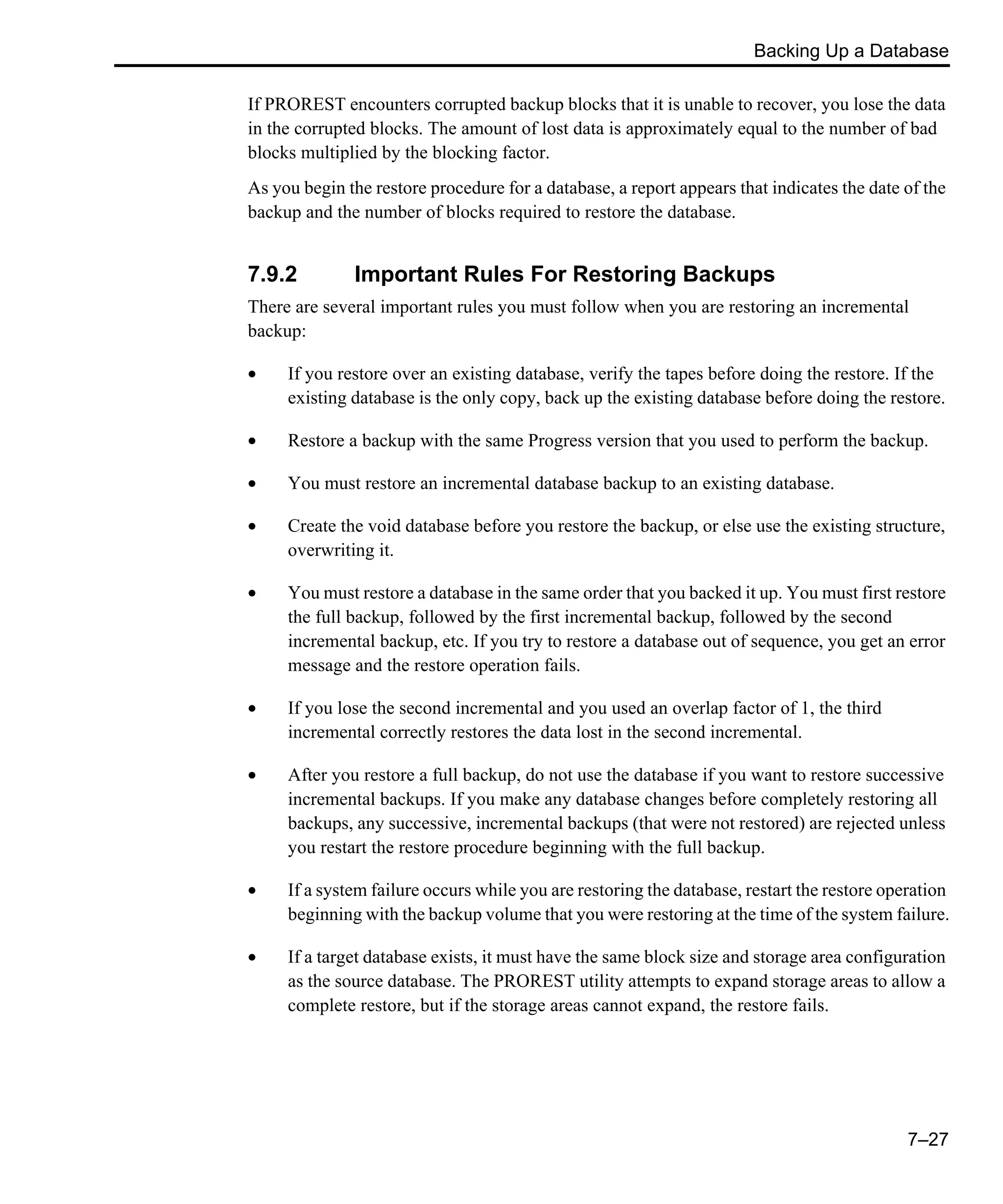 Backing Up a Database 7–27 If PROREST encounters corrupted backup blocks that it is unable to recover, you lose the data in the corrupted blocks. The amount of lost data is approximately equal to the number of bad blocks multiplied by the blocking factor. As you begin the restore procedure for a database, a report appears that indicates the date of the backup and the number of blocks required to restore the database. 7.9.2 Important Rules For Restoring Backups There are several important rules you must follow when you are restoring an incremental backup: • If you restore over an existing database, verify the tapes before doing the restore. If the existing database is the only copy, back up the existing database before doing the restore. • Restore a backup with the same Progress version that you used to perform the backup. • You must restore an incremental database backup to an existing database. • Create the void database before you restore the backup, or else use the existing structure, overwriting it. • You must restore a database in the same order that you backed it up. You must first restore the full backup, followed by the first incremental backup, followed by the second incremental backup, etc. If you try to restore a database out of sequence, you get an error message and the restore operation fails. • If you lose the second incremental and you used an overlap factor of 1, the third incremental correctly restores the data lost in the second incremental. • After you restore a full backup, do not use the database if you want to restore successive incremental backups. If you make any database changes before completely restoring all backups, any successive, incremental backups (that were not restored) are rejected unless you restart the restore procedure beginning with the full backup. • If a system failure occurs while you are restoring the database, restart the restore operation beginning with the backup volume that you were restoring at the time of the system failure. • If a target database exists, it must have the same block size and storage area configuration as the source database. The PROREST utility attempts to expand storage areas to allow a complete restore, but if the storage areas cannot expand, the restore fails. 