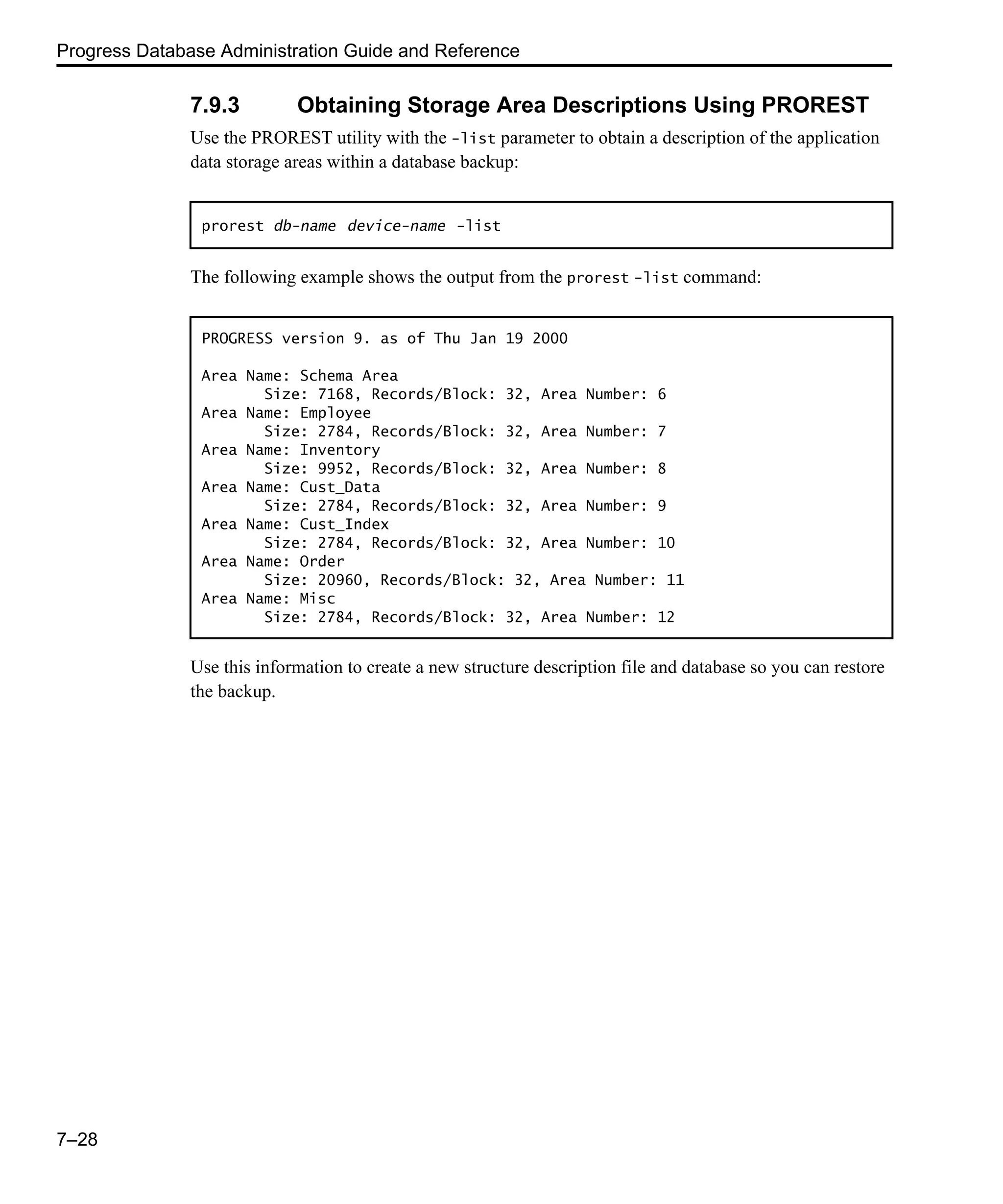 Progress Database Administration Guide and Reference 7–28 7.9.3 Obtaining Storage Area Descriptions Using PROREST Use the PROREST utility with the -list parameter to obtain a description of the application data storage areas within a database backup: The following example shows the output from the prorest -list command: Use this information to create a new structure description file and database so you can restore the backup. prorest db-name device-name -list PROGRESS version 9. as of Thu Jan 19 2000 Area Name: Schema Area Size: 7168, Records/Block: 32, Area Number: 6 Area Name: Employee Size: 2784, Records/Block: 32, Area Number: 7 Area Name: Inventory Size: 9952, Records/Block: 32, Area Number: 8 Area Name: Cust_Data Size: 2784, Records/Block: 32, Area Number: 9 Area Name: Cust_Index Size: 2784, Records/Block: 32, Area Number: 10 Area Name: Order Size: 20960, Records/Block: 32, Area Number: 11 Area Name: Misc Size: 2784, Records/Block: 32, Area Number: 12 