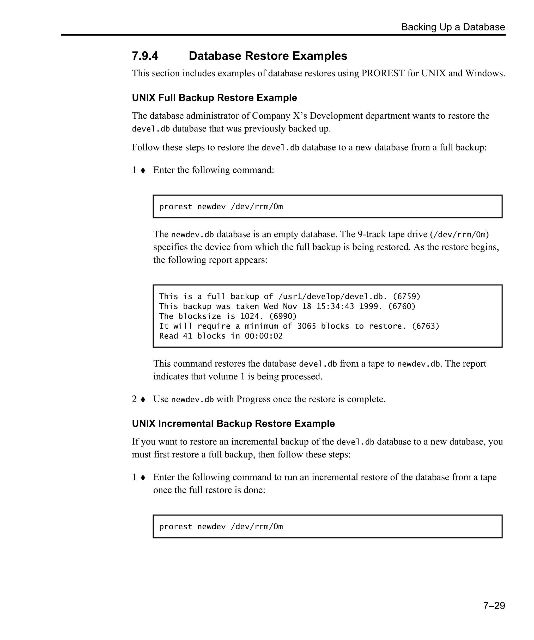Backing Up a Database 7–29 7.9.4 Database Restore Examples This section includes examples of database restores using PROREST for UNIX and Windows. UNIX Full Backup Restore Example The database administrator of Company X’s Development department wants to restore the devel.db database that was previously backed up. Follow these steps to restore the devel.db database to a new database from a full backup: 1 ♦ Enter the following command: The newdev.db database is an empty database. The 9-track tape drive (/dev/rrm/0m) specifies the device from which the full backup is being restored. As the restore begins, the following report appears: This command restores the database devel.db from a tape to newdev.db. The report indicates that volume 1 is being processed. 2 ♦ Use newdev.db with Progress once the restore is complete. UNIX Incremental Backup Restore Example If you want to restore an incremental backup of the devel.db database to a new database, you must first restore a full backup, then follow these steps: 1 ♦ Enter the following command to run an incremental restore of the database from a tape once the full restore is done: prorest newdev /dev/rrm/0m This is a full backup of /usr1/develop/devel.db. (6759) This backup was taken Wed Nov 18 15:34:43 1999. (6760) The blocksize is 1024. (6990) It will require a minimum of 3065 blocks to restore. (6763) Read 41 blocks in 00:00:02 prorest newdev /dev/rrm/0m 