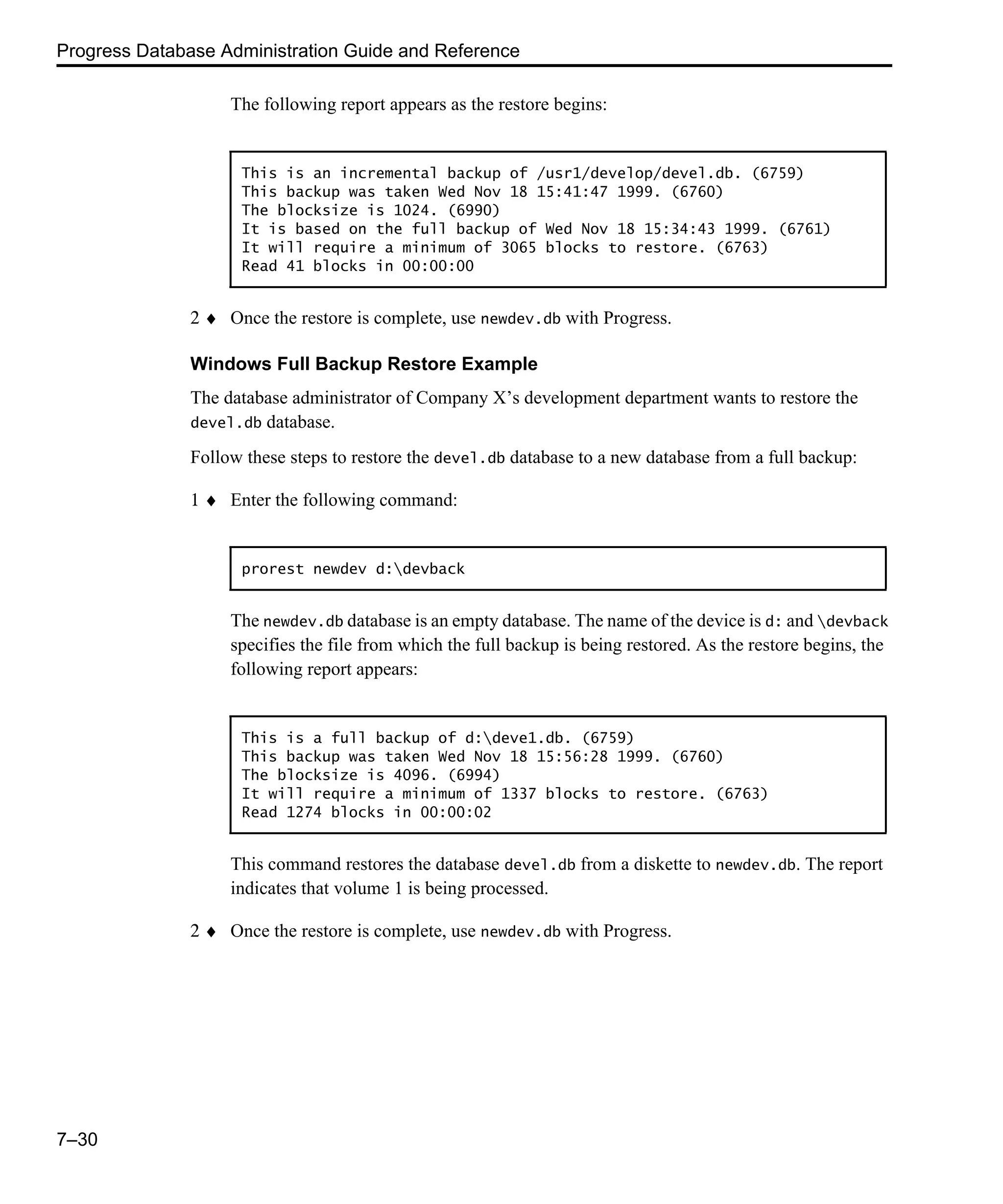 Progress Database Administration Guide and Reference 7–30 The following report appears as the restore begins: 2 ♦ Once the restore is complete, use newdev.db with Progress. Windows Full Backup Restore Example The database administrator of Company X’s development department wants to restore the devel.db database. Follow these steps to restore the devel.db database to a new database from a full backup: 1 ♦ Enter the following command: The newdev.db database is an empty database. The name of the device is d: and devback specifies the file from which the full backup is being restored. As the restore begins, the following report appears: This command restores the database devel.db from a diskette to newdev.db. The report indicates that volume 1 is being processed. 2 ♦ Once the restore is complete, use newdev.db with Progress. This is an incremental backup of /usr1/develop/devel.db. (6759) This backup was taken Wed Nov 18 15:41:47 1999. (6760) The blocksize is 1024. (6990) It is based on the full backup of Wed Nov 18 15:34:43 1999. (6761) It will require a minimum of 3065 blocks to restore. (6763) Read 41 blocks in 00:00:00 prorest newdev d:devback This is a full backup of d:deve1.db. (6759) This backup was taken Wed Nov 18 15:56:28 1999. (6760) The blocksize is 4096. (6994) It will require a minimum of 1337 blocks to restore. (6763) Read 1274 blocks in 00:00:02 