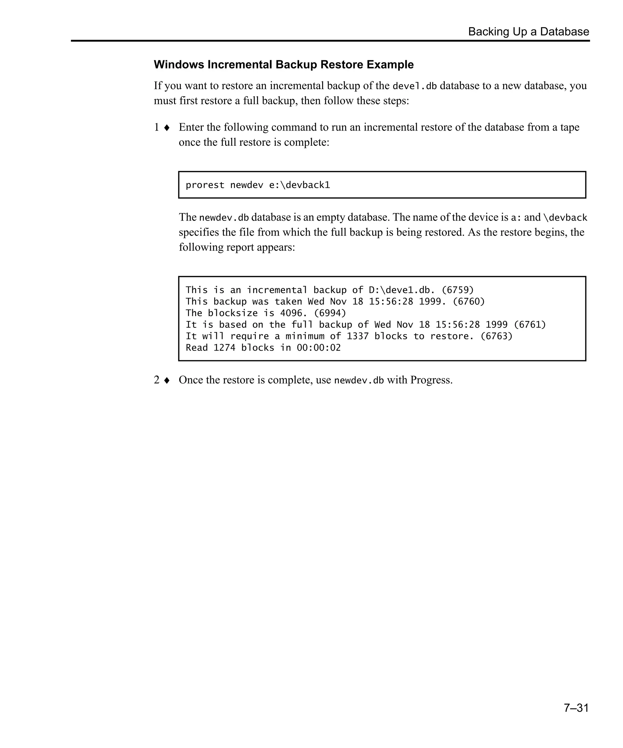 Backing Up a Database 7–31 Windows Incremental Backup Restore Example If you want to restore an incremental backup of the devel.db database to a new database, you must first restore a full backup, then follow these steps: 1 ♦ Enter the following command to run an incremental restore of the database from a tape once the full restore is complete: The newdev.db database is an empty database. The name of the device is a: and devback specifies the file from which the full backup is being restored. As the restore begins, the following report appears: 2 ♦ Once the restore is complete, use newdev.db with Progress. prorest newdev e:devback1 This is an incremental backup of D:deve1.db. (6759) This backup was taken Wed Nov 18 15:56:28 1999. (6760) The blocksize is 4096. (6994) It is based on the full backup of Wed Nov 18 15:56:28 1999 (6761) It will require a minimum of 1337 blocks to restore. (6763) Read 1274 blocks in 00:00:02 