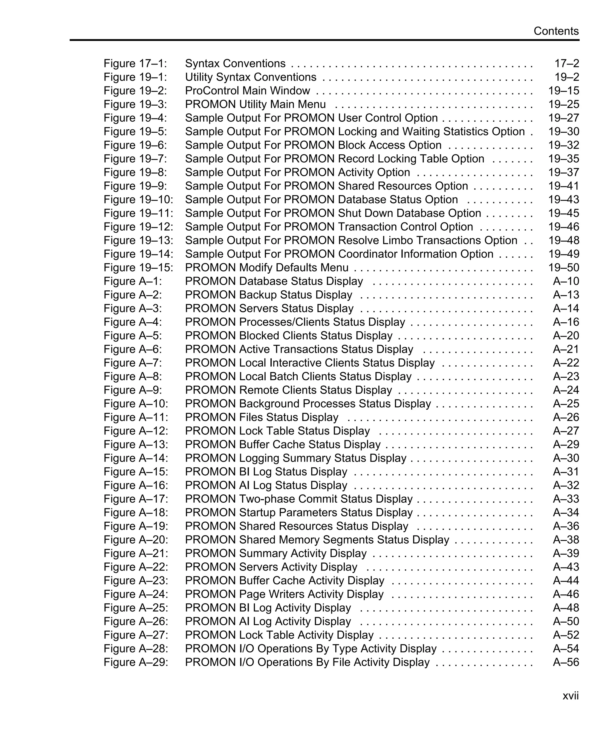 Contents xvii Figure 17–1: Syntax Conventions . . . . . . . . . . . . . . . . . . . . . . . . . . . . . . . . . . . . . . . 17–2 Figure 19–1: Utility Syntax Conventions . . . . . . . . . . . . . . . . . . . . . . . . . . . . . . . . . . 19–2 Figure 19–2: ProControl Main Window . . . . . . . . . . . . . . . . . . . . . . . . . . . . . . . . . . . 19–15 Figure 19–3: PROMON Utility Main Menu . . . . . . . . . . . . . . . . . . . . . . . . . . . . . . . . 19–25 Figure 19–4: Sample Output For PROMON User Control Option . . . . . . . . . . . . . . . 19–27 Figure 19–5: Sample Output For PROMON Locking and Waiting Statistics Option . 19–30 Figure 19–6: Sample Output For PROMON Block Access Option . . . . . . . . . . . . . . 19–32 Figure 19–7: Sample Output For PROMON Record Locking Table Option . . . . . . . 19–35 Figure 19–8: Sample Output For PROMON Activity Option . . . . . . . . . . . . . . . . . . . 19–37 Figure 19–9: Sample Output For PROMON Shared Resources Option . . . . . . . . . . 19–41 Figure 19–10: Sample Output For PROMON Database Status Option . . . . . . . . . . . 19–43 Figure 19–11: Sample Output For PROMON Shut Down Database Option . . . . . . . . 19–45 Figure 19–12: Sample Output For PROMON Transaction Control Option . . . . . . . . . 19–46 Figure 19–13: Sample Output For PROMON Resolve Limbo Transactions Option . . 19–48 Figure 19–14: Sample Output For PROMON Coordinator Information Option . . . . . . 19–49 Figure 19–15: PROMON Modify Defaults Menu . . . . . . . . . . . . . . . . . . . . . . . . . . . . . 19–50 Figure A–1: PROMON Database Status Display . . . . . . . . . . . . . . . . . . . . . . . . . . A–10 Figure A–2: PROMON Backup Status Display . . . . . . . . . . . . . . . . . . . . . . . . . . . . A–13 Figure A–3: PROMON Servers Status Display . . . . . . . . . . . . . . . . . . . . . . . . . . . . A–14 Figure A–4: PROMON Processes/Clients Status Display . . . . . . . . . . . . . . . . . . . . A–16 Figure A–5: PROMON Blocked Clients Status Display . . . . . . . . . . . . . . . . . . . . . . A–20 Figure A–6: PROMON Active Transactions Status Display . . . . . . . . . . . . . . . . . . A–21 Figure A–7: PROMON Local Interactive Clients Status Display . . . . . . . . . . . . . . . A–22 Figure A–8: PROMON Local Batch Clients Status Display . . . . . . . . . . . . . . . . . . . A–23 Figure A–9: PROMON Remote Clients Status Display . . . . . . . . . . . . . . . . . . . . . . A–24 Figure A–10: PROMON Background Processes Status Display . . . . . . . . . . . . . . . . A–25 Figure A–11: PROMON Files Status Display . . . . . . . . . . . . . . . . . . . . . . . . . . . . . . A–26 Figure A–12: PROMON Lock Table Status Display . . . . . . . . . . . . . . . . . . . . . . . . . A–27 Figure A–13: PROMON Buffer Cache Status Display . . . . . . . . . . . . . . . . . . . . . . . . A–29 Figure A–14: PROMON Logging Summary Status Display . . . . . . . . . . . . . . . . . . . . A–30 Figure A–15: PROMON BI Log Status Display . . . . . . . . . . . . . . . . . . . . . . . . . . . . . A–31 Figure A–16: PROMON AI Log Status Display . . . . . . . . . . . . . . . . . . . . . . . . . . . . . A–32 Figure A–17: PROMON Two-phase Commit Status Display . . . . . . . . . . . . . . . . . . . A–33 Figure A–18: PROMON Startup Parameters Status Display . . . . . . . . . . . . . . . . . . . A–34 Figure A–19: PROMON Shared Resources Status Display . . . . . . . . . . . . . . . . . . . A–36 Figure A–20: PROMON Shared Memory Segments Status Display . . . . . . . . . . . . . A–38 Figure A–21: PROMON Summary Activity Display . . . . . . . . . . . . . . . . . . . . . . . . . . A–39 Figure A–22: PROMON Servers Activity Display . . . . . . . . . . . . . . . . . . . . . . . . . . . A–43 Figure A–23: PROMON Buffer Cache Activity Display . . . . . . . . . . . . . . . . . . . . . . . A–44 Figure A–24: PROMON Page Writers Activity Display . . . . . . . . . . . . . . . . . . . . . . . A–46 Figure A–25: PROMON BI Log Activity Display . . . . . . . . . . . . . . . . . . . . . . . . . . . . A–48 Figure A–26: PROMON AI Log Activity Display . . . . . . . . . . . . . . . . . . . . . . . . . . . . A–50 Figure A–27: PROMON Lock Table Activity Display . . . . . . . . . . . . . . . . . . . . . . . . . A–52 Figure A–28: PROMON I/O Operations By Type Activity Display . . . . . . . . . . . . . . . A–54 Figure A–29: PROMON I/O Operations By File Activity Display . . . . . . . . . . . . . . . . A–56 