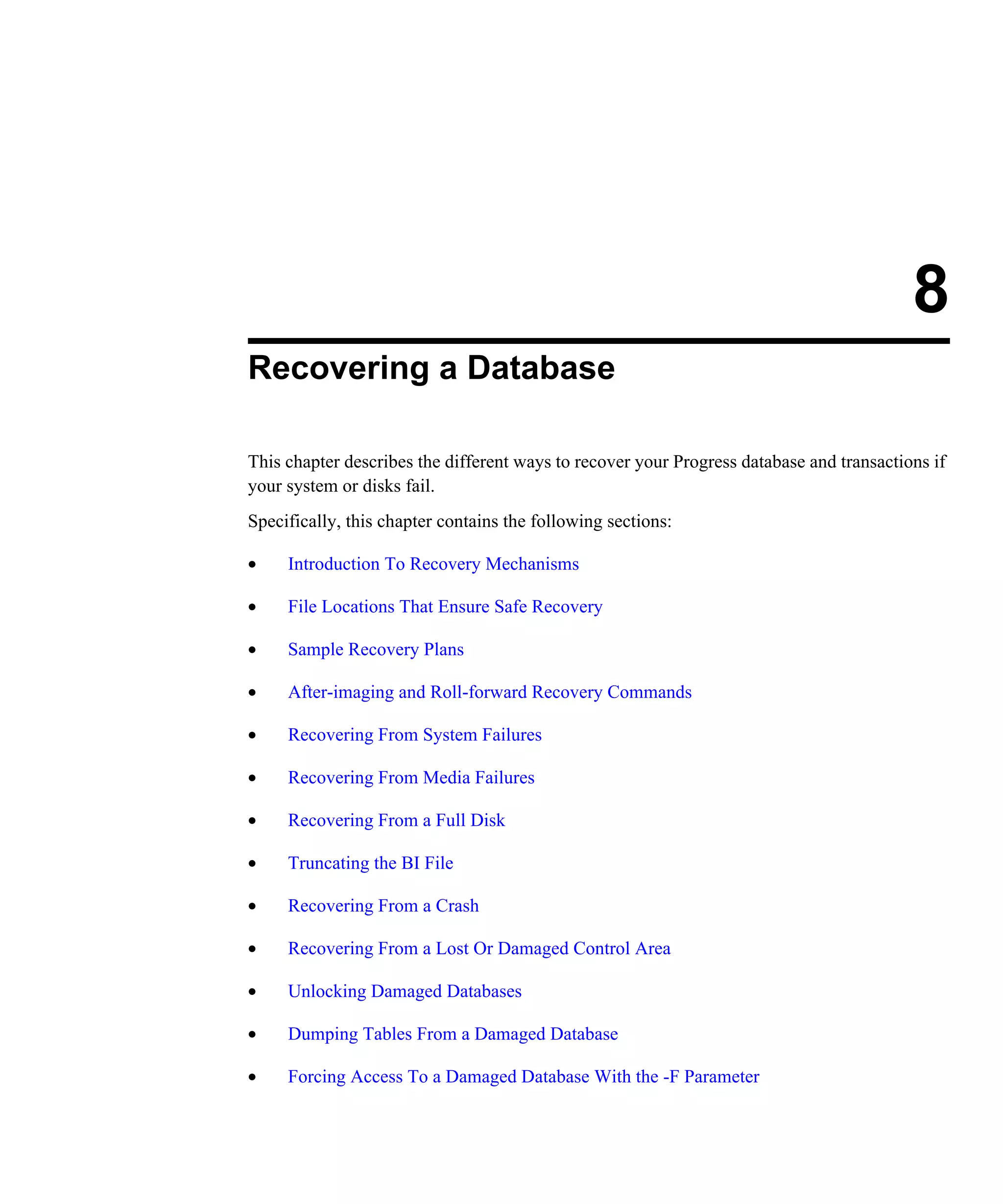 8 Recovering a Database This chapter describes the different ways to recover your Progress database and transactions if your system or disks fail. Specifically, this chapter contains the following sections: • Introduction To Recovery Mechanisms • File Locations That Ensure Safe Recovery • Sample Recovery Plans • After-imaging and Roll-forward Recovery Commands • Recovering From System Failures • Recovering From Media Failures • Recovering From a Full Disk • Truncating the BI File • Recovering From a Crash • Recovering From a Lost Or Damaged Control Area • Unlocking Damaged Databases • Dumping Tables From a Damaged Database • Forcing Access To a Damaged Database With the -F Parameter 