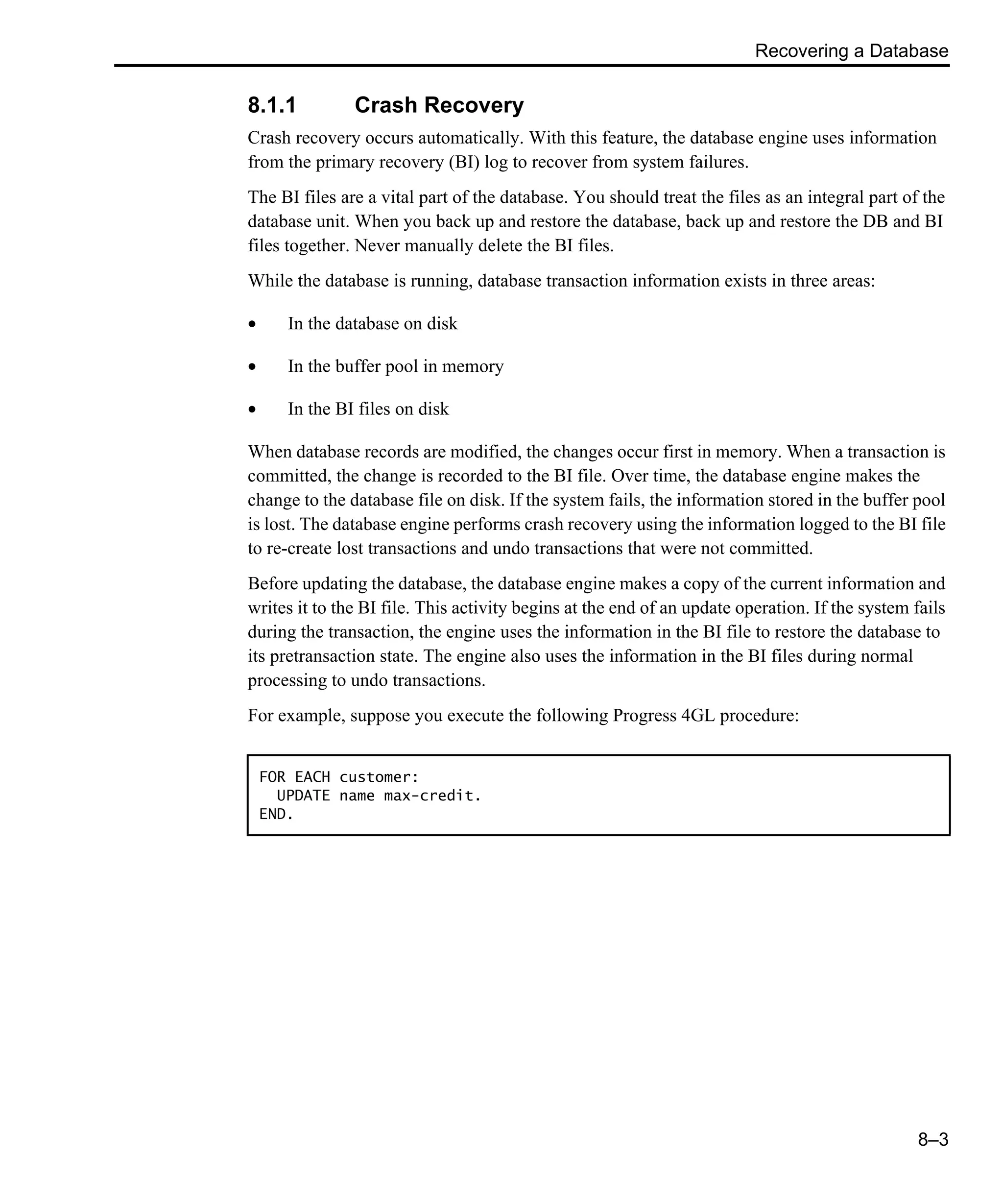 Recovering a Database 8–3 8.1.1 Crash Recovery Crash recovery occurs automatically. With this feature, the database engine uses information from the primary recovery (BI) log to recover from system failures. The BI files are a vital part of the database. You should treat the files as an integral part of the database unit. When you back up and restore the database, back up and restore the DB and BI files together. Never manually delete the BI files. While the database is running, database transaction information exists in three areas: • In the database on disk • In the buffer pool in memory • In the BI files on disk When database records are modified, the changes occur first in memory. When a transaction is committed, the change is recorded to the BI file. Over time, the database engine makes the change to the database file on disk. If the system fails, the information stored in the buffer pool is lost. The database engine performs crash recovery using the information logged to the BI file to re-create lost transactions and undo transactions that were not committed. Before updating the database, the database engine makes a copy of the current information and writes it to the BI file. This activity begins at the end of an update operation. If the system fails during the transaction, the engine uses the information in the BI file to restore the database to its pretransaction state. The engine also uses the information in the BI files during normal processing to undo transactions. For example, suppose you execute the following Progress 4GL procedure: FOR EACH customer: UPDATE name max-credit. END. 