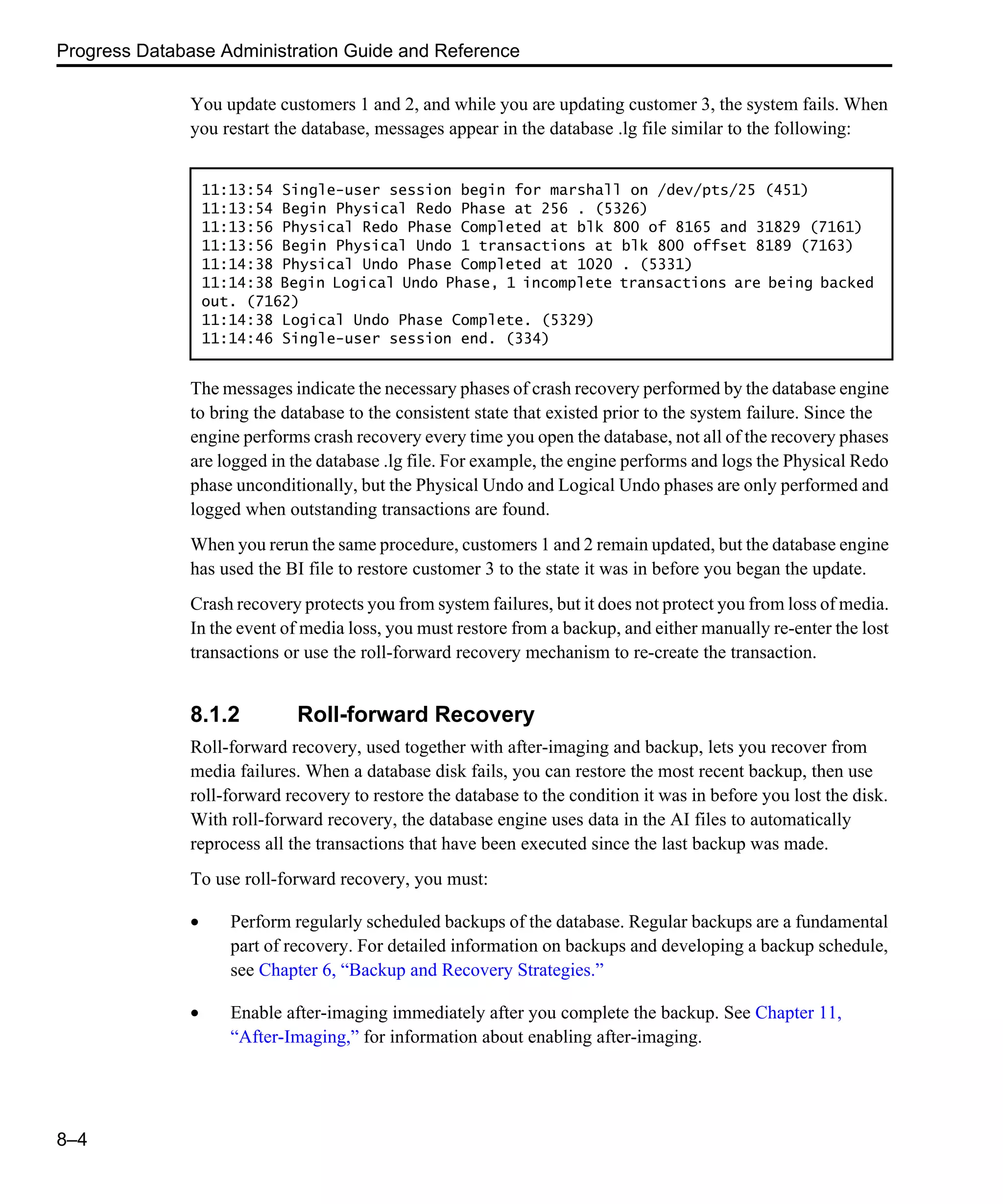 Progress Database Administration Guide and Reference 8–4 You update customers 1 and 2, and while you are updating customer 3, the system fails. When you restart the database, messages appear in the database .lg file similar to the following: The messages indicate the necessary phases of crash recovery performed by the database engine to bring the database to the consistent state that existed prior to the system failure. Since the engine performs crash recovery every time you open the database, not all of the recovery phases are logged in the database .lg file. For example, the engine performs and logs the Physical Redo phase unconditionally, but the Physical Undo and Logical Undo phases are only performed and logged when outstanding transactions are found. When you rerun the same procedure, customers 1 and 2 remain updated, but the database engine has used the BI file to restore customer 3 to the state it was in before you began the update. Crash recovery protects you from system failures, but it does not protect you from loss of media. In the event of media loss, you must restore from a backup, and either manually re-enter the lost transactions or use the roll-forward recovery mechanism to re-create the transaction. 8.1.2 Roll-forward Recovery Roll-forward recovery, used together with after-imaging and backup, lets you recover from media failures. When a database disk fails, you can restore the most recent backup, then use roll-forward recovery to restore the database to the condition it was in before you lost the disk. With roll-forward recovery, the database engine uses data in the AI files to automatically reprocess all the transactions that have been executed since the last backup was made. To use roll-forward recovery, you must: • Perform regularly scheduled backups of the database. Regular backups are a fundamental part of recovery. For detailed information on backups and developing a backup schedule, see Chapter 6, “Backup and Recovery Strategies.” • Enable after-imaging immediately after you complete the backup. See Chapter 11, “After-Imaging,” for information about enabling after-imaging. 11:13:54 Single-user session begin for marshall on /dev/pts/25 (451) 11:13:54 Begin Physical Redo Phase at 256 . (5326) 11:13:56 Physical Redo Phase Completed at blk 800 of 8165 and 31829 (7161) 11:13:56 Begin Physical Undo 1 transactions at blk 800 offset 8189 (7163) 11:14:38 Physical Undo Phase Completed at 1020 . (5331) 11:14:38 Begin Logical Undo Phase, 1 incomplete transactions are being backed out. (7162) 11:14:38 Logical Undo Phase Complete. (5329) 11:14:46 Single-user session end. (334) 